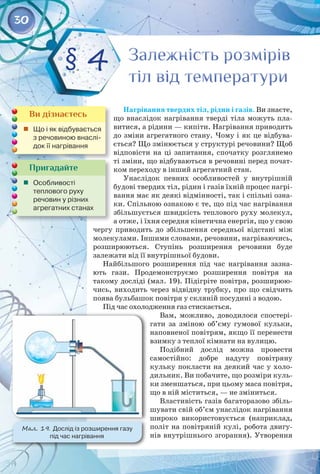 30
Нагрівання твердих тіл, рідин і газів. Ви знаєте,
що внаслідок нагрівання тверді тіла можуть пла­
витися, а рідини — кипіти. Нагрівання приводить
до зміни агрегатного стану. Чому і як це відбува­
ється? Що змінюється у структурі речовини? Щоб
відповісти на ці запитання, спочатку розглянемо
ті зміни, що відбуваються в речовині перед почат­
ком переходу в інший агрегатний стан.
Унаслідок певних особливостей у внутрішній
будові твердих тіл, рідин і газів їхній процес нагрі­
вання має як деякі відмінності, так і спільні озна­
ки. Спільною ознакою є те, що під час нагрівання
збільшується швидкість теплового руху молекул,
а отже, і їхня середня кінетична енергія, що у свою
чергу приводить до збільшення середньої відстані між
молекулами. Іншими словами, речовини, нагріваючись,
розширюються. Ступінь розширення речовини буде 
залежати від її внутрішньої будови.
Найбільшого розширення під час нагрівання зазна­
ють гази. Продемонструємо розширення повітря на 
такому досліді (мал. 19). Підігріте повітря, розширюю­
чись, виходить через відвідну трубку, про що свідчить
поява бульбашок повітря у скляній посудині з водою.
Під час охолодження газ стискається.
Вам, можливо, доводилося спостері­
гати за зміною об’єму гумової кульки,
наповненої повітрям, якщо її перенести
взимку з теплої кімнати на вулицю.
Подібний дослід можна провести 
самостійно: добре надуту повітряну
кульку покласти на деякий час у холо­
дильник. Ви побачите, що розміри куль­
ки зменшаться, при цьому маса повітря,
що в ній міститься, — не зміниться.
Властивість газів багаторазово збіль­
шувати свій об’єм унаслідок нагрівання
широко використовується (наприклад,
політ на повітряній кулі, робота двигу­
нів внутрішнього згорання). Утворення
Пригадайте
	 Особливості 	
теплового руху
речовин у різних
агрегатних станах
Залежність розмірів
тіл від температури
Залежність розмірів
тіл від температури
§ 4
Мал. 19. Дослід із розширення газу 	
під час нагрівання
Ви дізнаєтесь
	 Що і як відбувається
з речовиною внаслі-
док її нагрівання
 