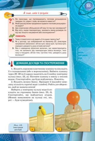33
1.	 Які приклади, що підтверджують теплове розширення
твердих тіл, рідин і газів, ви можете навести?
2.	 Який дослід може продемонструвати теплове розширен-
ня рідин?
3.	 Що спричинює збільшення об’єму тіл під час нагрівання?
4.	 Від чого, окрім температури, залежить зміна розмірів тіл
під час їхнього нагрівання або охолодження?
	
Поясніть
1.	 Чому стоматологи не радять їсти дуже гарячу їжу?
2.	 Як у досліді, що зображений на малюнку 22, унаслідок
нагрівання змінилися: об’єм кулі; маса кулі; густина кулі;
середня швидкість руху атомів металу?
3.	 Яка з наведених фізичних величин, що характеризують
тіло, не залежить від температури (маса молекул; тиск
газу в посудині; об’єм тіла; густина тіла; швидкість руху
молекул)?
1. Візьміть порожню пластикову пляшку та покладіть
її в холодильник (або в морозильник). Вийміть пляшку
через 20–30 хв й одразу надягніть на її шийку повітряну
кульку (мал. 23, а). Поставте пляшку в миску з теплою
водою. Спостерігайте, що буде відбуватись. Поясніть.
2. Візьміть велику банку. Пропарте її (налийте неве­
лику кількість гарячої води і злийте). Робіть усе обереж­
но, щоб не зазнати опіків!
Наберіть у повітряну кульку води й по­
кладіть на горловину банки (мал. 23, б). 
Спостерігайте, що відбудеться згодом.
(Можна намалювати на кульці очі, ніс,
рот — буде кумедніше).
Домашні досліди та спостереження
Домашні досліди та спостереження
a б
Мал. 23.
Ілюстрація 	
дослідів
 