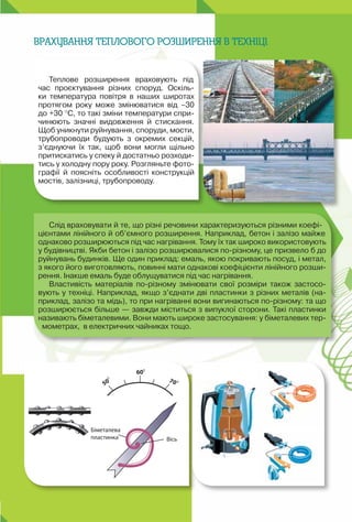 35
Теплове розширення враховують під
час проєктування різних споруд. Оскіль-
ки температура повітря в наших широтах
протягом року може змінюватися від –30
до +30 °C, то такі зміни температури спри-
чинюють значні видовження й стискання.
Щоб уникнути руйнування, споруди, мости,
трубопроводи будують з окремих секцій,
з’єднуючи їх так, щоб вони могли щільно
притискатись у спеку й достатньо розходи-
тись у холодну пору року. Розгляньте фото-
графії й поясніть особливості конструкцій
мостів, залізниці, трубопроводу.
Слід враховувати й те, що різні речовини характеризуються різними коефі-
цієнтами лінійного й об’ємного розширення. Наприклад, бетон і залізо майже
однаково розширюються під час нагрівання. Тому їх так широко використовують
у будівництві. Якби бетон і залізо розширювалися по-різному, це призвело б до
руйнувань будинків. Ще один приклад: емаль, якою покривають посуд, і метал,
з якого його виготовляють, повинні мати однакові коефіцієнти лінійного розши-
рення. Інакше емаль буде облущуватися під час нагрівання.
Властивість матеріалів по-різному змінювати свої розміри також застосо-
вують у техніці. Наприклад, якщо з’єднати дві пластинки з різних металів (на-
приклад, залізо та мідь), то при нагріванні вони вигинаються по-різному: та що
розширюється більше — завжди міститься з випуклої сторони. Такі пластинки
називають біметалевими. Вони мають широке застосування: у біметалевих тер-
мометрах,  в електричних чайниках тощо.
Врахування теплового розширення в техніці
 