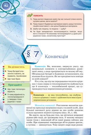 42
	
Поясніть
1.	 Чому жителі південних країн під час сильної спеки носять
хутряні шапки, ватні халати?
2.	 Чому пористі будівельні матеріали мають кращі теплоізо-
ляційні властивості, ніж щільні будівельні матеріали.
3.	 Шуба гріє людину, чи людина — шубу?
4.	 Чи буде змінюватися теплопровідність повітря, якщо
його стискати? Чи можлива теплопровідність у дуже роз-
ріджених газах, космічному просторі?
Конвекція. Ви, можливо, звернули увагу, що
нагрівальні елементи в електрочайниках розмі­
щені знизу, а вода прогрівається по всьому об’єму.
Обігрівальні батареї в будинках встановлюють під
вікнами біля підлоги. Як же прогрівається повітря
по всій кімнаті?
Річ у тім, що під час передавання теплоти в ріди­
нах і газах поряд із теплопровідністю відбувається
ще й конвекція  — теплообмінний процес, що су­
проводжується перенесенням речовини.
Конвекція  — це вид теплообміну, що відбува­
ється в рідинах і газах і здійснюється внаслідок
перенесення речовини.
Механізм конвекції. Розглянемо механізм кон­
векції на прикладі нагрівання води у скляній колбі. Для
більшої наочності руху рідини на дно колби вкинемо
кілька крупинок мідного купоросу (мал. 31, с. 43).
Ви знаєте, що на будь-яке тіло, що міститься всередині
рідини (або газу), діє архімедова сила. У нашому випадку
таким тілом є невеликий об’єм самої рідини поблизу дна
колби. При підвищенні температури об’єм рідини зростає,
а густина — зменшується. Тому нагріті шари води розши­
Конвекція
Конвекція
§ 7
Пригадайте
	 Що таке теплопро-
відність
	 У чому відмінність
теплопровідності 	
у твердих тілах, 	
рідинах і газах
Ви дізнаєтесь
	 Чому батареї опа-
лення ставлять, як
правило, під вікнами
	 Що таке бриз
 