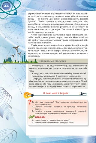 44
утримується область підвищеного тиску. Більш холод­
не повітря інтенсивно рухається з моря в бік зниженого
тиску — до берега (дме вітер, який називають денним
бризом). Уночі суходіл охолоджується швидше, ніж
море. Над суходолом створюється область підвищеного
тиску, й охолоджене повітря рухається в бік області зі
зниженим тиском — до моря. Так званий нічний бриз
дме із суходолу на море.
Через нерівномірне нагрівання води виникають по­
стійні течії у водах річок, морів, океанів. Океанські те­
чії, як і вітри, відіграють значну роль у формуванні клі­
мату на нашій планеті.
Щоб краще пропікалося тісто в духовій шафі, прогрі­
валися продукти в мікрохвильовій печі або охолоджува­
лися робочі деталі комп’ютера, двигуна автомобіля, ви­
користовують вентилятори, які зумовлюють вимушену
конвекцію.
Підбиваємо підсумки
Конвекція — це вид теплообміну, що здійснюється
завдяки перенесенню теплоти струменями рідини або
газу.
У твердих тілах такий вид теплообміну неможливий.
Розрізняють природну й вимушену конвекцію.
Природну конвекцію можна пояснити наявністю ар­
хімедової сили та явищем теплового розширення. Теплі
шари рідини або газу (які мають меншу густину) підні­
маються вгору, а холодні (більш густі) — опускаються.
1.	 Що таке конвекція? Чим конвекція відрізняється від	
теплопровідності?
2.	 Опишіть механізм конвекції на прикладі нагрівання	
рідини.
3.	 Назвіть причини виникнення природної конвекції.	
Наведіть приклади конвекції в природі й техніці.
	
Поясніть
1.	 Чому рідини та гази нагрівають знизу?
2.	 Чому конвекція неможлива у твердих тілах?
 