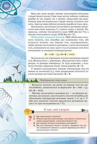 50
Вода має дуже велику питому теплоємність (поглинає
і віддає багато тепла). Саме тому влітку поблизу глибоких
водойм не так жарко, як у місцях, віддалених від води.
Узимку вода охолоджується і віддає значну кількість теп­
лоти, через це зима поблизу великих водойм не така люта.
Зауважимо, що питома теплоємність речовини зміню­
ється внаслідок переходу її з одного стану в інший. На­
приклад, питома теплоємність води 4200 Дж/(кг∙°С), а
питома теплоємність льоду 2100 Дж/(кг∙°С).
Обчислення кількості теплоти. Щоб обчислити кіль­
кість теплоти, яка потрібна для нагрівання тіла, або
кількість теплоти, яку виділяє тіло, охолоджуючись,
треба питому теплоємність речовини, з якої виготовлене
тіло, помножити на масу цього тіла й різницю між його
початковою та кінцевою температурами:
= − 0
( )
Q cm t t , або = ∆
Q cm t.
Оскільки під час отримання теплоти внутрішня енергія
тіла збільшується і, відповідно, збільшується його темпе­
ратура, то різниця температур ∆t буде додатною, і кіль­
кість теплоти, одержана тілом, також додатна: > 0
Q .
У процесі охолодження кінцева температура тіла (t)
менша за початкову (t0
), тому розрахована кількість те­
плоти матиме від’ємне значення: < 0
Q .
Підбиваємо підсумки
Кількість теплоти, що дістає чи втрачає тіло під час 
теплообміну, визначається за формулою:
= − 0
( )
Q cm t t , 
або = ∆
Q cm t.
Питома теплоємність речовини (с) — це фізична ве­
личина, що показує, яка кількість теплоти потрібна для
збільшення температури речовини масою 1  кг на 1  °С
(або яка кількість теплоти виділяється речовиною ма­
сою 1 кг при охолодженні на 1 °С).
	
1.	 Що таке кількість теплоти?
2.	 Опишіть дослід, який показує, що кількість теплоти за-
лежить від речовини, з якої виготовлене тіло.
3.	 Що показує питома теплоємність речовини?
4.	 Від чого залежить кількість теплоти, передана тілу під
час нагрівання? Запишіть у зошиті формулу для обчис-
лення кількості теплоти.
 