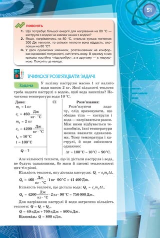 51
	
Поясніть
1.	 Що потребує більшої енергії для нагрівання на 80 °С —
каструля з водою чи кавова чашка з водою?
2.	 Якщо, нагріваючись на 80  °С, стальна кулька поглинає
300  Дж теплоти, то скільки теплоти вона віддасть, охо-
ловши на 80 °С?
3.	 У двох однакових чайниках, розташованих на конфор-
ках однакової потужності, кип’ятять воду. В одному з них
кришка постійно «підстрибує», а в другому — є нерухо-
мою. Поясніть це явище.
Вчимося розв’язувати задачі
Задача
Задача
У  залізну каструлю масою 1  кг налито
води масою 2 кг. Якої кількості теплоти
треба надати каструлі з водою, щоб вода закипіла? По­
чаткова температура води 10 °С.
Дано:
=
1 1
m кг
=
⋅
1 î
Äæ
460
êã Ñ
c
=
2 2
m кг
=
⋅
2 î
Äæ
4200
êã Ñ
c
= o
0 10 C
t
= o
100 C
t
CI Розв’язання:
Розв’язуючи зада­
чу, слід враховувати, що
обидва тіла  — каструля і
вода — нагріваються разом.
Між ними відбувається те­
плообмін, їхні температури
можна вважати однакови­
ми. Тому температура і ка­
струлі, й води змінилися
однаково:
∆
= − =
o o o
100 C 10 C 90 C
t .
− ?
Q
Але кількості теплоти, що їх дістали каструля і вода,
не будуть однаковими, бо маси й питомі теплоємності
цих тіл різні.
Кількість теплоти, яку дістала каструля:= ∆
1 1 1
Q c m t,
о
о
Дж
кг С Дж
кг С
1 460 1 90 41400
Q
= ⋅ ⋅=
⋅
.
Кількість теплоти, що дістала вода:= ∆
2 2 2
Q c m t,
о
о
Дж
кг С Дж
кг С
2 4200 2 90 756 000
Q
= ⋅ ⋅
=
⋅
.
Для нагрівання каструлі й води затрачено кількість
теплоти: = +
1 2
Q Q Q ,
кДж кДж кДж
40 760 800
Q = + = .
Відповідь: = 800
Q кДж.
 