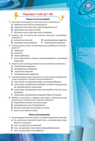 61
Перевірте себе (§ 1–10)
Рівень А (початковий)
1.	 Унаслідок охолодження стовпчика ртуті в термометрі…
А	 зменшується об’єм атомів ртуті
Б	 зменшується відстань між атомами ртуті
В	 припиняється рух атомів
Г	 збільшується відстань між атомами
2.	 Енергію, яку тіло дістає або втрачає внаслідок теплообміну,
називають…
А	 кількістю теплоти
Б	 питомою теплоємністю
В	 внутрішньою енергією
Г	 кінетичною енергією
3.	 У якому агрегатному стані речовина має найбільшу теплопро-
відність?
А	 твердому
Б	 рідкому
В	 газоподібному
Г	 усіх агрегатних станах теплопровідність речовини
однакова
4.	 Енергію руху і взаємодії мікрочастинок речовини називають…
А	 кінетичною енергією
Б	 внутрішньою енергією
В	 кількістю теплоти
Г	 потенціальною енергією
5.	 У якому випадку енергія від одного тіла до іншого передається
тільки за рахунок теплового випромінювання?
А	 унаслідок нагрівання води в електрочайнику
Б	 унаслідок нагрівання повітря в кімнаті від радіато­
ра центрального опалення
В	 унаслідок нагрівання шин автомобіля під час галь­
мування
Г	 унаслідок нагрівання поверхні Землі Сонцем
6.	 Виберіть властивість, завдяки якій вода є найпридатнішою
рідиною для центрального опалення будівель.
А	 порівняно велика густина води
Б	 розширення при її нагріванні
В	 велика питома теплоємність води
Г	 мала стисливість води
Рівень В (середній)
1.	 Чи охолоджуватиметься нагріте тіло в безповітряному просторі?
А	 ні, оскільки відсутні інші тіла, з якими воно пере­
буває в контакті
Б	 так, за рахунок конвекції
В	 так, за рахунок теплового випромінювання
Г	 так, за рахунок теплообміну
 