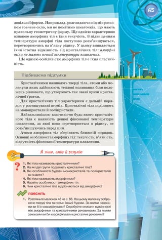 65
довільної форми. Наприклад, розглядаючи під мікроско­
пом товчене скло, ми не помітимо шматочків, що мають
правильну геометричну форму. Ще однією характерною
ознакою аморфних тіл є їхня текучість. З підвищенням
температури аморфні тіла поступово розм’якшуються,
перетворюючись на в’язку рідину. У цьому виявляється
їхня істотна відмінність від кристалічних тіл: аморфні
тіла не мають певної температури плавлення.
Ще однією особливістю аморфних тіл є їхня пластич­
ність.
Підбиваємо підсумки
Кристалічними називають тверді тіла, атоми або мо­
лекули яких здійснюють теплові коливання біля поло­
жень рівноваги, що утворюють так звані вузли криста­
лічної ґратки.
Для кристалічних тіл характерним є дальній поря­
док у розташуванні атомів. Кристалічні тіла поділяють
на монокристали й полікристали.
Найважливішою властивістю будь-якого кристаліч­
ного тіла є наявність деякої фіксованої температури
плавлення, за якої воно перетворюється в рідину, не
розм’якшуючись перед цим.
Атоми аморфних тіл зберігають ближній порядок.
Основніособливостіаморфнихтіл:текучість,в’язкість,
відсутність фіксованої температури плавлення.
1. Які тіла називають кристалічними?
2. На які дві групи поділяють кристалічні тіла?
3. Які особливості будови монокристалів та полікристалів
ви знаєте?
4. Які тіла називають аморфними?
5. Назвіть особливості аморфних тіл.
6. Чим кристалічні тіла відрізняються від аморфних?
	
Поясніть
1.	 Розгляньте малюнок 48 на с. 66. На цьому малюнку зобра-
жено тверді тіла та схеми їхньої будови. За якими ознака-
ми ви б їх класифікували? Спробуйте описати відмінності
між аморфними та кристалічними речовинами. За якими
ознаками ви би класифікували кристалічні речовини?
 