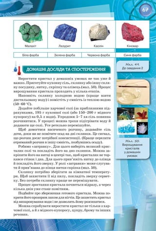 67
Малахіт Лазурит Каолін Кіновар
БІла фарба Зелена фарба Червона фарба Синя фарба
Виростити кристал у домашніх умовах не так уже й
важко. Приготуйте кухонну сіль, склянку або іншу скля­
ну посудину, нитку, скріпку та олівець (мал. 50). Процес
вирощування кристала проходить у кілька етапів.
Наповніть склянку холодною водою (краще взяти
дистильовану воду) і помістіть у ємність із теплою водою
(50–60 °С).
Додайте побільше харчової солі (за приблизними під­
рахунками, 195 г кухонної солі (або 150–200 г мідного
купоросу) на 0,5 л води). Упродовж 5–7 хв сіль повинна
розчинитися. У процесі можна трохи підігрівати воду й
додавати ще солі. Усе ретельно перемішуйте.
Щоб домогтися насиченого розчину, додавайте сіль
доти, доки ви не помітите осад на дні склянки. Це сигнал,
що розчин досяг потрібної консистенції. (Краще перелити
отриманий розчин в іншу ємність, позбувшись осаду).
Робимо «затравку». Для цього виберіть великий крис­
талик солі та покладіть його на дно склянки. Можна за­
кріпити його на нитці в центрі так, щоб кристалик не тор­
кався стінок і дна. Для цього прив’яжіть нитку до олівця
й покладіть його зверху. У ролі «затравки» може слугува­
ти й прив’язана до кінця нитки скріпка (мал. 50).
Склянку потрібно зберігати за кімнатної температу­
ри. Щоб захистити її від пилу, покладіть зверху сервет­
ку. Без потреби склянку краще не переміщувати.
Процес зростання кристала почнеться відразу, а через
кілька днів уже стане помітним.
Подбайте про збереження готового кристала. Можна по­
критийогопрозоримлакомдлянігтів.Цезахиститькристал
від випаровування води і не дозволить йому розсипатися.
Можна спробувати виростити кристал не тільки з хар­
чової солі, а й з мідного купоросу, цукру, брому та інших
речовин.
Домашні досліди та спостереження
Домашні досліди та спостереження
Мал. 50.
Вирощування 	
кристалів 	
у домашніх 	
умовах
Мал. 49.
До завдання 2
 