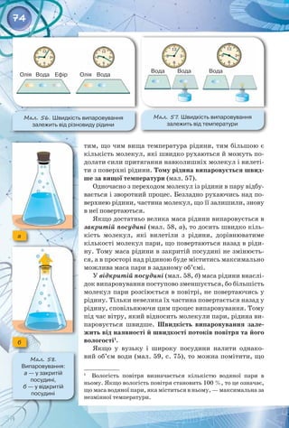 74
тим, що чим вища температура рідини, тим більшою є
кількість молекул, які швидко рухаються й можуть по­
долати сили притягання навколишніх молекул і вилеті­
ти з поверхні рідини. Тому рідина випаровується швид-
ше за вищої температури (мал. 57).
Одночасно з переходом молекул із рідини в пару відбу­
вається і зворотний процес. Безладно рухаючись над по­
верхнею рідини, частина молекул, що її залишили, знову
в неї повертаються.
Якщо достатньо велика маса рідини випаровується в
закритій посудині (мал. 58, а), то досить швидко кіль­
кість молекул, які вилетіли з рідини, дорівнюватиме
кількості молекул пари, що повертаються назад в ріди­
ну. Тому маса рідини в закритій посудині не змінюєть­
ся, а в просторі над рідиною буде міститись максимально
можлива маса пари в заданому об’ємі.
У відкритій посудині (мал. 58, б) маса рідини внаслі­
док випаровування поступово зменшується, бо більшість
молекул пари розсіюється в повітрі, не повертаючись у
рідину. Тільки невелика їх частина повертається назад у
рідину, сповільнюючи цим процес випаровування. Тому
під час вітру, який відносить молекули пари, рідина ви­
паровується швидше. Швидкість випаровування зале-
жить від наявності й швидкості потоків повітря та його
вологості1
.
Якщо у вузьку і широку посудини налити однако­
вий об’єм води (мал. 59, с. 75), то можна помітити, що
1
  Вологість повітря визначається кількістю водяної пари в
ньому. Якщо вологість повітря становить 100 %, то це означає,
що маса водяної пари, яка міститься в ньому, — максимальна за
незмінної температури.
Мал. 56. Швидкість випаровування 	
залежить від різновиду рідини
Мал. 57
. Швидкість випаровування	
залежить від температури
Мал. 58.
Випаровування: 	
а — у закритій 	
посудині, 	
б — у відкритій 	
посудині
a
б
Олія Олія
Вода Вода
Вода Вода Вода
Ефір
 