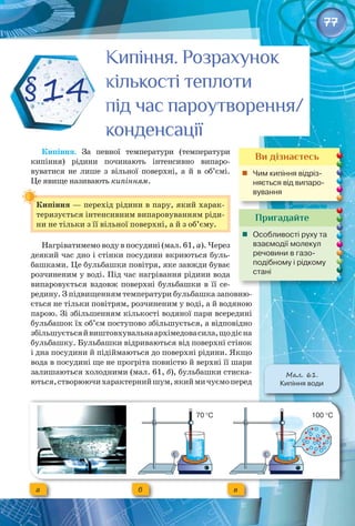 77
Кипіння. За певної температури (температури
кипіння) рідини починають інтенсивно випаро­
вуватися не лише з вільної поверхні, а й в об’ємі. 
Це явище називають кипінням.
Кипіння — перехід рідини в пару, який харак­
теризується інтенсивним випаровуванням ріди­
ни не тільки з її вільної поверхні, а й з об’єму.
Нагріватимемо воду в посудині (мал. 61, а). Через
деякий час дно і стінки посудини вкриються буль­
башками. Це бульбашки повітря, яке завжди буває
розчиненим у воді. Під час нагрівання рідини вода
випаровується вздовж поверхні бульбашки в її се­
редину. З підвищенням температури бульбашка заповню­
ється не тільки повітрям, розчиненим у воді, а й водяною
парою. Зі збільшенням кількості водяної пари всередині
бульбашок їх об’єм поступово збільшується, а відповідно
збільшуєтьсяйвиштовхувальнаархімедовасила,щодієна
бульбашку. Бульбашки відриваються від поверхні стінок
і дна посудини й підіймаються до поверхні рідини. Якщо
вода в посудині ще не прогріта повністю й верхні її шари
залишаються холодними (мал. 61, б), бульбашки стиска­
ються,створюючихарактернийшум,якиймичуємоперед 
§14
Пригадайте
	 Особливості руху та
взаємодії молекул
речовини в газо­
подібному і рідкому
стані
Ви дізнаєтесь
	 Чим кипіння відріз-
няється від випаро-
вування
Кипіння. Розрахунок
кількості теплоти
під час пароутворення/
конденсації
Кипіння. Розрахунок
кількості теплоти
під час пароутворення/
конденсації
Мал. 61.
Кипіння води
a б в
70 °С 100 °С
 