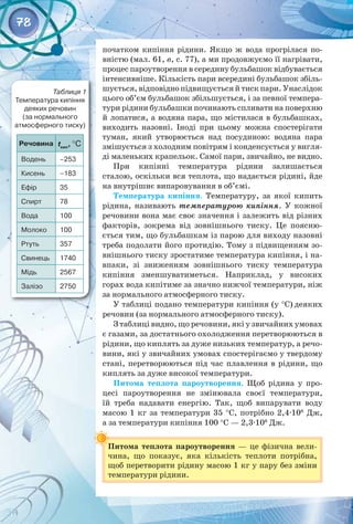78
Таблиця 1
Температура кипіння
деяких речовин 	
(за нормального 	
атмосферного тиску)
початком кипіння рідини. Якщо ж вода прогрілася по­
вністю (мал. 61, в, с. 77), а ми продовжуємо її нагрівати,
процес пароутворення в середину бульбашок відбувається
інтенсивніше. Кількість пари всередині бульбашок збіль­
шується, відповідно підвищується й тиск пари. Унаслідок
цього об’єм бульбашок збільшується, і за певної темпера­
тури рідини бульбашки починають спливати на поверхню
й лопатися, а водяна пара, що містилася в бульбашках,
виходить назовні. Іноді при цьому можна спостерігати
­
туман, який утворюється над посудиною: водяна пара
змішується з холодним повітрям і конденсується у вигля­
ді маленьких крапельок. Самої пари, звичайно, не видно.
При кипінні температура рідини залишається
­
сталою, оскільки вся теплота, що надається рідині, йде
на ­
внутрішнє випаровування в об’ємі.
Температура кипіння. Температуру, за якої кипить
рідина, називають температурою кипіння. У  кожної
речовини вона має своє значення і залежить від різних
факторів, зокрема від зовнішнього тиску. Це поясню­
ється тим, що бульбашкам із парою для виходу назовні
треба подолати його протидію. Тому з підвищенням зо­
внішнього тиску зростатиме температура кипіння, і на­
впаки, зі зниженням зовнішнього тиску температура 
кипіння зменшуватиметься. Наприклад, у високих 
горах вода кипітиме за значно нижчої температури, ніж
за нормального атмосферного тиску.
У таблиці подано температури кипіння (у °С) деяких
речовин (за нормального атмосферного тиску).
З таблиці видно, що речовини, які у звичайних умовах
є газами, за достатнього охолодження перетворюються в
рідини, що киплять за дуже низьких температур, а речо­
вини, які у звичайних умовах спостерігаємо у твердому
стані, перетворюються під час плавлення в рідини, що
киплять за дуже високої температури.
Питома теплота пароутворення. Щоб рідина у про­
цесі пароутворення не змінювала своєї температури, 
їй треба надавати енергію. Так, щоб випарувати воду 
масою 1 кг за температури 35 °С, потрібно 2,4·106
 Дж, 
а за температури кипіння 100 °С — 2,3·106
 Дж.
Питома теплота пароутворення  — це фізична вели­
чина, що показує, яка кількість теплоти потрібна, 
щоб перетворити рідину масою 1 кг у пару без зміни
температури рідини.
Речовина tкип
, °С
Водень –253
Кисень –183
Ефір 35
Спирт 78
Вода 100
Молоко 100
Ртуть 357
Свинець 1740
Мідь 2567
Залізо 2750
 
