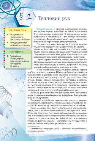 8
Пригадайте
	 Положення	
молекулярно-	
кінетичного вчення
про будову	
речовини
Теплові явища. У природі відбуваються явища,
які ми пов’язуємо з теплом і холодом: нагрівання
й охолодження, плавлення й тверднення, випа­
ровування й конденсація. Такі явища називають 
тепловими. Теплові явища можуть супроводжува­
тися зміною агрегатного стану речовини.
Питання: що таке теплота, як її можна виміря­
ти, як вона передається від одного тіла до іншого — 
цікавили багатьох дослідників ще з давніх часів. 
Те, що теплові явища пов’язані із внутрішнім рухом
і взаємодією частинок тіла, учені довели завдяки три­
валим спостереженням, дослідженням і дискусіям.
Перші спроби пояснити теплові явища належать
філософамдавнини,якірозглядаливогоньіпов’язану
з ним теплоту як одну зі стихій, що разом із землею,
водою й повітрям входить до складу всіх тіл.
У той самий час деякі дослідники робили спроби
пов’язати теплоту з рухом. Що могло бути підставою для
таких спроб? Відповідь може видатись очевидною, адже
всім відомо, що внаслідок удару або тертя тіла нагріва­
ються. Проте процес узгодження наукових пояснень 
теплових явищ на основі внутрішнього руху та взаємо­
дії частинок речовини був складним і тривалим. Адже 
людина неспроможна безпосередньо бачити частинки
речовини й спостерігати особливості їхнього руху.
Як саме фізикам вдалося пояснити тепловий стан
тіла — головна проблема, яку ми будемо досліджува-
ти в цьому розділі.
Почнемо з дослідів, що переконливо доводять: речови­
на складається із мікрочастинок (молекул, атомів), які по­
стійно й хаотично1
рухаються та взаємодіють між собою.
Наші дослідження будуть пов’язані з мікрочастин­
ками, яких ми не можемо побачити неозброєним оком.
Тому для опису цих частинок, зображення їх на малюн­
ках ми будемо користуватися фізичним моделюванням.
Пригадуєте, досліджуючи механічний рух, ми викорис­
товували фізичну модель — матеріальну точку, тобто в
певних умовах нехтували розмірами тіла.
1
  Хаотично (від старогрец. χάος) — безладно, неорганізовано,
неконтрольовано.
Тепловий рух
Тепловий рух
§ 1
Ви дізнаєтесь
	 Як рухаються 	
і взаємодіють 	
між собою молекули
	 Чому рух молекул
називають тепловим
 