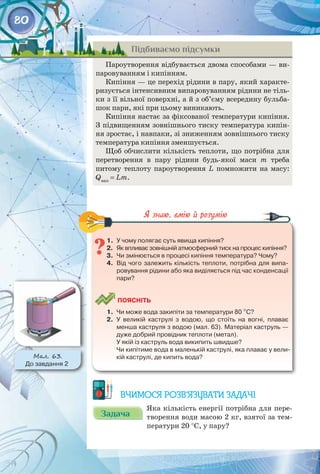80
Підбиваємо підсумки
Пароутворення відбувається двома способами — ви­
паровуванням і кипінням.
Кипіння — це перехід рідини в пару, який характе­
ризується інтенсивним випаровуванням рідини не тіль­
ки з її вільної поверхні, а й з об’єму всередину бульба­
шок пари, які при цьому виникають.
Кипіння настає за фіксованої температури кипіння.
З підвищенням зовнішнього тиску температура кипін­
ня зростає, і навпаки, зі зниженням зовнішнього тиску
температура кипіння зменшується.
Щоб обчислити кількість теплоти, що потрібна для
перетворення в пару рідини будь-якої маси m треба 
питому теплоту пароутворення L помножити на масу:
Qвип
= Lm.
1.	 У чому полягає суть явища кипіння?
2.	 Як впливає зовнішній атмосферний тиск на процес кипіння?
3.	 Чи змінюється в процесі кипіння температура? Чому?
4.	 Від чого залежить кількість теплоти, потрібна для випа-
ровування рідини або яка виділяється під час конденсації
пари?
	
Поясніть
1.	 Чи може вода закипіти за температури 80 °С?
2.	 У великій каструлі з водою, що стоїть на вогні, плаває
менша каструля з водою (мал. 63). Матеріал каструль —
дуже добрий провідник теплоти (метал).
У якій із каструль вода википить швидше?
Чи кипітиме вода в маленькій каструлі, яка плаває у вели-
кій каструлі, де кипить вода?
Вчимося розв’язувати задачі
Задача
Задача
Яка кількість енергії потрібна для пере­
творення води масою 2 кг, взятої за тем­
ператури 20 °С, у пару?
Мал. 63.
До завдання 2
 