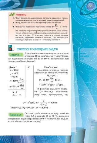 85
Поясніть
1.	 Чому одним сірником можна запалити дерев’яну тріску,
але неможливо запалити великий шматок деревини?
2.	 Чому, гасячи багаття, його розгортають по землі?
3.	 Як фізично правильно прочитати вираз = зг
Q
q
m
: а) «пито-
ма  теплота згорання прямо пропорційна кількості тепло-
ти, що виділяється, й обернено пропорційна масі пально-
го, що згоріло»; б) «питома теплота згорання палива
чисельно дорівнює кількості теплоти, що виділяється
внаслідок повного згорання 1 кг такого палива»?
Вчимося розв’язувати задачі
Задача 1
Задача 1
Яка кількість теплоти виділиться під час
згорання 40 кг кам’яного вугілля? Скіль­
ки води можна нагріти від 10 до 60 °С, витративши всю
теплоту на її нагрівання?
Дано:
m = 40êã
= o
0 10 C
t
î
Ñ
60
t =
=
⋅ о
Дж
4200
кг С
c
= ⋅ 6 Дж
25 10
кг
q
CI Розв’язання:
Унаслідок згорання палива
виділяється кількість теплоти:
=
зг
Q qm ,
Äæ
êã
êã
Äæ Äæ
6
6 9
25 10 40
1000 10 10
Q = ⋅ ⋅ =
= ⋅ = .
З формули кількості тепло­
ти = − 0
( )
Q cm t t визначаємо
масу води, враховуючи, що
−?
Q
−
води ?
m
Äæ
9
10
Q = , êã
0
4800
( )
Q
m
c t t
= =
−
.
Відповідь: Äæ
9
10
Q = , êã
4800
m = .
Задача 2
Задача 2
Скільки треба спалити спирту, щоб на­
гріти 0,5 л води від 20 до 80 °С, якщо для
нагрівання води витрачається 60 % теплоти, що виділя­
ється під час згорання спирту?
 