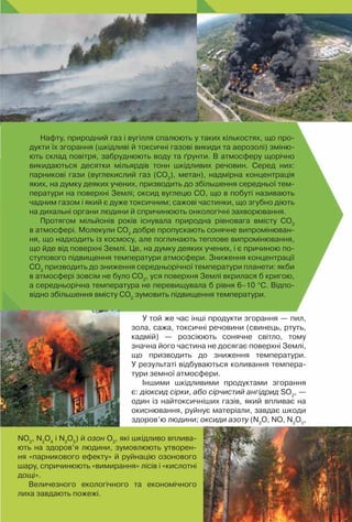 89
Нафту, природний газ і вугілля спалюють у таких кількостях, що про-
дукти їх згорання (шкідливі й токсичні газові викиди та аерозолі) зміню-
ють склад повітря, забруднюють воду та ґрунти. В атмосферу щорічно
викидаються десятки мільярдів тонн шкідливих речовин. Серед них:
парникові гази (вуглекислий газ (СО2
), метан), надмірна концентрація
яких, на думку деяких учених, призводить до збільшення середньої тем-
ператури на поверхні Землі; оксид вуглецю СО, що в побуті називають
чадним газом і який є дуже токсичним; сажові частинки, що згубно діють
на дихальні органи людини й спричинюють онкологічні захворювання.
Протягом мільйонів років існувала природна рівновага вмісту СО2
в атмосфері. Молекули СО2
добре пропускають сонячне випромінюван-
ня, що надходить із космосу, але поглинають теплове випромінювання,
що йде від поверхні Землі. Це, на думку деяких учених, і є причиною по-
ступового підвищення температури атмосфери. Зниження концентрації
СО2
призводить до зниження середньорічної температури планети: якби
в атмосфері зовсім не було СО2
, уся поверхня Землі вкрилася б кригою,
а середньорічна температура не перевищувала б рівня 6–10 °С. Відпо-
відно збільшення вмісту СО2
зумовить підвищення температури.
У той же час інші продукти згорання — пил,
зола, сажа, токсичні речовини (свинець, ртуть,
кадмій)  — розсіюють сонячне світло, тому	
значна його частина не досягає поверхні Землі,	
що призводить до зниження температури.	
У результаті відбуваються коливання темпера-
тури земної атмосфери.
Іншими шкідливими продуктами згорання
є: діоксид сірки, або сірчистий ангідрид SО2
, —
один із найтоксичніших газів, який впливає на
окиснювання, руйнує матеріали, завдає шкоди
здоров’ю людини; оксиди азоту (N2
O, NO, N2
O3
,
NO2
, N2
O4
і N2
O5
) й озон О3
, які шкідливо вплива-
ють на здоров’я людини, зумовлюють утворен-
ня «парникового ефекту» й руйнацію озонового
шару, спричинюють «вимирання» лісів і «кислотні
дощі».
Величезного екологічного та економічного
лиха завдають пожежі.
 