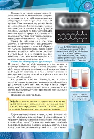 9
Досліджуючи теплові явища, також бу­
демо вдаватися до моделювання, зокрема,
до схематичного та графічного зображення
структурних часток речовини у вигляді
кульок. Хоча насправді внутрішня будова
речовини є іншою. Як відомо, структурними
частками різних речовин можуть бути ато­
ми, йони, молекули та інші частинки. Для
пояснення деяких процесів, коли не важли­
во, яка саме частинка є структурною, вжива­
ється узагальнений  термін «молекула».
Одним із найсучасніших досягнень
людства є нанотехнології, які дозволили
вченим «зазирнути» в таємниці мікросві­
ту. Сучасні нанотехнології дають змогу
не лише отримати зображення молекул
й атомів (мал.  1), а й створити нові їхні 
комбінації для отримання матеріалів із 
наперед заданими властивостями.
Явища, що підтверджують рух молекул.
Поспостерігайте, що відбуватиметься, якщо налити в 
посудину томатного соку, а потім акуратно, щоб не 
відбувалося змішування, долити води й залишити розчин
на 2–3 дні. Ви помітите, що з часом почне змінюватися
колір рідини: спершу на межі двох рідин, а згодом — і в
усьому об’ємі (мал. 2).
Як це можна пояснити? Очевидно, що молекули 
од­
нієї речовини (наприклад, томатного соку) внаслідок
руху можуть проникати між молекули іншої (напри­
клад, води) без жодного зовнішнього втручання. У цей
же час молекули води також проникають між молекули
томатного соку.
Це явище має назву дифузія.
Дифузія — явище взаємного проникнення частинок
однієї речовини у проміжки між частинками іншої
при їх безпосередньому контакті. Явище дифузії 
зумовлене безладним рухом частинок речовини.
Дифузія спостерігається в газах, рідинах і твердих ті­
лах. Відмінність у характері руху й взаємодії молекул у
твердому, рідкому та газоподібному станах зумовлює різ­
ну швидкість дифузії. Наприклад, щоб аромат парфумів
поширився кімнатою, потрібно декілька секунд, а щоб
цукор повністю розчинився у воді  — кілька хвилин.
Мал. 2. Дослід 	
зі спостереження 	
дифузії в рідинах
Мал. 1. Фотографія органічної 	
молекули пентацена (C22
H14
), 	
що складається із 22 атомів Карбону 	
й 14 атомів Гідрогену. 	
Розмір молекули 1,4 нм. Знизу — 	
модель цієї молекули: сірі кульки — 	
атоми Карбону, білі — Гідрогену
 