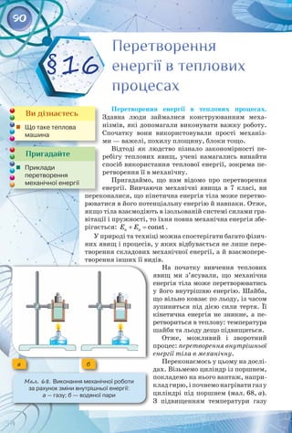90
Перетворення енергії в теплових процесах.
Здавна люди займалися конструюванням меха­
нізмів, які допомагали виконувати важку роботу.
Спочатку вони використовували прості механіз­
ми — важелі, похилу площину, блоки тощо.
Відтоді як людство пізнало закономірності пе­
ребігу теплових явищ, учені намагались винайти
спосіб використання теплової енергії, зокрема пе­
ретворення її в механічну.
Пригадаймо, що нам відомо про перетворення
енергії. Вивчаючи механічні явища в 7 класі, ви
переконалися, що кінетична енергія тіла може перетво­
рюватися в його потенціальну енергію й навпаки. Отже,
якщо тіла взаємодіють в ізольованій системі силами гра­
вітації і пружності, то їхня повна механічна енергія збе­
рігається: к п const
E E
+ = .
У природі та техніці можна спостерігати багато фізич­
них явищ і процесів, у яких відбувається не лише пере­
творення складових механічної енергії, а й взаємопере­
творення інших її видів.
На початку вивчення теплових
явищ ми з’ясували, що механічна
енергія тіла може перетворюватись
у його внутрішню енергію. Шайба,
що вільно ковзає по льоду, із часом
зупиниться під дією сили тертя. Її
кінетична енергія не зникне, а пе­
ретвориться в теплову: температура
шайби та льоду дещо підвищиться.
Отже, можливий і зворотний
процес: перетворення внутрішньої
енергії тіла в механічну.
Переконаємось у цьому на дослі­
дах. Візьмемо циліндр із поршнем,
покладемо на нього вантаж, напри­
кладгирю,іпочнемонагріватигазу
циліндрі під поршнем (мал. 68, а).
З підвищенням температури газу
Пригадайте
	 Приклади 	
перетворення 	
механічної енергії
Ви дізнаєтесь
	 Що таке теплова
машина
Перетворення
енергії в теплових
процесах
Перетворення
енергії в теплових
процесах
§16
Мал. 68. Виконання механічної роботи 	
за рахунок зміни внутрішньої енергії: 	
а — газу; б — водяної пари
a б
 