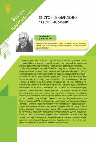 96
Ф
ізика
навколо
нас
Ф
ізика
навколо
нас
Англійський винахідник, який отримав патент на при-
стрій, що давав змогу використовувати енергію пари в
промисловості
Перша теплова машина — це винахід англійця Джеймса Ватта,
котрий у 1784 р. створив паровий двигун, що тривалий час приводив
у рух паровози та пароплави й навіть перші автомобілі та літаки.
Промислова революція ХVII–ХVIII ст., яку часто називають епохою
великих відкриттів, докорінно змінила життя на нашій планеті. Голов­
ним наслідком цього стало остаточне падіння феодалізму і зміцнен-
ня капіталістичних виробничих відносин. Парова машина Джеймса
Ватта, як кажуть, «розкрутила колесо історії» до небувалих обертів.
В Англії, а потім і в континентальній Європі та Північній Америці по-
чали використовувати теплову енергію для надання руху заводським
механічним агрегатам. З’явилися перші теплові машини-двигуни,
швидко розповсюдилися парові машини. Наступним етапом технічної
революції стало створення двигунів внутрішнього згорання, парових,
газових і парогазових стаціонарних турбін, авіаційних і транспортних
газових турбін, реактивних і ракетних двигунів. Але все це буде на-
багато пізніше. А ХVIII ст. називають «золотим століттям водяної пари
і заліза». Поряд із розвитком практичної теплотехніки розвиваються її
теоретичні основи — теорія теплових двигунів, або, як тепер її нази-
вають, технічна термодинаміка. Уже в ХІХ ст. на основі спостережень
за тепловими явищами й роботою теплових машин Джеймс Джоуль,
Юліус Роберт фон Майєр, Герман фон Гельмгольц, Саді Карно, Ру-
дольф Клаузіус встановили перший і другий закони термодинаміки,
що лягли в основу цієї фундаментальної дисципліни, яка вивчає вза-
ємне перетворення теплової та механічної енергії.
Із історії винайдення
теплових машин
Джеймс Ватт
(1736–1819)
 