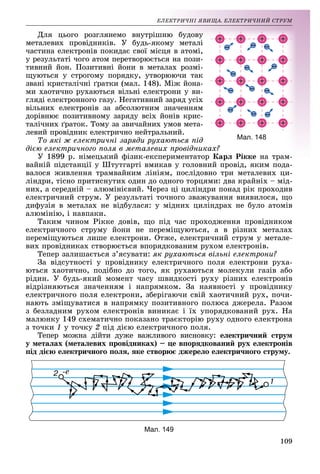 109
ÅË
ËÅÊÒÐÈ×ÍІ ßÂÈÙÀ. ÅËÅÊÒÐÈ×ÍÈÉ ÑÒÐÓÌ
Äëÿ öüîãî ðîçãëÿíåìî
î âíóòðіøí
íþ áóäîâó
ìåòàëåâèõ ïðîâіäíèêіâ. Ó
Ó áóäü-ÿêîì
ìó ìåòàëі
÷àñòèíà åëåêòðîíіâ ïîêèäà
àє ñâîї ìіñöÿ
ÿ â àòîìі,
ó ðåçóëüòàòі ÷îãî àòîì ïåð
ðåòâîðþєòüñÿ
ÿ íà ïîçè-
òèâíèé éîí. Ïîçèòèâíі éî
îíè â ìåòàëàõ
àõ ðîçìі-
ùóþòüñÿ ó ñòðîãîìó ïîðÿ
ÿäêó, óòâîðþþ÷
þ÷è òàê
çâàíі êðèñòàëі÷íі ґðàòêè (
(ìàë. 148). Ìіæ
æ éîíà-
ìè õàîòè÷íî ðóõàþòüñÿ âі
іëüíі åëåêòðîíè ó
ó âè-
ãëÿäі åëåêòðîííîãî ãàçó. Í
Íåãàòèâíèé çàðÿä óñ
óñіõ
âіëüíèõ åëåêòðîíіâ çà àáñ
ñîëþòíèì çíà÷åííÿì
ÿì
äîðіâíþє ïîçèòèâíîìó çàð
ðÿäó âñіõ éîíіâ êðèñ-
òàëі÷íèõ ґðàòîê. Òîìó çà ç
çâè÷àéíèõ óìîâ ìåòà-
ëåâèé ïðîâіäíèê åëåêòðè÷íî íåéòðàëüíèé.
Òî ÿêі æ åëåêòðè÷íі çàðÿäè ðóõàþòüñÿ ïіä
äієþ åëåêòðè÷íîãî ïîëÿ â ìåòàëåâèõ ïðîâіäíèêàõ?
Ó 1899 ð. íіìåöüêèé ô
ôіçèê-åêñïåðèìåíòàòîð Êàðë Ðіêêå íà òðàì-
ðàì-
âàéíіé ïіäñòàíöії ó Øòóòã
ãàðòі âìèêàâ ó ãîëîâíèé ïðîâіä, ÿêèì ïîäà-
âàëîñÿ æèâëåííÿ òðàìâàé
éíèì ëіíіÿì, ïîñëіäîâíî òðè ìåòàëåâèõ öè-
ëіíäðè, òіñíî ïðèòèñíóòèõ
õ îäèí äî îäíîãî òîðöÿìè: äâà êðàéíіõ – ìіä-
íèõ, à ñåðåäíіé – àëþìіíієâèé. ×åðåç öі öèëіíäðè ïîíàä ðіê ïðîõîäèâ
і é × і і і
åëåêòðè÷íèé ñòðóì. Ó ðåçóëüòàòі òî÷íîãî çâàæóâàííÿ âèÿâèëîñÿ, ùî
äèôóçіÿ â ìåòàëàõ íå âіäáóëàñÿ: ó ìіäíèõ öèëіíäðàõ íå áóëî àòîìіâ
àëþìіíіþ, і íàâïàêè.
Òàêèì ÷èíîì Ðіêêå äîâіâ, ùî ïіä ÷àñ ïðîõîäæåííÿ ïðîâіäíèêîì
åëåêòðè÷íîãî ñòðóìó éîíè íå ïåðåìіùóþòüñÿ, à â ðіçíèõ ìåòàëàõ
ïåðåìіùóþòüñÿ ëèøå åëåêòðîíè. Îòæå, åëåêòðè÷íèé ñòðóì ó ìåòàëå-
âèõ ïðîâіäíèêàõ ñòâîðþєòüñÿ âïîðÿäêîâàíèì ðóõîì åëåêòðîíіâ.
Òåïåð çàëèøàєòüñÿ ç’ÿñóâàòè: ÿê ðóõàþòüñÿ âіëüíі åëåêòðîíè?
Çà âіäñóòíîñòі ó ïðîâіäíèêó åëåêòðè÷íîãî ïîëÿ åëåêòðîíè ðóõà-
þòüñÿ õàîòè÷íî, ïîäіáíî äî òîãî, ÿê ðóõàþòüñÿ ìîëåêóëè ãàçіâ àáî
ðіäèí. Ó áóäü-ÿêèé ìîìåíò ÷àñó øâèäêîñòі ðóõó ðіçíèõ åëåêòðîíіâ
âіäðіçíÿþòüñÿ çíà÷åííÿì і íàïðÿìêîì. Çà íàÿâíîñòі ó ïðîâіäíèêó
åëåêòðè÷íîãî ïîëÿ åëåêòðîíè, çáåðіãàþ÷è ñâіé õàîòè÷íèé ðóõ, ïî÷è-
íàþòü çìіùóâàòèñÿ â íàïðÿìêó ïîçèòèâíîãî ïîëþñà äæåðåëà. Ðàçîì
ç áåçëàäíèì ðóõîì åëåêòðîíіâ âèíèêàє і їõ óïîðÿäêîâàíèé ðóõ. Íà
ìàëþíêó 149 ñõåìàòè÷íî ïîêàçàíî òðàєêòîðіþ ðóõó îäíîãî åëåêòðîíà
ç òî÷êè 1 ó òî÷êó 2 ïіä äієþ åëåêòðè÷íîãî ïîëÿ.
Òåïåð ìîæíà äіéòè äóæå âàæëèâîãî âèñíîâêó: åëåêòðè÷íèé ñòðóì
ó ìåòàëàõ (ìåòàëåâèõ ïðîâіäíèêàõ) – öå âïîðÿäêîâàíèé ðóõ åëåêòðîíіâ
ïіä äієþ åëåêòðè÷íîãî ïîëÿ, ÿêå ñòâîðþє äæåðåëî åëåêòðè÷íîãî ñòðóìó.
Мал. 149
Мал. 148
 
