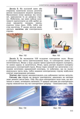 111
ÅË
ËÅÊÒÐÈ×ÍІ ßÂÈÙÀ. ÅËÅÊÒÐÈ×ÍÈÉ ÑÒÐÓÌ
Äîñëіä 2. Íà çàëіçíèé
é öâÿõ àá
áî
ñòåðæåíü íàìîòàєìî êіëü
üêà äåñÿòêіâ
â
âèòêіâ іçîëüîâàíîãî ìіäíî
îãî ïðîâîäó.
.
Çâіëüíèâøè êіíöі ïðîâîäó âіä іçîëÿ-
öії, ïðèєäíàєìî їõ äî äæ
æåðåëà ñòðó-
ìó. Ïîáà÷èìî, ùî öâÿõ í
íàáóäå âëàñ-
òèâîñòі ïðèòÿãóâàòè äî ñåá
áå äðіáíі çà-
ëіçíі ïðåäìåòè: îøóðê
êè, öâÿõè,
ñêðіïêè òîùî (ìàë. 152)
), òîáòî âіí
ñòàâ ìàãíіòîì. Ó öüîìó äî
îñëіäі âèÿâ-
ëÿєòüñÿ ìàãíіòíà äіÿ åë
ëåêòðè÷íîãî
ñòðóìó.
Мал. 152 Мал. 153
Äîñëіä 3. Çà ìàëþíêîì 153 ñêëàäåìî åëåêòðè÷íå êîëî. ßêùî
â ïîñóäèíі áóäå ÷èñòà (äèñòèëüîâàíà) âîäà, òî åëåêòðè÷íà ëàìïà íå
ñâіòèòèìåòüñÿ. ßêùî ó âîäó äîäàòè òðîõè êðèñòàëіâ ìіäíîãî êóïîðîñó,
òî ëàìïà îäðàçó æ çàñâіòèòüñÿ. Îòæå, êðіçü ðîç÷èí ìіäíîãî êóïîðîñó
ïðîõîäèòü åëåêòðè÷íèé ñòðóì. ßêùî ÷åðåç ïåâíèé ÷àñ âèòÿãíåìî ç ïî-
ñóäèíè íåãàòèâíî çàðÿäæåíèé åëåêòðîä, òî ïîáà÷èìî, ùî íà íüîìó
âèäіëèëàñÿ ÷èñòà ìіäü, òîáòî çàâäÿêè åëåêòðè÷íîìó ñòðóìó âіäáóëèñÿ
õіìі÷íі ïåðåòâîðåííÿ ðå÷îâèí.
Õіìі÷íó äіþ ñòðóìó âèêîðèñòîâóþòü äëÿ äîáóâàííÿ ÷èñòèõ ìåòàëіâ.
Ñâіòëîâó äіþ ñòðóìó âè ìîæåòå ñïîñòåðіãàòè, äèâëÿ÷èñü íà ñâіòіííÿ
ëàìï äåííîãî ñâіòëà (ìàë. 154). Ïіä äієþ åëåêòðè÷íîãî ïîëÿ ãàçè, ùî ìіñ-
òÿòüñÿ â ëàìïі, ïî÷èíàþòü ñâіòèòèñÿ. Ó ïðèðîäі ñâіòëîâà äіÿ åëåêòðè÷íîãî
ñòðóìó âèÿâëÿєòüñÿ ïіä ÷àñ åëåêòðè÷íîãî ðîçðÿäó – áëèñêàâêè (ìàë. 155).
Мал. 154 Мал. 155
 