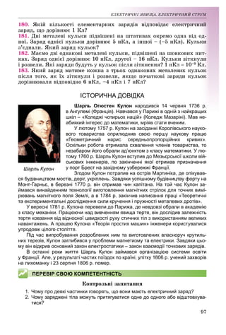97
ÅË
ËÅÊÒÐÈ×ÍІ ßÂÈÙÀ. ÅËÅÊÒÐÈ×ÍÈÉ ÑÒÐÓÌ
180. ßêіé êіëüêîñòі åëåì
ìåíòàðíèõ çàðÿäіâ âіäïîâіäàє åëåêòðè÷íèé
çàðÿä, ùî äîðіâíþє 1 Êë?
181. Äâі ìåòàëåâі êóëüêè ïіäâіøåíі í
íà øòàòèâàõ îêðåìî îäíà âіä îä-
íîї. Çàðÿä îäíієї êóëüêè ä
äîðіâíþє 5 í
íÊë, à іíøîї – (–5 íÊë). Êóëüêè
ç’єäíàëè. ßêèé çàðÿä êóëüîê?
182. Ìàєìî äâі îäíàêîâі ì
ìåòàëåâі êóëüêè
êè, ïіäâіøåíі íà øîâêîâèõ íèò-
êàõ. Çàðÿä îäíієї äîðіâíþ
þє 10 íÊë, äðóãî
îї – 16 íÊë. Êóëüêè çіòêíóëè
і ðîçâåëè. ßêі çàðÿäè áóäóòü ó êóëüîê ïіñëÿ
ÿ çіòêíåííÿ? 1 íÊë  10–9 Êë.
183. ßêèé çàðÿä ìàòèìå ê
êîæíà ç òðüîõ îäí
íàêîâèõ ìåòàëåâèõ êóëüîê
ïіñëÿ òîãî, ÿê їõ çіòêíóëè
è і ðîçâåëè, ÿêùî ï
ïî÷àòêîâі çàðÿäè êóëüîê
äîðіâíþâàëè âіäïîâіäíî 6 íÊë, –4 íÊë і 7 íÊë?
?
ІСТ
ТОРИЧНА ДОВІДКА
Шарл
ль Огюстен Кулон народився 14 червня 1
вня 1736 р.
в Ангулем
мі (Франція). Навчався у Парижі в одній з найкращих
ащих
шкіл – «К
Коледжі чотирьох націй» (Коледж Мазаріні). Мав не-
абиякий інтерес до математики, мріяв стати вченим.
У лют
тому 1757 р. Кулон на засіданні Королівського науко-
вого товариства оприлюднив свою першу наукову працю
«Геометричний нарис середньопропорційних кривих».
Оскільки робота отримала схвалення членів товариства, то
незабаром його обрали ад’юнктом з класу математики. У лю-
тому 1760 р. Шарль Кулон вступив до Мезьєрської школи вій-
ськових інженерів, по закінченні якої отримав призначення
у порт Брест на західному узбережжі Франції.
Згодом Кулон потрапив на острів Мартиніка, де опікував-
ся будівництвом мостів, доріг, укріплень. Завдяки успішному будівництву форту на
Монт-Гарньє, в березні 1770 р. він отримав чин капітана. На той час Кулон за-
ймався винайденням технології виготовлення магнітних стрілок для точних вимі-
рювань магнітного поля Землі, а в 1784 р. закінчив написання праці «Теоретичні
та експериментальні дослідження сили кручення і пружності металевих дротів».
У вересні 1781 р. Кулона перевели до Парижа, де невдовзі обрали в академію
з класу механіки. Працюючи над вивченням явища тертя, він дослідив залежність
тертя ковзання від відносної швидкості руху стичних тіл з використанням великих
навантажень. А працею Кулона «Теорія простих машин» інженери користувалися
упродовж цілого століття.
Під час випробування розроблених ним та виготовлених власноруч крутиль-
них терезів, Кулон заглибився у проблеми магнетизму та електрики. Завдяки цьо-
му він відкрив основний закон електростатики – закон взаємодії точкових зарядів.
В останні роки життя Шарль Кулон займався організацією системи освіти
у Франції. Але, у результаті частих поїздок по країні, улітку 1806 р. учений захворів
на лихоманку і 23 серпня 1806 р. помер.
Êîíòðîëüíі çàïèòàííÿ
1. Чому про деякі частинки говорять, що вони мають електричний заряд?
2. Чому заряджені тіла можуть притягуватися одне до одного або відштовхува-
тися?
Шарль Кулон
ПЕРЕВІР СВОЮ КОМПЕТЕНТНІСТЬ
 