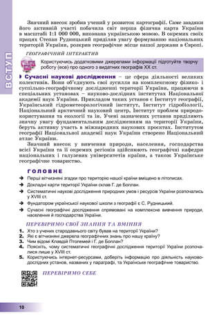 ВСТ
УП
ВСТ
УП
10
Çíà÷íèé âíåñîê çðîáèâ ó÷åíèé ó ðîçâèòîê êàðòîãðàôії. Ñàìå çàâäÿêè
éîãî àêòèâíіé ó÷àñòі ïîáà÷èëà ñâіò ïåðøà ôіçè÷íà êàðòà Óêðàїíè
â ìàñøòàáі 1:1 000 000, âèêîíàíà óêðàїíñüêîþ ìîâîþ. Â îêðåìèõ ñâîїõ
ïðàöÿõ Ñòåïàí Ðóäíèöüêèé ïðèäіëÿâ óâàãó ôîðìóâàííþ íàöіîíàëüíèõ
òåðèòîðіé Óêðàїíè, ðîçêðèâ ãåîãðàôі÷íå ìіñöå íàøîї äåðæàâè â Єâðîïі.
ÃÅÎÃÐÀÔІ×ÍÈÉ ІÍÒÅÐÀÊÒÈÂ
 Сучасні наукові дослідження – öå ñôåðà äіÿëüíîñòі âåëèêèõ
êîëåêòèâіâ. Âîíè îá’єäíóþòü ñâîї çóñèëëÿ íà êîìïëåêñíîìó ôіçèêî- і
ñóñïіëüíî-ãåîãðàôі÷íîìó äîñëіäæåííі òåðèòîðії Óêðàїíè, ïðàöþþ÷è â
ñïåöіàëüíèõ óñòàíîâàõ – íàóêîâî-äîñëіäíèõ іíñòèòóòàõ Íàöіîíàëüíîї
àêàäåìії íàóê Óêðàїíè. Ïðèêëàäîì òàêèõ óñòàíîâ є Іíñòèòóò ãåîãðàôії,
Óêðàїíñüêèé ãіäðîìåòåîðîëîãі÷íèé іíñòèòóò, Іíñòèòóò ãіäðîáіîëîãії,
Íàöіîíàëüíèé àðêòè÷íèé íàóêîâèé öåíòð, Іíñòèòóò ïðîáëåì ïðèðîäî-
êîðèñòóâàííÿ òà åêîëîãії òà іí. Ó÷åíі çàçíà÷åíèõ óñòàíîâ ïðèäіëÿþòü
çíà÷íó óâàãó ôóíäàìåíòàëüíèì äîñëіäæåííÿì íà òåðèòîðії Óêðàїíè,
áåðóòü àêòèâíó ó÷àñòü â ìіæíàðîäíèõ íàóêîâèõ ïðîєêòàõ. Іíñòèòóòîì
ãåîãðàôії Íàöіîíàëüíîї àêàäåìії íàóê Óêðàїíè ñòâîðåíî Íàöіîíàëüíèé
àòëàñ Óêðàїíè.
Çíà÷íèé âíåñîê ó âèâ÷åííÿ ïðèðîäè, íàñåëåííÿ, ãîñïîäàðñòâà
âñієї Óêðàїíè òà її îêðåìèõ ðåãіîíіâ çäіéñíþþòü ãåîãðàôі÷íі êàôåäðè
íàöіîíàëüíèõ і ãàëóçåâèõ óíіâåðñèòåòіâ êðàїíè, à òàêîæ Óêðàїíñüêå
ãåîãðàôі÷íå òîâàðèñòâî.
Г О Л О В Н Е
 Перші вітчизняні згадки про територію нашої країни вміщено в літописах.
 Докладні карти території України склав Г. де Боплан.
 Систематичні наукові дослідження природних умов і ресурсів України розпочались
у ХVІІІ ст.
 Фундатором української наукової школи з географії є С. Рудницький.
 Сучасні географічні дослідження спрямовані на комплексне вивчення природи,
населення й господарства України.
ÏÅÐÅÂІÐÈÌÎ ÑÂÎЇ ÇÍÀÍÍß ÒÀ ÂÌІÍÍß
1. Хто з учених стародавнього світу бував на території України?
2. Які є вітчизняні джерела географічних знань про нашу країну?
3. Чим відомі Клавдій Птолемей і Г. де Боплан?
4. Поясніть, чому систематичні географічні дослідження території України розпоча-
лися лише у ХVІІІ ст.
5. Користуючись інтернет-ресурсами, доберіть інформацію про діяльність науково-
дослідних установ, названих у параграфі, та Українське географічне товариство.
ÏÅÐÅÂІÐÈÌÎ ÑÅÁÅ
Користуючись додатковими джерелами інформації підготуйте творчу
роботу (есе) про одного з видатних географів ХХ ст.
 