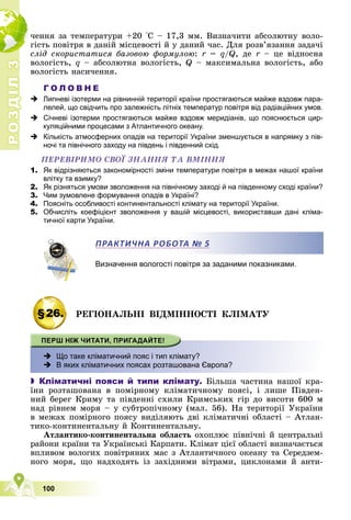 Р
О
З
Д
І
Л
Р
О
З
Д
І
Л
3
3
100
÷åííÿ çà òåìïåðàòóðè +20 °Ñ – 17,3 ìì. Âèçíà÷èòè àáñîëþòíó âîëî-
ãіñòü ïîâіòðÿ â äàíіé ìіñöåâîñòі é ó äàíèé ÷àñ. Äëÿ ðîçâ’ÿçàííÿ çàäà÷і
ñëіä ñêîðèñòàòèñÿ áàçîâîþ ôîðìóëîþ: r =
r q/Q, äå r – öå âіäíîñíà
r
âîëîãіñòü, q – àáñîëþòíà âîëîãіñòü, Q – ìàêñèìàëüíà âîëîãіñòü, àáî
âîëîãіñòü íàñè÷åííÿ.
Г О Л О В Н Е
 Липневі ізотерми на рівнинній території країни простягаються майже вздовж пара-
лелей, що свідчить про залежність літніх температур повітря від радіаційних умов.
 Січневі ізотерми простягаються майже вздовж меридіанів, що пояснюється цир-
куляційними процесами з Атлантичного океану.
 Кількість атмосферних опадів на території України зменшується в напрямку з пів-
ночі та північного заходу на південь і південний схід.
ÏÅÐÅÂІÐÈÌÎ ÑÂÎЇ ÇÍÀÍÍß ÒÀ ÂÌІÍÍß
1. Як відрізняються закономірності зміни температури повітря в межах нашої країни
влітку та взимку?
2. Як різняться умови зволоження на північному заході й на південному сході країни?
3. Чим зумовлене формування опадів в Україні?
4. Поясніть особливості континентальності клімату на території України.
5. Обчисліть коефіцієнт зволоження у вашій місцевості, використавши дані кліма-
тичної карти України.
Визначення вологості повітря за заданими показниками.
§26. ÐÅÃІÎÍÀËÜÍІ ÂІÄÌІÍÍÎÑÒІ ÊËІÌÀÒÓ
 Що таке кліматичний пояс і тип клімату?
 В яких кліматичних поясах розташована Європа?
 Кліматичні пояси й типи клімату. Áіëüøà ÷àñòèíà íàøîї êðà-
їíè ðîçòàøîâàíà â ïîìіðíîìó êëіìàòè÷íîìó ïîÿñі, і ëèøå Ïіâäåí-
íèé áåðåã Êðèìó òà ïіâäåííі ñõèëè Êðèìñüêèõ ãіð äî âèñîòè 600 ì
íàä ðіâíåì ìîðÿ – ó ñóáòðîïі÷íîìó (ìàë. 56). Íà òåðèòîðії Óêðàїíè
â ìåæàõ ïîìіðíîãî ïîÿñó âèäіëÿþòü äâі êëіìàòè÷íі îáëàñòі – Àòëàí-
òèêî-êîíòèíåíòàëüíó é Êîíòèíåíòàëüíó.
Àòëàíòèêî-êîíòèíåíòàëüíà îáëàñòü îõîïëþє ïіâíі÷íі é öåíòðàëüíі
ðàéîíè êðàїíè òà Óêðàїíñüêі Êàðïàòè. Êëіìàò öієї îáëàñòі âèçíà÷àєòüñÿ
âïëèâîì âîëîãèõ ïîâіòðÿíèõ ìàñ ç Àòëàíòè÷íîãî îêåàíó òà Ñåðåäçåì-
íîãî ìîðÿ, ùî íàäõîäÿòü іç çàõіäíèìè âіòðàìè, öèêëîíàìè é àíòè-
ПРАКТИЧНА РОБОТА № 5
 