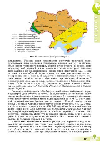 Р
О
З
Д
І
Л
Р
О
З
Д
І
Л
3
3
101
5
6
Мал. 56. Кліматичне районування України
öèêëîíàìè. Óçèìêó ñþäè ïðîíèêàþòü àðêòè÷íі ïîâіòðÿíі ìàñè,
çóìîâëþþ÷è ðіçêå çíèæåííÿ òåìïåðàòóðè ïîâіòðÿ. Óëіòêó òóò âіä÷óâà-
єòüñÿ âïëèâ òðîïі÷íîãî ïîâіòðÿ, іíêîëè äóæå ñóõîãî. Â îêðåìі ðîêè
òåìïåðàòóðíèé ðåæèì і ðåæèì âèïàäàííÿ îïàäіâ ìîæå ðіçêî çìіíþâà-
òèñÿ çàëåæíî âіä ñïіââіäíîøåííÿ ðіçíèõ òèïіâ ïîâіòðÿíèõ ìàñ. Ïðîòå
çàãàëîì êëіìàò îáëàñòі õàðàêòåðèçóєòüñÿ ïîìіðíî òåïëèì ëіòîì і
ïîìіðíî õîëîäíîþ çèìîþ. Â Àòëàíòèêî-êîíòèíåíòàëüíіé îáëàñòі ñïî-
ñòåðіãàþòüñÿ ïåâíі êëіìàòè÷íі âіäìіííîñòі, ùî ïîâ’ÿçàíî çі çíà÷íèì її
ïðîñòÿãàííÿì іç çàõîäó íà ñõіä. Íàéïîìіòíіøі âîíè â Óêðàїíñüêèõ Êàð-
ïàòàõ. Ñàìå íàÿâíіñòü öèõ ãіð çóìîâèëà âèäіëåííÿ â ìåæàõ îáëàñòі
òðüîõ êëіìàòè÷íèõ ïіäîáëàñòåé: Ðіâíèííîї, Çàêàðïàòñüêîї і Óêðàїí-
ñüêèõ Êàðïàò.
Ðіâíèííà êëіìàòè÷íà ïіäîáëàñòü âіäîáðàæàє êëіìàòè÷íі ðèñè,
õàðàêòåðíі äëÿ îáëàñòі çàãàëîì. Çàêàðïàòñüêà êëіìàòè÷íà ïіäîá-
ëàñòü âèðіçíÿєòüñÿ ì’ÿêîþ çèìîþ іç ÷àñòèìè é òðèâàëèìè âіäëèãàìè,
êîëè òåìïåðàòóðà ïîâіòðÿ ìîæå ïіäâèùóâàòèñÿ äî +10 °Ñ. Òîìó ñòіé-
êèé ñíіãîâèé ïîêðèâ ôîðìóєòüñÿ íå ùîðîêó. Òåïëèé ïåðіîä òðèâàє
ïîíàä 9 ìіñÿöіâ. Ñåðåäíÿ òåìïåðàòóðà ëèïíÿ ñòàíîâèòü +20 °Ñ. Ñåðåä-
íüîðі÷íà êіëüêіñòü îïàäіâ ñÿãàє 600–900 ìì, áіëüøіñòü ç íèõ âèïàäàє
òåïëîї ïîðè ðîêó. Äëÿ êëіìàòè÷íîї ïіäîáëàñòі Óêðàїíñüêèõ Êàðïàò
õàðàêòåðíі íåðіâíîìіðíèé ðîçïîäіë îïàäіâ ïî òåðèòîðії òà çíà÷íі òåì-
ïåðàòóðíі êîíòðàñòè. Çèìà òóò ïåðåâàæíî ïðîõîëîäíà, õî÷à â îêðåìі
ðîêè é ì’ÿêà òà ç òðèâàëèìè âіäëèãàìè. Ëіòî òàêîæ ïðîõîëîäíå é
âîëîãå, іç ÷àñòèìè äîùàìè é âіòðîì.
Êëіìàò êîíòèíåíòàëüíîї îáëàñòі ôîðìóєòüñÿ ïåðåâàæíî ïіä âïëè-
âîì êîíòèíåíòàëüíèõ ïîâіòðÿíèõ ìàñ ïîìіðíèõ øèðîò, à òàêîæ âèäî-
çìіíåíèõ àðêòè÷íèõ і òðîïі÷íèõ ìàñ. Õàðàêòåðíèìè ðèñàìè êëіìàòó
öієї îáëàñòі є âèñîêі òåìïåðàòóðè é íåäîñòàòíÿ êіëüêіñòü îïàäіâ, à
îòæå é çâîëîæåííÿ. Ëіòî òóò ïîñóøëèâå é òåïëå, à â îêðåìі ðîêè –
 