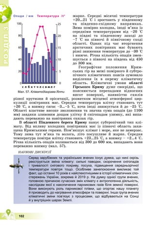 Р
О
З
Д
І
Л
Р
О
З
Д
І
Л
3
3
102
æàðêå. Ñåðåäíі ìіñÿ÷íі òåìïåðàòóðè
+20…21 °Ñ і çðîñòàþòü ó ïіâäåííîìó
òà ïіâäåííî-ñõіäíîìó íàïðÿìêàõ.
Çèìà ïîìіðíî õîëîäíà, іíîäі ì’ÿêà іç
ñåðåäíіìè òåìïåðàòóðàìè âіä –20 °Ñ
íà ïіâäíі òà ïіâäåííîìó çàõîäі äî
–7 °Ñ íà ïіâíî÷і é ïіâíі÷íîìó ñõîäі
îáëàñòі. Îäíàê ïіä ÷àñ âòîðãíåííÿ
àðêòè÷íèõ ïîâіòðÿíèõ ìàñ áóâàþòü
ðіçêі çíèæåííÿ òåìïåðàòóðè äî –30 °Ñ
і íèæ÷å. Ðі÷íà êіëüêіñòü îïàäіâ çìåí-
øóєòüñÿ ç ïіâíî÷і íà ïіâäåíü âіä 450
äî 300 ìì.
Ãåîãðàôі÷íå ïîëîæåííÿ Êðèì-
ñüêèõ ãіð íà ìåæі ïîìіðíîãî é ñóáòðî-
ïі÷íîãî êëіìàòè÷íèõ ïîÿñіâ çóìîâèëî
âèäіëåííÿ їõ â îêðåìó êëіìàòè÷íó
îáëàñòü. Êëіìàòè÷íі óìîâè îáëàñòі
Ãіðñüêîãî Êðèìó äóæå ñâîєðіäíі, ùî
ïîÿñíþєòüñÿ ïåðåïàäàìè âіäíîñíèõ
âèñîò ïîâåðõíі, íàÿâíіñòþ ñõèëіâ
ðіçíîї êðóòèçíè é îðієíòàöії, ðîçâèòêîì ìіñöåâîї àòìîñôåðíîї öèð-
êóëÿöії ïîâіòðÿíèõ ìàñ. Ñåðåäíÿ òåìïåðàòóðà âëіòêó ñòàíîâèòü òóò
+20 °Ñ, à âçèìêó ñÿãàє –3…–5 °Ñ, õî÷à іíîäі çíèæóєòüñÿ é äî –25 °Ñ.
Îáëàñòі âëàñòèâå âèñîêå çâîëîæåííÿ òà çíà÷íà ñóìà îïàäіâ (äî 1100
ìì) çàâäÿêè çëèâîâèì äîùàì óëіòêó é ñíіãîïàäàì óçèìêó, ÿêі âèïà-
äàþòü ïåðåâàæíî íà íàâіòðÿíèõ ñõèëàõ ãіð.
Â îáëàñòі Ïіâäåííîãî áåðåãà Êðèìó ïàíóє ñóáòðîïі÷íèé òèï êëі-
ìàòó. Âіä âïëèâó õîëîäíèõ ïîâіòðÿíèõ ìàñ іç ïіâíî÷і îáëàñòü çàõè-
ùåíà Êðèìñüêèìè ãîðàìè. Ïîì’ÿêøóє êëіìàò і ìîðå, ÿêå íå çàìåðçàє.
Òîìó çèìà òóò ì’ÿêà òà âîëîãà, ëіòî ïîñóøëèâå é æàðêå. Ñåðåäíÿ
òåìïåðàòóðà ïîâіòðÿ âëіòêó ñòàíîâèòü +23…25 °Ñ, à âçèìêó – +2…4 °Ñ.
Ðі÷íà êіëüêіñòü îïàäіâ êîëèâàєòüñÿ âіä 300 äî 600 ìì, âèïàäàþòü âîíè
ïåðåâàæíî âçèìêó (ìàë. 57).
ÍÀÓÊÎÂІ ÄÈÑÊÓÑІЇ
Серед зарубіжних та українських вчених існує думка, що нині скрізь
реєструється зміна клімату: сильні паводки, скорочення снігопадів
і тривалості снігового покриву, посуха, підвищення середньорічної
температури повітря тощо. Особливе занепокоєння викликає той
факт, що останні 10 років є найспекотнішими в історії кліматичних спо-
стережень України, зокрема й 2019 р. На думку однієї групи вчених,
головною причиною сучасних змін клімату є антропогенна діяльність,
наслідкам якої є накопичення парникових газів біля земної поверхні.
Вони виконують роль парникової плівки, що огортає нашу планету
й призводить до нагрівання атмосфери та поверхні. Інша група вчених
кліматичні зміни пов’язує з процесами, що відбуваються на Сонці
й у внутрішніх шарах Землі.
0
20
40
60
80
100
c л б к т ч л с в ж л г
Опади / мм
0
5
10
15
20
25
Температура /t°
Мал. 57. Кліматодіаграма Ялти
 