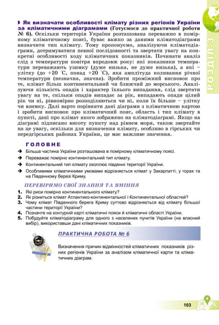 Р
О
З
Д
І
Л
Р
О
З
Д
І
Л
3
3
103
 Як визначати особливості клімату різних регіонів України
за кліматичними діаграмами (Ãîòóєìîñÿ äî ïðàêòè÷íîї ðîáîòè
№ 6). Îñêіëüêè òåðèòîðіÿ Óêðàїíè ðîçòàøîâàíà ïåðåâàæíî â ïîìіð-
íîìó êëіìàòè÷íîìó ïîÿñі, áóâàє âàæêî çà äàíèìè êëіìàòîäіàãðàìè
âèçíà÷èòè òèï êëіìàòó. Òîìó ïðîïîíóєìî, àíàëіçóþ÷è êëіìàòîäіà-
ãðàìè, äîòðèìóâàòèñÿ ïåâíîї ïîñëіäîâíîñòі òà çâåðòàòè óâàãó íà êîí-
êðåòíі îñîáëèâîñòі õîäó êëіìàòè÷íèõ ïîêàçíèêіâ. Ïî÷èíàòè àíàëіç
ñëіä ç òåìïåðàòóðè ïîâіòðÿ âïðîäîâæ ðîêó: ÿêі ïîêàçíèêè òåìïåðà-
òóðè ïåðåâàæàþòü óçèìêó (äóæå íèçüêà, íå äóæå íèçüêà), à ÿêі –
óëіòêó (äî +20 °Ñ, ïîíàä +20 °Ñ), ÿêà àìïëіòóäà êîëèâàííÿ ðі÷íîї
òåìïåðàòóðè (íåçíà÷íà, çíà÷íà). Çðîáèòè ïðîìіæíèé âèñíîâîê ïðî
òå, êëіìàò áіëüø êîíòèíåíòàëüíèé ÷è áëèæ÷èé äî ìîðñüêîãî. Àíàëі-
çóþ÷è êіëüêіñòü îïàäіâ і õàðàêòåð їõíüîãî âèïàäàííÿ, ñëіä çâåðòàòè
óâàãó íà òå, ñêіëüêè îïàäіâ âèïàäàє çà ðіê, âèïàäàþòü îïàäè öіëèé
ðіê ÷è íі, ðіâíîìіðíî ðîçïîäіëÿþòüñÿ ÷è íі, êîëè їõ áіëüøå – óëіòêó
÷è âçèìêó. Äàëі âàðòî ïîðіâíÿòè äàíі äіàãðàìè ç êëіìàòè÷íîþ êàðòîþ
і çðîáèòè âèñíîâîê ïðî êëіìàòè÷íèé ïîÿñ, îáëàñòü і òèï êëіìàòó â
ïóíêòі, äàíі ïðî êëіìàò ÿêîãî çîáðàæåíî íà êëіìàòîäіàãðàìі. ßêùî íà
äіàãðàìі ïіäïèñàíî âèñîòó ïóíêòó íàä ðіâíåì ìîðÿ, òàêîæ çâåðòàéòå
íà öå óâàãó, îñêіëüêè äëÿ âèçíà÷åííÿ êëіìàòó, îñîáëèâî â ãіðñüêèõ ÷è
ïåðåäãіðñüêèõ ðàéîíàõ Óêðàїíè, öå ìàє âàæëèâå çíà÷åííÿ.
Г О Л О В Н Е
 Більша частина України розташована в помірному кліматичному поясі.
 Переважає помірно континентальний тип клімату.
 Континентальний тип клімату охоплює південні території України.
 Особливими кліматичними умовами відрізняється клімат у Закарпатті, у горах та
на Південному березі Криму.
ÏÅÐÅÂІÐÈÌÎ ÑÂÎЇ ÇÍÀÍÍß ÒÀ ÂÌІÍÍß
1. Які риси помірно континентального клімату?
2. Як різниться клімат Атлантико-континентальної і Континентальної областей?
3. Чому клімат Південного берега Криму суттєво відрізняється від клімату більшої
частини території України?
4. Позначте на контурній карті кліматичні пояси й кліматичні області України.
5. Побудуйте кліматодіаграму для одного з населених пунктів України (на власний
вибір), використавши дані кліматичних показників.
Визначення причин відмінностей кліматичних показників різ-
них регіонів України за аналізом кліматичної карти та кліма-
тичних діаграм.
ПРАКТИЧНА РОБОТА № 6
 