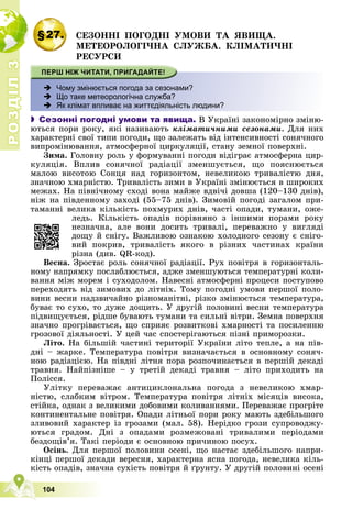 Р
О
З
Д
І
Л
Р
О
З
Д
І
Л
3
3
104
§27. ÑÅÇÎÍÍІ ÏÎÃÎÄÍІ ÓÌÎÂÈ ÒÀ ßÂÈÙÀ.
ÌÅÒÅÎÐÎËÎÃІ×ÍÀ ÑËÓÆÁÀ. ÊËІÌÀÒÈ×ÍІ
ÐÅÑÓÐÑÈ
 Чому змінюється погода за сезонами?
 Що таке метеорологічна служба?
 Як клімат впливає на життєдіяльність людини?
 Сезонні погодні умови та явища. Â Óêðàїíі çàêîíîìіðíî çìіíþ-
þòüñÿ ïîðè ðîêó, ÿêі íàçèâàþòü êëіìàòè÷íèìè ñåçîíàìè. Äëÿ íèõ
õàðàêòåðíі ñâîї òèïè ïîãîäè, ùî çàëåæàòü âіä іíòåíñèâíîñòі ñîíÿ÷íîãî
âèïðîìіíþâàííÿ, àòìîñôåðíîї öèðêóëÿöії, ñòàíó çåìíîї ïîâåðõíі.
Çèìà. Ãîëîâíó ðîëü ó ôîðìóâàííі ïîãîäè âіäіãðàє àòìîñôåðíà öèð-
êóëÿöіÿ. Âïëèâ ñîíÿ÷íîї ðàäіàöії çìåíøóєòüñÿ, ùî ïîÿñíþєòüñÿ
ìàëîþ âèñîòîþ Ñîíöÿ íàä ãîðèçîíòîì, íåâåëèêîþ òðèâàëіñòþ äíÿ,
çíà÷íîþ õìàðíіñòþ. Òðèâàëіñòü çèìè â Óêðàїíі çìіíþєòüñÿ â øèðîêèõ
ìåæàõ. Íà ïіâíі÷íîìó ñõîäі âîíà ìàéæå âäâі÷і äîâøà (120–130 äíіâ),
íіæ íà ïіâäåííîìó çàõîäі (55–75 äíіâ). Çèìîâіé ïîãîäі çàãàëîì ïðè-
òàìàííі âåëèêà êіëüêіñòü ïîõìóðèõ äíіâ, ÷àñòі îïàäè, òóìàíè, îæå-
ëåäü. Êіëüêіñòü îïàäіâ ïîðіâíÿíî ç іíøèìè ïîðàìè ðîêó
íåçíà÷íà, àëå âîíè äîñèòü òðèâàëі, ïåðåâàæíî ó âèãëÿäі
äîùó é ñíіãó. Âàæëèâîþ îçíàêîþ õîëîäíîãî ñåçîíó є ñíіãî-
âèé ïîêðèâ, òðèâàëіñòü ÿêîãî â ðіçíèõ ÷àñòèíàõ êðàїíè
ðіçíà (äèâ. QR-êîä).
Âåñíà. Çðîñòàє ðîëü ñîíÿ÷íîї ðàäіàöії. Ðóõ ïîâіòðÿ â ãîðèçîíòàëü-
íîìó íàïðÿìêó ïîñëàáëþєòüñÿ, àäæå çìåíøóþòüñÿ òåìïåðàòóðíі êîëè-
âàííÿ ìіæ ìîðåì і ñóõîäîëîì. Íàâåñíі àòìîñôåðíі ïðîöåñè ïîñòóïîâî
ïåðåõîäÿòü âіä çèìîâèõ äî ëіòíіõ. Òîìó ïîãîäíі óìîâè ïåðøîї ïîëî-
âèíè âåñíè íàäçâè÷àéíî ðіçíîìàíіòíі, ðіçêî çìіíþєòüñÿ òåìïåðàòóðà,
áóâàє òî ñóõî, òî äóæå äîùèòü. Ó äðóãіé ïîëîâèíі âåñíè òåìïåðàòóðà
ïіäâèùóєòüñÿ, ðіäøå áóâàþòü òóìàíè òà ñèëüíі âіòðè. Çåìíà ïîâåðõíÿ
çíà÷íî ïðîãðіâàєòüñÿ, ùî ñïðèÿє ðîçâèòêîâі õìàðíîñòі òà ïîñèëåííþ
ãðîçîâîї äіÿëüíîñòі. Ó öåé ÷àñ ñïîñòåðіãàþòüñÿ ïіçíі ïðèìîðîçêè.
Ëіòî. Íà áіëüøіé ÷àñòèíі òåðèòîðії Óêðàїíè ëіòî òåïëå, à íà ïіâ-
äíі – æàðêå. Òåìïåðàòóðà ïîâіòðÿ âèçíà÷àєòüñÿ â îñíîâíîìó ñîíÿ÷-
íîþ ðàäіàöієþ. Íà ïіâäíі ëіòíÿ ïîðà ðîçïî÷èíàєòüñÿ â ïåðøіé äåêàäі
òðàâíÿ. Íàéïіçíіøå – ó òðåòіé äåêàäі òðàâíÿ – ëіòî ïðèõîäèòü íà
Ïîëіññÿ.
Óëіòêó ïåðåâàæàє àíòèöèêëîíàëüíà ïîãîäà ç íåâåëèêîþ õìàð-
íіñòþ, ñëàáêèì âіòðîì. Òåìïåðàòóðà ïîâіòðÿ ëіòíіõ ìіñÿöіâ âèñîêà,
ñòіéêà, îäíàê ç âåëèêèìè äîáîâèìè êîëèâàííÿìè. Ïåðåâàæàє ïðîãðіòå
êîíòèíåíòàëüíå ïîâіòðÿ. Îïàäè ëіòíüîї ïîðè ðîêó ìàþòü çäåáіëüøîãî
çëèâîâèé õàðàêòåð іç ãðîçàìè (ìàë. 58). Íåðіäêî ãðîçè ñóïðîâîäæó-
þòüñÿ ãðàäîì. Äíі ç îïàäàìè ðîçìåæîâàíі òðèâàëèìè ïåðіîäàìè
áåçäîùіâ’ÿ. Òàêі ïåðіîäè є îñíîâíîþ ïðè÷èíîþ ïîñóõ.
Îñіíü. Äëÿ ïåðøîї ïîëîâèíè îñåíі, ùî íàñòàє çäåáіëüøîãî íàïðè-
êіíöі ïåðøîї äåêàäè âåðåñíÿ, õàðàêòåðíà ÿñíà ïîãîäà, íåâåëèêà êіëü-
êіñòü îïàäіâ, çíà÷íà ñóõіñòü ïîâіòðÿ é ґðóíòó. Ó äðóãіé ïîëîâèíі îñåíі
 