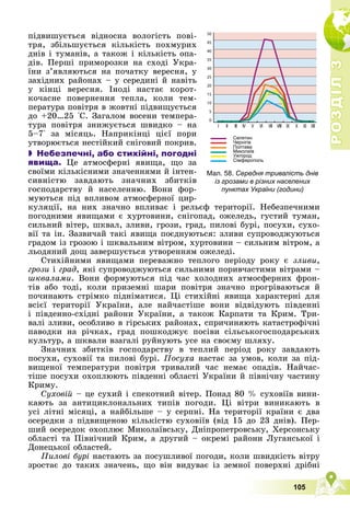 Р
О
З
Д
І
Л
Р
О
З
Д
І
Л
3
3
105
Мал. 58. Середня тривалість днів
із грозами в різних населених
пунктах України (години)
ïіäâèøóєòüñÿ âіäíîñíà âîëîãіñòü ïîâі-
òðÿ, çáіëüøóєòüñÿ êіëüêіñòü ïîõìóðèõ
äíіâ і òóìàíіâ, à òàêîæ і êіëüêіñòü îïà-
äіâ. Ïåðøі ïðèìîðîçêè íà ñõîäі Óêðà-
їíè ç’ÿâëÿþòüñÿ íà ïî÷àòêó âåðåñíÿ, ó
çàõіäíèõ ðàéîíàõ – ó ñåðåäèíі é íàâіòü
ó êіíöі âåðåñíÿ. Іíîäі íàñòàє êîðîò-
êî÷àñíå ïîâåðíåííÿ òåïëà, êîëè òåì-
ïåðàòóðà ïîâіòðÿ â æîâòíі ïіäâèùóєòüñÿ
äî +20…25 °Ñ. Çàãàëîì âîñåíè òåìïåðà-
òóðà ïîâіòðÿ çíèæóєòüñÿ øâèäêî – íà
5–7° çà ìіñÿöü. Íàïðèêіíöі öієї ïîðè
óòâîðþєòüñÿ íåñòіéêèé ñíіãîâèé ïîêðèâ.
 Небезпечні, або стихійні, погодні
явища. Öå àòìîñôåðíі ÿâèùà, ùî çà
ñâîїìè êіëüêіñíèìè çíà÷åííÿìè é іíòåí-
ñèâíіñòþ çàâäàþòü çíà÷íèõ çáèòêіâ
ãîñïîäàðñòâó é íàñåëåííþ. Âîíè ôîð-
ìóþòüñÿ ïіä âïëèâîì àòìîñôåðíîї öèð-
êóëÿöії, íà íèõ çíà÷íî âïëèâàє і ðåëüєô òåðèòîðії. Íåáåçïå÷íèìè
ïîãîäíèìè ÿâèùàìè є õóðòîâèíè, ñíіãîïàä, îæåëåäü, ãóñòèé òóìàí,
ñèëüíèé âіòåð, øêâàë, çëèâè, ãðîçè, ãðàä, ïèëîâі áóðі, ïîñóõè, ñóõî-
âії òà іí. Çàçâè÷àé òàêі ÿâèùà ïîєäíóþòüñÿ: çëèâè ñóïðîâîäæóþòüñÿ
ãðàäîì іç ãðîçîþ і øêâàëüíèì âіòðîì, õóðòîâèíè – ñèëüíèì âіòðîì, à
ëüîäÿíèé äîù çàâåðøóєòüñÿ óòâîðåííÿì îæåëåäі.
Ñòèõіéíèìè ÿâèùàìè ïåðåâàæíî òåïëîãî ïåðіîäó ðîêó є çëèâè,
ãðîçè і ãðàä, ÿêі ñóïðîâîäæóþòüñÿ ñèëüíèìè ïîðèâ÷àñòèìè âіòðàìè –
øêâàëàìè. Âîíè ôîðìóþòüñÿ ïіä ÷àñ õîëîäíèõ àòìîñôåðíèõ ôðîí-
òіâ àáî òîäі, êîëè ïðèçåìíі øàðè ïîâіòðÿ çíà÷íî ïðîãðіâàþòüñÿ é
ïî÷èíàþòü ñòðіìêî ïіäíіìàòèñÿ. Öі ñòèõіéíі ÿâèùà õàðàêòåðíі äëÿ
âñієї òåðèòîðії Óêðàїíè, àëå íàé÷àñòіøå âîíè âіäâіäóþòü ïіâäåííі
і ïіâäåííî-ñõіäíі ðàéîíè Óêðàїíè, à òàêîæ Êàðïàòè òà Êðèì. Òðè-
âàëі çëèâè, îñîáëèâî â ãіðñüêèõ ðàéîíàõ, ñïðè÷èíÿþòü êàòàñòðîôі÷íі
ïàâîäêè íà ðі÷êàõ, ãðàä ïîøêîäæóє ïîñіâè ñіëüñüêîãîñïîäàðñüêèõ
êóëüòóð, à øêâàëè âçàãàëі ðóéíóþòü óñå íà ñâîєìó øëÿõó.
Çíà÷íèõ çáèòêіâ ãîñïîäàðñòâó â òåïëèé ïåðіîä ðîêó çàâäàþòü
ïîñóõè, ñóõîâії òà ïèëîâі áóðі. Ïîñóõà íàñòàє çà óìîâ, êîëè çà ïіä-
âèùåíîї òåìïåðàòóðè ïîâіòðÿ òðèâàëèé ÷àñ íåìàє îïàäіâ. Íàé÷àñ-
òіøå ïîñóõè îõîïëþþòü ïіâäåííі îáëàñòі Óêðàїíè é ïіâíі÷íó ÷àñòèíó
Êðèìó.
Ñóõîâіé – öå ñóõèé і ñïåêîòíèé âіòåð. Ïîíàä 80 % ñóõîâіїâ âèíè-
êàþòü çà àíòèöèêëîíàëüíèõ òèïіâ ïîãîäè. Öі âіòðè âèíèêàþòü â
óñі ëіòíі ìіñÿöі, à íàéáіëüøå – ó ñåðïíі. Íà òåðèòîðії êðàїíè є äâà
îñåðåäêè ç ïіäâèùåíîþ êіëüêіñòþ ñóõîâіїâ (âіä 15 äî 23 äíіâ). Ïåð-
øèé îñåðåäîê îõîïëþє Ìèêîëàїâñüêó, Äíіïðîïåòðîâñüêó, Õåðñîíñüêó
îáëàñòі òà Ïіâíі÷íèé Êðèì, à äðóãèé – îêðåìі ðàéîíè Ëóãàíñüêîї і
Äîíåöüêîї îáëàñòåé.
Ïèëîâі áóðі íàñòàþòü çà ïîñóøëèâîї ïîãîäè, êîëè øâèäêіñòü âіòðó
çðîñòàє äî òàêèõ çíà÷åíü, ùî âіí âèäóâàє іç çåìíîї ïîâåðõíі äðіáíі
 