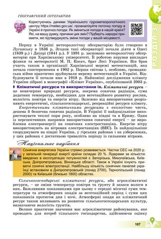 Р
О
З
Д
І
Л
Р
О
З
Д
І
Л
3
3
107
ÃÅÎÃÐÀÔІ×ÍÈÉ ІÍÒÅÐÀÊÒÈÂ
Ïåðøó â Óêðàїíі ìåòåîðîëîãі÷íó îáñåðâàòîðіþ áóëî ñòâîðåíî â
Ëóãàíñüêó â 1836 ð. Çãîäîì òàêі îáñåðâàòîðії ïî÷àëè äіÿòè â Îäåñі
(1839 ð.) і Äíіïðі (1841 ð.). Ó 1891 ð. çàñíîâàíî ìåòåîðîëîãі÷íó îáñåð-
âàòîðіþ ïðè Õàðêіâñüêîìó óíіâåðñèòåòі. Її ðîáîòîþ êåðóâàâ âèêëàäà÷
ôіçèêè òà ìåòåîðîëîãії Ì. Ï. Êîñà÷, áðàò Ëåñі Óêðàїíêè. Âіí áðàâ
ó÷àñòü òàêîæ â îðãàíіçàöії Õàðêіâñüêîї ìåðåæі ìåòåîñòàíöіé, ÿêà
ïî÷àëà ñïîñòåðåæåííÿ â 1902 ð. Ïåðøà ñâіòîâà і, îñîáëèâî, ãðîìàäÿí-
ñüêà âіéíè ïðàêòè÷íî çðóéíóâàëè ìåðåæó ìåòåîñòàíöіé â Óêðàїíі. Âіä-
áóäîâóâàòè її ïî÷àëè âæå â 1918 ð. Íàéíîâіøі äîñëіäæåííÿ êëіìàòó
Óêðàїíè çіáðàíі â ìîíîãðàôії «Êëіìàò Óêðàїíè», îïóáëіêîâàíіé 2003 ð.
 Кліматичні ресурси та використання їх. Êëіìàòè÷íі ðåñóðñè –
öå íåâè÷åðïíі ïðèðîäíі ðåñóðñè, çîêðåìà ñîíÿ÷íà ðàäіàöіÿ, ñóìà
äîäàòíèõ òåìïåðàòóð, íåîáõіäíèõ äëÿ âåãåòàöіéíîãî ðîçâèòêó ðîñëèí,
âîëîãіñòü ïîâіòðÿ òà åíåðãіÿ âіòðó. Çàëåæíî âіä âèêîðèñòàííÿ ðîçðіç-
íÿþòü åíåðãåòè÷íі, ñіëüñüêîãîñïîäàðñüêі, ðåêðåàöіéíі ðåñóðñè êëіìàòó.
Åíåðãåòè÷íèìè êëіìàòè÷íèìè ðåñóðñàìè є åêîëîãі÷íî ÷èñòà,
äåøåâà é áåçïå÷íà ñîíÿ÷íà ðàäіàöіÿ. Â Óêðàїíі її íàéäîöіëüíіøå âèêî-
ðèñòîâóâàòè òåïëîї ïîðè ðîêó, îñîáëèâî íà ïіâäíі òà â Êðèìó. Îäèí
іç ïåðñïåêòèâíèõ íàïðÿìіâ âèêîðèñòàííÿ ñîíÿ÷íîї åíåðãії – öå âèðî-
áëåííÿ åëåêòðîåíåðãії íà ñîíÿ÷íèõ åëåêòðîñòàíöіÿõ. Åíåðãіþ âіòðó
âèêîðèñòîâóþòü íà âіòðîâèõ åëåêòðîñòàíöіÿõ (ÂÅÑ). Їõ íàéäîöіëüíіøå
ñïîðóäæóâàòè íà ïіâäíі Óêðàїíè, ó ãіðñüêèõ ðàéîíàõ і íà óçáåðåææÿõ,
ó öèõ ðàéîíàõ є äîñòàòíüîþ òðèâàëіñòü ïåðіîäó іç ñèëüíèìè âіòðàìè.
Нацiональне надбання
Ñіëüñüêîãîñïîäàðñüêі êëіìàòè÷íі ðåñóðñè, àáî àãðîêëіìàòè÷íі
ðåñóðñè, – öå çìіíè òåìïåðàòóð ïîâіòðÿ òà ґðóíòó é çàïàñè âîëîãè â
íèõ. Âàæëèâèìè ïîêàçíèêàìè ïðè öüîìó є ñåðåäíі ìіñÿ÷íі ñóìè òåì-
ïåðàòóðè òà àòìîñôåðíèõ îïàäіâ çà âåãåòàöіéíèé ïåðіîä і ñóìè öèõ
ïîêàçíèêіâ ïðîòÿãîì äíÿ і íî÷і. Àòìîñôåðíі îïàäè ÿê êëіìàòè÷íèé
ðåñóðñ òàêîæ âïëèâàþòü íà ðîçâèòîê ñіëüñüêîãîñïîäàðñüêèõ êóëüòóð,
âèçíà÷àþ÷è âîëîãіñòü ґðóíòіâ.
Âåëèêå ïðàêòè÷íå çíà÷åííÿ ìàє àãðîêëіìàòè÷íå ðàéîíóâàííÿ, ÿêå
ïðîâîäÿòü äëÿ ïîòðåá ñіëüñüêîãî ãîñïîäàðñòâà, çäіéñíþþ÷è îöіíêó
Користуючись даними Українського гідрометеорологічного
центру https://meteo.gov.ua/, проаналізуйте поточну погоду в
Україні й прогноз погоди. Як зміниться погода в нашій країні?
Які, на вашу думку, причини цих змін? Підберіть народні при-
кмети, які підтверджують зміни погоди у вашій місцевості.
Сонячна енергетика України стрімко розвивається. Частка СЕС на 2020 р.
у загальній генерації енергії країни складає 20 %. Лідерами за кількістю
введених в експлуатацію потужностей є Запорізька, Миколаївська, Київ-
ська, Дніпропетровська, Вінницька області. Також в Україні існують при-
ватні сонячні електростанції. Найбільшу кількість сонячних панелей укра-
їнці встановили в Дніпропетровській (понад 2700), Тернопільській (понад
2000) та Київській (близько 1800) областях.
 