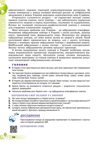 Р
О
З
Д
І
Л
Р
О
З
Д
І
Л
3
3
108
çàáåçïå÷åíîñòі îêðåìèõ òåðèòîðіé àãðîêëіìàòè÷íèìè ðåñóðñàìè. Çà
ñóìîþ òåìïåðàòóð ó ïåðіîä àêòèâíîї âåãåòàöії ðîñëèí òà êîåôіöієíòîì
çâîëîæåííÿ â ìåæàõ Óêðàїíè âèäіëÿþòü àãðîêëіìàòè÷íі çîíè é ðàéîíè.
Ðåêðåàöіéíі êëіìàòè÷íі ðåñóðñè – öå ñïðèÿòëèâі ïîãîäíі óìîâè:
òðèâàëå ñîíÿ÷íå ñÿÿííÿ, ÷èñòå ïîâіòðÿ, – ÿêі çàáåçïå÷óþòü íîðìàëüíå
ñàìîïî÷óòòÿ ëþäèíè â ïåðіîä âіäïî÷èíêó, ëіêóâàííÿ òà îçäîðîâëåííÿ.
Êëіìàò ÿê ãîëîâíèé ëіêóâàëüíî-ïðîôіëàêòè÷íèé ÷èííèê є îñíîâîþ
äëÿ ñòâîðåííÿ êëіìàòè÷íèõ êóðîðòіâ.
Íèíі íàãàëüíà ïðîáëåìà äëÿ Óêðàїíè – öå çàáðóäíåííÿ àòìîñôåðè.
Îñíîâíèìè çàáðóäíèêàìè ïîâіòðÿ â Óêðàїíі є îêñèä âóãëåöþ, äіîêñèä
àçîòó, ïðèçåìíèé îçîí, ôîðìàëüäåãіä òîùî. Íåçàëåæíî âіä äæåðåëà
çàáðóäíåííÿ ïîâіòðÿ, óñі âîíè ìàþòü âïëèâ íà çäîðîâ’ÿ ëþäåé. Їõíіé
íåãàòèâíèé åôåêò ïðîÿâëÿєòüñÿ íå âіäðàçó, àëå є äîñèòü ñóòòєâèì.
Îäíієþ ç îñíîâíèõ ïðè÷èí çàáðóäíåííÿ ïîâіòðÿ є âèðîáíèöòâî åíåðãії.
Íàéáіëüøèé çàáðóäíþâà÷ ó öüîìó ñåêòîðі – âóãіëüíі åëåêòðîñòàíöії.
Çíà÷íó ÷àñòêó çàáðóäíþþ÷èõ ðå÷îâèí ïðîäóêóє òðàíñïîðò.
Ç ìåòîþ ïîêðàùåííÿ ÿêîñòі ïîâіòðÿ â Óêðàїíі íåîáõіäíî íàñàì-
ïåðåä ìîäåðíіçóâàòè ïðîìèñëîâі ïіäïðèєìñòâà, âèêîðèñòîâóâàòè âіä-
íîâëþâàëüíі âèäè åíåðãії, çáіëüøèòè ïëîùі ëіñîâèõ íàñàäæåíü,
ïîëіïøèòè ìîíіòîðèíã çà ñòàíîì ïîâіòðÿ é âèçíà÷èòè ãðàíè÷íî äîïóñ-
òèìі êîíöåíòðàöії çàáðóäíþâàëüíèõ ðå÷îâèí.
Г О Л О В Н Е
 В Україні чітко простежується зміна пір року, для яких характерні свої переважаючі
типи погоди.
 На території України розвиваються такі небезпечні погодні явища: хуртовини, сніго-
пад, льодяний дощ, ожеледь, густий туман, сильний вітер, шквал, злива, гроза,
град, пилова буря, посухи, суховії.
 В Україні діє мережа метеорологічних станцій, бюро погоди, на яких ведуться сис-
тематичні спостереження за погодою та її змінами.
 Країна багата на різноманітні кліматичні ресурси – енергетичні, сільськогоспо-
дарські, рекреаційні.
 Нагальна проблема для України нині – це забруднення атмосферного повітря.
ÏÅÐÅÂІÐÈÌÎ ÑÂÎЇ ÇÍÀÍÍß ÒÀ ÂÌІÍÍß
1. Які типи погоди переважають в Україні влітку та взимку?
2. Як погода впливає на роботу транспорту у вашій місцевості, на інші види діяльності?
3. Чому в Україні існує велика мережа метеорологічних станцій?
4. У чому полягає практичне значення погоди й клімату?
5. Складіть список небезпечних метеорологічних явищ, які найчастіше трапляються у
вашій місцевості. Дослідіть природу виникнення їх.
ДОСЛІДЖЕННЯ
Прогнозування погоди за народними прикметами та порівняння з прогно-
зом в інтернет-джерелах ЗМІ.
ÏÅÐÅÂІÐÈÌÎ ÑÅÁÅ
 