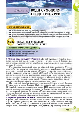 Р
О
З
Д
І
Л
Р
О
З
Д
І
Л
3
3
109
ÂÎÄÈ ÑÓÕÎÄÎËÓ
І ÂÎÄÍІ ÐÅÑÓÐÑÈ
 знати реальний стан вод суходолу України;
 пояснювати особливості живлення й водного режиму наших річок та озер;
 уміти оцінювати водні ресурси своєї місцевості, наслідки їхнього використання;
 визначати способи раціонального використання водних ресурсів України.
§28. ÑÊËÀÄ ÂÎÄ ÑÓÕÎÄÎËÓ.
ÏÎÂÅÐÕÍÅÂІ ÂÎÄÈ. ÐІ×ÊÈ
 Що зветься річковим басейном?
 Яка будова річкової долини?
 Що таке меандри?
 Склад вод суходолу України. Äî âîä ñóõîäîëó Óêðàїíè íàëå-
æàòü ìàéæå âñі âіäîìі âîäíі îá’єêòè – ðі÷êè, îçåðà é áîëîòà, ïіä-
çåìíі âîäè, à òàêîæ øòó÷íі âîäîéìè òà âîäîòîêè, ÿê-îò: âîäîñõîâèùà,
êàíàëè é ñòàâêè.
Ðîçðіçíÿþòü ïîâåðõíåâі âîäè òà ïіäçåìíі âîäè ñóõîäîëó. Ïîâåðõ-
íåâі âîäè – öå âîäè, ùî ïîñòіéíî àáî òèì÷àñîâî ïåðåáóâàþòü íà çåìíіé
ïîâåðõíі ó ôîðìі ðіçíèõ âîäíèõ îá'єêòіâ ó ðіäêîìó (âîäîòîêè, âîäî-
éìè) і òâåðäîìó (ëіä, ñíіã) ñòàíі. Ïіäçåìíі âîäè ðîçòàøîâàíі íèæ÷å
çåìíîї ïîâåðõíі é äíà ïîâåðõíåâèõ âîäîéìèù і âîäîòîêіâ, ùî çàïî-
âíþþòü ïîðè, òðіùèíè é іíøі ïîðîæíå÷і ãіðñüêèõ ïîðіä ó ðіäêîìó,
òâåðäîìó àáî ãàçîïîäіáíîìó ñòàíі. Óòâîðþþòüñÿ âíàñëіäîê ïðîñî÷ó-
âàííÿ àòìîñôåðíèõ îïàäіâ òà ïîâåðõíåâèõ âîä òîùî.
Íà òåðèòîðії Óêðàїíè íàðàõîâóєòüñÿ ïîíàä 63 òèñ. ðі÷îê і áëèçüêî
20 òèñ. îçåð, à òàêîæ áëèçüêî 49,5 òèñ. ñòàâêіâ, ÿêі ñòâîðèëà ëþäèíà.
Â Óêðàїíі òàêîæ íàðàõîâóєòüñÿ ïîíàä 1100 âîäîñõîâèù, ÿêі çà їõíі
âåëèêі ðîçìіðè íàçèâàþòü ìîðÿìè. Íà áàãàòî ñîòåíü êіëîìåòðіâ òÿã-
íóòüñÿ øòó÷íі êàíàëè. Äî âîäíèõ îá’єêòіâ íàëåæàòü òàêîæ âåëè÷åçíі
÷èñëåííі áîëîòíі ìàñèâè òà ïіäçåìíі âîäè, ùî ïðåäñòàâëåíі íà òåðèòî-
ðії Óêðàїíè êіëüêîìà ïіäçåìíèìè áàñåéíàìè.
 Будова річкової долини. Íàéãîëîâíіøèìè âîäíèìè îá’єêòàìè
є ðі÷êè, ùî óòâîðþþòü äîñèòü ãóñòó ðі÷êîâó ìåðåæó. ßê âè çíàєòå
ç § 16, áóäîâà ðі÷êîâîї äîëèíè çàëåæèòü âіä îñîáëèâîñòåé ðåëüєôó
(äèâ. ìàë. 31, ñ. 62). Çàãëèáëåííÿ â ðі÷êîâіé äîëèíі, ÿêèì ïîñòіéíî
òå÷óòü âîäè, íàçèâàþòü ðі÷èùåì, àáî ðóñëîì. Òó ÷àñòèíó äîëèíè,
 