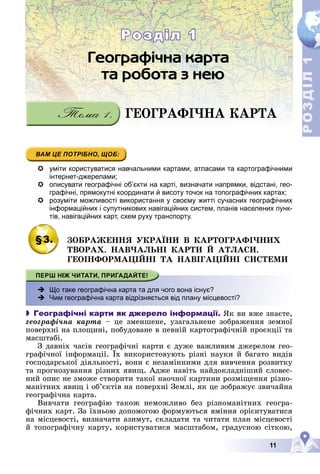11
Р
О
З
Д
І
Л
Р
О
З
Д
І
Л
1
1
 уміти користуватися навчальними картами, атласами та картографічними
інтернет-джерелами;
 описувати географічні об’єкти на карті, визначати напрямки, відстані, гео-
графічні, прямокутні координати й висоту точок на топографічних картах;
 розуміти можливості використання у своєму житті сучасних географічних
інформаційних і супутникових навігаційних систем, планів населених пунк-
тів, навігаційних карт, схем руху транспорту.
§3. ÇÎÁÐÀÆÅÍÍß ÓÊÐÀЇÍÈ Â ÊÀÐÒÎÃÐÀÔІ×ÍÈÕ
ÒÂÎÐÀÕ. ÍÀÂ×ÀËÜÍІ ÊÀÐÒÈ É ÀÒËÀÑÈ.
ÃÅÎІÍÔÎÐÌÀÖІÉÍІ ÒÀ ÍÀÂІÃÀÖІÉÍІ ÑÈÑÒÅÌÈ
 Що таке географічна карта та для чого вона існує?
 Чим географічна карта відрізняється від плану місцевості?
 Географічні карти як джерело інформації. ßê âè âæå çíàєòå,
ãåîãðàôі÷íà êàðòà – öå çìåíøåíå, óçàãàëüíåíå çîáðàæåííÿ çåìíîї
ïîâåðõíі íà ïëîùèíі, ïîáóäîâàíå â ïåâíіé êàðòîãðàôі÷íіé ïðîєêöії òà
ìàñøòàáі.
Ç äàâíіõ ÷àñіâ ãåîãðàôі÷íі êàðòè є äóæå âàæëèâèì äæåðåëîì ãåî-
ãðàôі÷íîї іíôîðìàöії. Їõ âèêîðèñòîâóþòü ðіçíі íàóêè é áàãàòî âèäіâ
ãîñïîäàðñüêîї äіÿëüíîñòі, âîíè є íåçàìіííèìè äëÿ âèâ÷åííÿ ðîçâèòêó
òà ïðîãíîçóâàííÿ ðіçíèõ ÿâèù. Àäæå íàâіòü íàéäîêëàäíіøèé ñëîâåñ-
íèé îïèñ íå çìîæå ñòâîðèòè òàêîї íàî÷íîї êàðòèíè ðîçìіùåííÿ ðіçíî-
ìàíіòíèõ ÿâèù і îá’єêòіâ íà ïîâåðõíі Çåìëі, ÿê öå çîáðàæóє çâè÷àéíà
ãåîãðàôі÷íà êàðòà.
Âèâ÷àòè ãåîãðàôіþ òàêîæ íåìîæëèâî áåç ðіçíîìàíіòíèõ ãåîãðà-
ôі÷íèõ êàðò. Çà їõíüîþ äîïîìîãîþ ôîðìóþòüñÿ âìіííÿ îðієíòóâàòèñÿ
íà ìіñöåâîñòі, âèçíà÷àòè àçèìóò, ñêëàäàòè òà ÷èòàòè ïëàí ìіñöåâîñòі
é òîïîãðàôі÷íó êàðòó, êîðèñòóâàòèñÿ ìàñøòàáîì, ãðàäóñíîþ ñіòêîþ,
ÃÅÎÃÐÀÔІ×ÍÀ ÊÀÐÒÀ
Розділ 1
Розділ 1
 