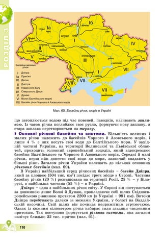 Р
О
З
Д
І
Л
Р
О
З
Д
І
Л
3
3
110
ùî çàòîïëþєòüñÿ âîäîþ ïіä ÷àñ ïîâåíåé, ïàâîäêіâ, íàçèâàþòü çàïëà-
âîþ. Іç ÷àñîì ðі÷êà ïîãëèáëþє ñâîє ðóñëî, ôîðìóþ÷è íîâó çàïëàâó, à
ñòàðà çàïëàâà ïåðåòâîðþєòüñÿ íà òåðàñó.
 Основні річкові басейни та системи. Áіëüøіñòü âåëèêèõ і
ìàëèõ ðі÷îê íàëåæèòü äî áàñåéíіâ ×îðíîãî é Àçîâñüêîãî ìîðіâ, і
ëèøå 4 % ç íèõ íåñóòü ñâîї âîäè äî Áàëòіéñüêîãî ìîðÿ. Ó çàõіä-
íіé ÷àñòèíі Óêðàїíè, íà òåðèòîðії Âîëèíñüêîї òà Ëüâіâñüêîї îáëàñ-
òåé, ïðîõîäèòü ãîëîâíèé єâðîïåéñüêèé âîäîäіë, ÿêèé âіäîêðåìëþє
áàñåéíè Áàëòіéñüêîãî òà ×îðíîãî é Àçîâñüêîãî ìîðіâ. Ñåðåäíі é ìàëі
ðі÷êè, ïåðø íіæ äîíåñòè ñâîї âîäè äî ìîðÿ, çàçâè÷àé âïàäàþòü ó
áіëüøі ðіêè. Çàãàëîì ðі÷êè Óêðàїíè íàëåæàòü äî êіëüêîõ îñíîâíèõ
ðі÷êîâèõ áàñåéíіâ (ìàë. 60).
Â Óêðàїíі íàéáіëüøèé ñåðåä ðі÷êîâèõ áàñåéíіâ – áàñåéí Äíіïðà,
ÿêèé çà ïëîùåþ (504 òèñ. êì2) ïîñіäàє òðåòє ìіñöå â Єâðîïі. ×àñòèíà
áàñåéíó ðі÷êè (20 %) ðîçòàøîâàíà íà òåðèòîðії Ðîñії, 25 % – ó Áіëî-
ðóñі, à íàéáіëüøà ÷àñòèíà (55 %) – â Óêðàїíі.
Äíіïðî – îäíà ç íàéáіëüøèõ ðі÷îê ñâіòó. Ó Єâðîïі âіí ïîñòóïàєòüñÿ
çà äîâæèíîþ ëèøå Âîëçі é Äóíàþ, ïðîêëàäàþ÷è ñîáі øëÿõ Ñõіäíîєâ-
ðîïåéñüêîþ ðіâíèíîþ ïðîòÿãîì 2200 êì (â Óêðàїíі – 981 êì). Âèòîêè
Äíіïðà ïåðåáóâàþòü äàëåêî çà ìåæàìè Óêðàїíè, ó áîëîòі íà Âàëäàé-
ñüêіé âèñî÷èíі. Ñâіé øëÿõ âіí ïî÷èíàє íåïðèìіòíèì ñòðóìî÷êîì.
Îäíàê іç êîæíèì êіëîìåòðîì ðі÷êà íàáèðàє ñèëè çàâäÿêè ÷èñëåííèì
ïðèòîêàì. Òàê ïîñòóïîâî ôîðìóєòüñÿ ðі÷êîâà ñèñòåìà, ÿêà çàãàëîì
íàëі÷óє áëèçüêî 32 òèñ. ïðèòîê (ìàë. 61).
Мал. 60. Басейни річок, морів в Україні
 