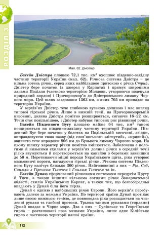 Р
О
З
Д
І
Л
Р
О
З
Д
І
Л
3
3
112
Áàñåéí Äíіñòðà ïëîùåþ 72,1 òèñ. êì2 îõîïëþє ïіâäåííî-çàõіäíó
÷àñòèíó òåðèòîðії Óêðàїíè (ìàë. 62). Ðі÷êîâà ñèñòåìà Äíіñòðà – öå
êіëüêà ñîòåíü ðі÷îê, ñåðåä ÿêèõ íàéáіëüøîþ ïðèòîêîþ є ðі÷êà Ñòðèé.
Äíіñòåð áåðå ïî÷àòîê іç äæåðåë ó Êàðïàòàõ і ïðÿìóє øèðîêèìè
ëàíàìè Ïîäіëëÿ (÷àñòêîâî òåðèòîðієþ Ìîëäîâè, óòâîðþþ÷è ïîäåêóäè
ïðèðîäíèé êîðäîí) і Ïðè÷îðíîìîð’ÿ äî Äíіñòðîâñüêîãî ëèìàíó ×îð-
íîãî ìîðÿ. Öåé øëÿõ çàâäîâæêè 1362 êì, ç ÿêèõ 705 êì ïðèïàäàє íà
òåðèòîðіþ Óêðàїíè.
Ó âåðõіâ’ÿõ Äíіñòåð òå÷å ãëèáîêîþ âóçüêîþ äîëèíîþ і ìàє âèãëÿä
òèïîâîї ãіðñüêîї ðі÷êè. Ëèøå â íèæíіé òå÷ії, íà Ïðè÷îðíîìîðñüêіé
íèçîâèíі, äîëèíà Äíіñòðà ïîìіòíî ðîçøèðþєòüñÿ, ñÿãàþ÷è 16–22 êì.
Òå÷іÿ ñòàє ïîâіëüíіøîþ, і Äíіñòåð íàáóâàє òèïîâèõ ðèñ ðіâíèííîї ðі÷êè.
Áàñåéí Ïіâäåííîãî Áóãó ïëîùåþ ìàéæå 64 òèñ. êì2 òàêîæ
ïîøèðþєòüñÿ íà ïіâäåííî-çàõіäíó ÷àñòèíó òåðèòîðії Óêðàїíè. Ïіâ-
äåííèé Áóã áåðå ïî÷àòîê ó áîëîòàõ íà Ïîäіëüñüêіé âèñî÷èíі, çâіäêè,
âèïðàâäîâóþ÷è ñâîþ íàçâó (âіä ñëîâ’ÿíñüêîãî «çіãíóòèé», «êðèâèé»),
çâèâèñòî òå÷å âïðîäîâæ 806 êì äî Áóçüêîãî ëèìàíó ×îðíîãî ìîðÿ. Íà
öüîìó øëÿõó õàðàêòåð ðі÷êè ïîìіòíî çìіíþєòüñÿ. Çàáîëî÷åíà ç ïîëî-
ãèìè é íèçüêèìè ñõèëàìè ó âåðõіâ’ÿõ äîëèíà ðі÷êè â ñåðåäíіé òå÷ії
ðіçêî çâóæóєòüñÿ é ïåðåòâîðþєòüñÿ íà êàíüéîí ç áåðåãàìè çàââèøêè
äî 50 ì. Ïåðåòèíàþ÷è ìіöíі ïîðîäè Óêðàїíñüêîãî ùèòà, ðіêà óòâîðþє
ìàëüîâíè÷і ïîðîãè, íàãàäóþ÷è ãіðñüêі ðі÷êè. Ðі÷êîâà ñèñòåìà Ïіâäåí-
íîãî Áóãó íàëі÷óє áëèçüêî 300 ðі÷îê. Íàéãîëîâíіøі ç íèõ – Ðіâ, Ñîá,
Ñèíþõà ç Ãіðñüêèì Òіêè÷åì і Ãíèëèì Òіêè÷åì òà іí.
Áàñåéí Äóíàþ ñôîðìîâàíèé ðі÷êîâèìè ñèñòåìàìè ïåðåäóñіì Ïðóòó
é Òèñè, à òàêîæ іíøèìè êіëüêîìà ñîòíÿìè ðі÷îê Çàêàðïàòñüêîї
îáëàñòі, ñõèëіâ Óêðàїíñüêèõ Êàðïàò, à òàêîæ òèõ, ùî áåçïîñåðåäíüî
âïàäàþòü ó Äóíàé áіëÿ éîãî ãèðëà.
Äóíàé є îäíієþ ç íàéáіëüøèõ ðі÷îê Єâðîïè. Éîãî âåðõіâ’ÿ ïåðåáó-
âàþòü äàëåêî çà ìåæàìè Óêðàїíè. Ïî òåðèòîðії êðàїíè Äóíàé ïðîòіêàє
ëèøå ñâîєþ íèæíüîþ òå÷ієþ, äå ïîâíîâîäíà ðіêà ðîçïàäàєòüñÿ íà ÷èñ-
ëåííі ðóêàâè òà ãëèáîêі ïðîòîêè. Òðüîìà òàêèìè ðóêàâàìè (ãèðëàìè)
Äóíàé âïàäàє â ×îðíå ìîðå. Äâà ç íèõ – Ñóëіíñüêå òà Ãåîðãіїâñüêå
ãèðëà – ðîçòàøîâàíі ïîçà ìåæàìè Óêðàїíè, ëèøå îäíå Êіëіéñüêå
ãèðëî є ÷àñòèíîþ òåðèòîðії íàøîї êðàїíè.
Мал. 62. Дністер
 