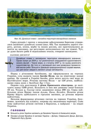 Р
О
З
Д
І
Л
Р
О
З
Д
І
Л
3
3
113
Ñåðåä ðóêàâіâ і ïðîòîê ç íèçüêèìè çàáîëî÷åíèìè áåðåãàìè óòâîðè-
ëèñÿ çíàìåíèòі äóíàéñüêі ïëàâíі (ìàë. 63). Òàê íàçèâàþòü çàðîñòі î÷å-
ðåòó, ðîãîçè, îñîêè, âåðáè òà іíøèõ ðîñëèí, ÿêі ïðèñòîñóâàëèñÿ äî
æèòòÿ íà çàïëàâàõ, ùî ðåãóëÿðíî çàòîïëþþòüñÿ ïіä ÷àñ ïîâåíі. Òóò,
äå äóæå áàãàòî ðèáè é âîäîïëàâíèõ ïòàõіâ, ñòâîðåíî çàïîâіäíèê.
ÍÀÓÊÎÂІ ÄÈÑÊÓÑІЇ
Ïîðÿä ç ðі÷êîâèìè áàñåéíàìè, ùî ñôîðìóâàëèñÿ íà òåðåíàõ
Óêðàїíè, ñëіä íàçâàòè òàêîæ áàñåéí Âіñëè, ùî íà ïіâíі÷íîìó çàõîäі
êðàїíè. Öå єäèíèé â Óêðàїíі áàñåéí, ðіêè ÿêîãî íåñóòü ñâîї âîäè äî
Áàëòіéñüêîãî ìîðÿ. Ðі÷êîâà ñèñòåìà Âіñëè – öå 120 ðі÷îê, íàéáіëü-
øèìè ñåðåä ÿêèõ є Çàõіäíèé Áóã і Ñàí.
Îêðåìî ñëіä ðîçãëÿäàòè é ðі÷êè Êðèìñüêîãî ïіâîñòðîâà, äå íàëі-
÷óþòü ïîíàä 1500 ðі÷îê. Áіëüøіñòü іç íèõ ìàє äîâæèíó ëèøå áëèçüêî
10 êì. Òіëüêè ð. Ñàëãèð ñÿãàє çàâäîâæêè ïîíàä 200 êì. Ñåðåä íàé-
áіëüøèõ ðі÷îê Êðèìó òàêîæ Àëüìà, Êà÷à, Áåëüáåê. Ïî÷àòîê ðі÷êè
Êðèìó áåðóòü çäåáіëüøîãî â ãіðñüêèõ ìàñèâàõ, äå ðі÷êîâà ìåðåæà
íàéãóñòіøà.
Çàãàëîì ôîðìóâàííÿ ðі÷êîâèõ ñèñòåì íà òåðåíàõ Óêðàїíè, áåçó-
ìîâíî, çàëåæèòü âіä êëіìàòó, çîêðåìà âіä çâîëîæåííÿ òåðèòîðії. Ñàìå
òîìó íàéãóñòіøі ðі÷êîâі ñèñòåìè â Êàðïàòàõ, à íàéðіäøі – íà ïіâäíі
Óêðàїíè.
Г О Л О В Н Е
 Більшість річок України належить до басейнів Чорного й Азовського морів.
 Основні річкові басейни й системи України – Дніпра, Сіверського Дінця, Дністра,
Південного Бугу, Дунаю.
Дунайські плавні є заповідною територією міжнародного значення.
Однак попри це 2004 р. тут розпочалося спорудження судноплавного
каналу Дунай – Чорне море, а з початку 2007 р. по ньому розпочато
судноплавство. До того ж у заповідній зоні нині дозволено промисло-
вий вилов риби. Більшість фахівців природоохоронної справи вважає,
що цей канал завдасть великої шкоди заповіднику.
Мал. 63. Дунайські плавні – заповідна територія міжнародного значення
 