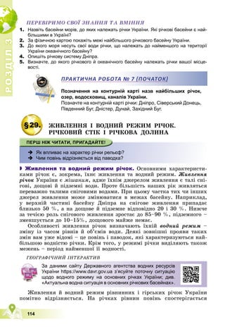 Р
О
З
Д
І
Л
Р
О
З
Д
І
Л
3
3
114
ÏÅÐÅÂІÐÈÌÎ ÑÂÎЇ ÇÍÀÍÍß ÒÀ ÂÌІÍÍß
1. Назвіть басейни морів, до яких належать річки України. Які річкові басейни є най-
більшими в Україні?
2. За фізичною картою покажіть межі найбільшого річкового басейну України.
3. До якого моря несуть свої води річки, що належать до найменшого на території
України океанічного басейну?
4. Опишіть річкову систему Дніпра.
5. Визначте, до якого річкового й океанічного басейну належать річки вашої місце-
вості.
Позначення на контурній карті назв найбільших річок,
озер, водосховищ, каналів України.
Позначте на контурній карті річки: Дніпро, Сіверський Донець,
Південний Буг, Дністер, Дунай, Західний Буг.
§29. ÆÈÂËÅÍÍß І ÂÎÄÍÈÉ ÐÅÆÈÌ ÐІ×ÎÊ.
ÐІ×ÊÎÂÈÉ ÑÒІÊ І ÐІ×ÊÎÂÀ ÄÎËÈÍÀ
 Як впливає на характер річки рельєф?
 Чим повінь відрізняється від паводка?
 Живлення та водний режим річок. Îñíîâíèìè õàðàêòåðèñòè-
êàìè ðі÷îê є, çîêðåìà, їõíє æèâëåííÿ òà âîäíèé ðåæèì. Æèâëåííÿ
ðі÷îê Óêðàїíè є ìіøàíèì, àäæå їõíіì äæåðåëîì æèâëåííÿ є òàëі ñíі-
ãîâі, äîùîâі é ïіäçåìíі âîäè. Ïðîòå áіëüøіñòü íàøèõ ðіê æèâëÿòüñÿ
ïåðåâàæíî òàëèìè ñíіãîâèìè âîäàìè. Ïðè öüîìó ÷àñòêà òèõ ÷è іíøèõ
äæåðåë æèâëåííÿ ìîæå çìіíþâàòèñÿ â ìåæàõ áàñåéíó. Íàïðèêëàä,
ó âåðõíіé ÷àñòèíі áàñåéíó Äíіïðà íà ñíіãîâå æèâëåííÿ ïðèïàäàє
áëèçüêî 50 %, à íà äîùîâå é ïіäçåìíå âіäïîâіäíî 20 і 30 %. Íèæ÷å
çà òå÷ієþ ðîëü ñíіãîâîãî æèâëåííÿ çðîñòàє äî 85–90 %, ïіäçåìíîãî –
çìåíøóєòüñÿ äî 10–15%, äîùîâîãî ìàéæå íåìàє.
Îñîáëèâîñòі æèâëåííÿ ðі÷îê âèçíà÷àþòü їõíіé âîäíèé ðåæèì –
çìіíó іç ÷àñîì ðіâíіâ é îá’єìіâ âîäè. Äåÿêі çîâíіøíі ïðîÿâè òàêèõ
çìіí âàì óæå âіäîìі – öå ïîâіíü і ïàâîäîê, ÿêі õàðàêòåðèçóþòüñÿ íàé-
áіëüøîþ âîäíіñòþ ðі÷êè. Êðіì òîãî, ó ðåæèìі ðі÷êè âèäіëÿþòü òàêîæ
ìåæåíü – ïåðіîä íàéìåíøîї її âîäíîñòі.
ÃÅÎÃÐÀÔІ×ÍÈÉ ІÍÒÅÐÀÊÒÈÂ
Æèâëåííÿ é âîäíèé ðåæèì ðіâíèííèõ і ãіðñüêèõ ðі÷îê Óêðàїíè
ïîìіòíî âіäðіçíÿєòüñÿ. Íà ðі÷êàõ ðіâíèí ïîâіíü ñïîñòåðіãàєòüñÿ
ПРАКТИЧНА РОБОТА № 7 ПОЧАТОК
За даними сайту Державного агентства водних ресурсів
України https://www.davr.gov.ua з’ясуйте поточну ситуацію
щодо водного режиму на основних річках України; див.
«Актуальна водна ситуація в основних річкових басейнах».
 