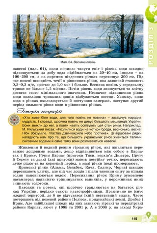 Р
О
З
Д
І
Л
Р
О
З
Д
І
Л
3
3
115
íàâåñíі (ìàë. 64), êîëè ïî÷èíàє òàíóòè ñíіã і ðіâåíü âîäè øâèäêî
ïіäâèùóєòüñÿ: çà äîáó âîäà ïіäіéìàєòüñÿ íà 20–40 ñì, іíêîëè – íà
100–200 ñì, à íà îêðåìèõ ïіâäåííèõ ðі÷êàõ ïåðåâèùóє 300 ñì. Ïіä
÷àñ ïîâåíі øâèäêіñòü òå÷ії â ðіâíèííèõ ðі÷îê, ÿêà çàçâè÷àé ñòàíîâèòü
0,2–0,3 ì/ñ, çðîñòàє äî 1,0 ì/ñ і áіëüøå. Âåñíÿíà ïîâіíü ó ñåðåäíüîìó
òðèâàє íå áіëüøå 1,5 ìіñÿöÿ. Ïîòіì ðіâåíü âîäè çíèæóєòüñÿ òà âëіòêó
äîñÿãàє ñâîãî ìіíіìàëüíîãî çíà÷åííÿ. Íåçíà÷íå ïіäâèùåííÿ ðіâíÿ
âîäè âíàñëіäîê òðèâàëèõ äîùіâ âіäáóâàєòüñÿ âîñåíè. Óçèìêó, êîëè
âîäà â ðі÷êàõ îõîëîäæóєòüñÿ é ïîñòóïîâî çàìåðçàє, íàñòóïàє äðóãèé
ïåðіîä íèçüêîãî ðіâíÿ âîäè â ðіâíèííèõ ðі÷êàõ.
Iсторiя географiï
Æèâëåííÿ é âîäíèé ðåæèì ãіðñüêèõ ðі÷îê, ÿêі æèâëÿòüñÿ ïåðå-
âàæíî äîùîâèìè âîäàìè, äåùî âіäðіçíÿþòüñÿ ìіæ ñîáîþ â Êàðïà-
òàõ і Êðèìó. Ðі÷êè Êàðïàò (ïðèòîêè Òèñè, âåðõіâ’ÿ Äíіñòðà, Ïðóòó
é Ñåðåòó òà äåÿêі їõíі ïðèòîêè) ìàþòü ïîñòіéíó òå÷іþ, ïåðåñèõàþòü
äóæå ðіäêî òà íà êîðîòêèé ïåðіîä, à ìàëі ðі÷êè іíîäі ïðîìåðçàþòü.
Êðèìñüêі ðі÷êè (Àëüìà, Áåëüáåê, Êà÷à, Ñàëãèð, ×îðíà) øâèäêî
ïåðåñèõàþòü óëіòêó, àëå ïіä ÷àñ äîùіâ і ïіñëÿ òàíåííÿ ñíіãó çà êіëüêà
ãîäèí íàïîâíþþòüñÿ âîäîþ. Ïåðåñèõàííÿ ðі÷îê Êðèìó çóìîâëåíî
íàñàìïåðåä íàÿâíіñòþ òðіùèíóâàòèõ âàïíÿêіâ, ó ïîðîæíèíàõ ÿêèõ
çíèêàþòü âîäîòîêè.
Ïàâîäêè òà ïîâåíі, ÿêі ùîðі÷íî òðàïëÿþòüñÿ íà áàãàòüîõ ðі÷-
êàõ Óêðàїíè, íåðіäêî ñòàþòü êàòàñòðîôі÷íèìè. Ïðàêòè÷íî íå іñíóє
æîäíîї òåðèòîðії, äå á íå âіä÷óâàâñÿ їõíіé íåãàòèâíèé âïëèâ. ×àñòî
ïîòåðïàþòü âіä ïîâåíåé ðàéîíè Ïîëіññÿ, ïðèäóíàéñüêі çåìëі, Äîíáàñ і
Êðèì. Àëå íàéáіëüøîї øêîäè âіä íèõ çàçíàþòü ãіðñüêі òà ïåðåäãіðñüêі
ðàéîíè Êàðïàò, ÿê-îò ó 1998 òà 2001 ð. À â 2008 ð. íà çàõîäі Óêðà-
р р ф
«Хто живе біля води, для того повінь не новина» – засвідчує народна
мудрість. І справді, щорічна повінь не дивує більшість мешканців України.
Вони звикли до неї, а поети навіть оспівують цей стан річки. Наприклад,
М. Рильський писав: «Розлилися води на чотири броди, веснонько, весна!
Ніби збезуміле, птаство дзвінкокриле небо протина». Ці віршовані рядки
нагадують нам про те, що більшість українських річок живиться талими
сніговими водами й саме тому вони розливаються навесні.
Мал. 64. Весняна повінь
 