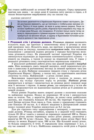 Р
О
З
Д
І
Л
3
3
116
їíè ñòàâñÿ íàéáіëüøèé çà îñòàííі 60 ðîêіâ ïàâîäîê. Ñåðåä ïðèðîäíèõ
ïðè÷èí öèõ ÿâèù – íå ëèøå äîùі é òàíåííÿ ñíіãó âèñîêî â ãîðàõ, à é
òàêîæ áåççàñòåðåæíå âèðóáóâàííÿ ëіñó íà ñõèëàõ ãіð.
ÍÀÓÊÎÂІ ÄÈÑÊÓÑІЇ
 Річковий стік і річкова долина. Ðі÷êîâèì ñòîêîì íàçèâàþòü
êіëüêіñòü âîäè, ùî ïðîòіêàє ó âèçíà÷åíîìó ìіñöі її ðі÷èùà çà ïåâ-
íèé ïðîìіæîê ÷àñó. Êіëüêіñòü âîäè, ùî ïðîòіêàє ó âèçíà÷åíîìó ìіñöі
ðі÷èùà ðі÷êè çà ñåêóíäó, íàçèâàєòüñÿ âèòðàòîþ âîäè. Àëå îñíîâíèì
ïîêàçíèêîì і äæåðåëîì âîäíèõ ðåñóðñіâ є ñåðåäíÿ áàãàòîðі÷íà âåëè-
÷èíà ðі÷êîâîãî ñòîêó. Íà ðіâíèííіé ÷àñòèíі òåðèòîðії Óêðàїíè âіí
çìåíøóєòüñÿ âіäïîâіäíî äî íàðîñòàííÿ êîíòèíåíòàëüíîñòі êëіìàòó – ç
ïіâíî÷і íà ïіâäåíü, à òàêîæ іç çàõîäó íà ïіâäåííèé ñõіä. Ó ãîðàõ ó
ðîçïîäіëі ðі÷êîâîãî ñòîêó ñïîñòåðіãàєòüñÿ âåðòèêàëüíà ïîÿñíіñòü.
Ó ðåçóëüòàòі ðóéíіâíîї ðîáîòè ðі÷êà ìàє ðіäêèé (âîäíèé) і òâåðäèé
ñòіê. Íèì íàçèâàþòü óâåñü òâåðäèé ìàòåðіàë, ÿêèé ïåðåíîñèòüñÿ ðі÷-
êîþ â çàâèñëîìó é ðîç÷èíåíîìó âèãëÿäі çà ïåâíèé ïðîìіæîê ÷àñó (ÿê
ïðàâèëî, çà ðіê). Íàéâèùі ïîêàçíèêè òâåðäîãî ñòîêó ó ãіðñüêèõ ðі÷îê
Óêðàїíñüêèõ Êàðïàò і Êðèìó, à òàêîæ òèõ, ùî ïåðåòèíàþòü âèñî÷èíè
ëіñîñòåïó òà ñòåïó. Íàéìåíøèé – ó ðі÷îê ëіñîâîї çîíè.
Âàæëèâèìè õàðàêòåðèñòèêàìè ðі÷îê є ïàäіííÿ òà ïîõèë, ÿêі
çàëåæàòü âіä ñêëàäó ãіðñüêèõ ïîðіä òà ðåëüєôó. Ïàäіííÿ ðі÷êè
âèìіðþєòüñÿ â ìåòðàõ і âèçíà÷àєòüñÿ ÿê ðіçíèöÿ âèñîò ïîâåðõíі âîäè
ìіæ її âèòîêîì і ãèðëîì. À ïîõèë ðі÷êè, ùî âèìіðþєòüñÿ ó ì/êì àáî
ñì/êì, ðîçðàõîâóєòüñÿ ÿê âіäíîøåííÿ ïàäіííÿ ðі÷êè äî її äîâæèíè íà
ïåâíіé äіëÿíöі.
Ðі÷êè ðіâíèí Óêðàїíè ìàþòü øèðîêі äîëèíè ç ïîëîãèìè ñõèëàìè
òà íàéìåíøå ïàäіííÿ. Ïîõèë íå ïåðåâèùóє 10 ì/êì і çìåíøóєòüñÿ
âíèç çà òå÷ієþ. Òàê, ó âåðõіâ’ÿõ Äíіïðà, äå ïîõèë ñÿãàє íàéáіëüøèõ
çíà÷åíü, âіí ñòàíîâèòü áëèçüêî 50 ñì/êì. Íà òåðèòîðії Óêðàїíè, äî
ÿêîї Äíіïðî âñòóïàє áіëÿ ãèðëà ð. Ñîæ, ïîõèë ó ñåðåäíüîìó ñòàíîâèòü
óæå áëèçüêî 10 ñì/êì. À â îáëàñòі âïàäіííÿ â Äíіïðîâñüêèé ëèìàí
ïîõèë ãîëîâíîї ðіêè Óêðàїíè çíèæóєòüñÿ äî 0,1 ñì/êì.
Äëÿ ðіê ãіðñüêîãî òèïó õàðàêòåðíèìè є íåøèðîêі, ç êðóòèìè ñõè-
ëàìè äîëèíè. Ðі÷èùà íåãëèáîêі, øèðèíà їõ ó âåðõíіé òå÷ії ñòàíîâèòü
òіëüêè 10–20 ì і íàâіòü ó ïîíèççі íå ïåðåâèùóє çàçâè÷àé 100 ì. Ïîõèë
ãіðñüêèõ ðі÷îê çíà÷íî ïåðåâèùóє ïîõèë ðі÷îê ðіâíèí, äîñÿãàþ÷è ó
âåðõіâ’ÿõ 60–70 ì/êì і áіëüøå. Òàê, ñåðåäíіé ïîõèë ðі÷êè Ïðóò áіëÿ
âèòîêó (â ìåæàõ Êàðïàò) ñÿãàє 100 ì/êì. Ùî áіëüøèé ïîõèë ðі÷êè,
òî áіëüøà øâèäêіñòü її òå÷ії. Ó ñåðåäíüîìó âîíà ïåðåâèùóє 1 ì/ñ, à
ïіä ÷àñ ïîâåíåé – 3–5 ì/ñ. Íàéáіëüøà øâèäêіñòü òå÷іé ðіêè â Óêðàїíі
За останні десятиліття в Українських Карпатах повені частішають. Де-
які дослідники вважають, що це пов’язано з глобальними змінами клі-
мату. Проте є й інша думка, за якою в цьому винна людина. Лише за
останні приблизно десять років у Карпатах було вирубано лісу ледь не
в чотири рази більше, ніж посаджено. Й оголені гірські схили тепер не
можуть перешкоджати стрімким водним потокам, через це вода не за-
тримується на високих місцях, а одразу ж бурхливими потоками руха-
ється в долини й там переповнює річки.
 