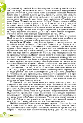 Р
О
З
Д
І
Л
Р
О
З
Д
І
Л
3
3
118
ëüîäîâèêîâі, âóëêàíі÷íі. Áіëüøіñòü îçåðíèõ óëîãîâèí ó íàøіé êðàїíі –
çàïëàâíі îçåðà, ùî âèíèêëè íà çàïëàâі ðі÷êè âíàñëіäîê âіäîêðåìëåííÿ
ðóêàâà àáî çàòîêè âіä îñíîâíîãî ðóñëà ðі÷êîâèìè íàíîñàìè. Îñîáëèâî
áàãàòî îçåð ó çàïëàâàõ Äíіïðà, Äåñíè, Ïðèï’ÿòі, Ñіâåðñüêîãî Äіíöÿ òà
ìàëèõ ðі÷îê Ïîëіññÿ. Öі îçåðà çäåáіëüøîãî íåâåëèêі. Âèíÿòêîì є çà-
ïëàâíі îçåðà â ïîíèççі Äóíàþ. Ñåðåä òàêèõ і íàéáіëüøå â Óêðàїíі ïðіñíå
îçåðî ßëïóã (ßëïóõ), ùî ìàє ïëîùó 149 êì2. Òîìó, õòî çàõî÷å îáіéòè
éîãî íàâêîëî, äîâåäåòüñÿ íàáðàòèñÿ ñèë і ïðèãîòóâàòèñÿ äî òðèâàëîї
ïîäîðîæі. Àäæå äîâæèíà ßëïóãà – 39 êì, à øèðèíà ñÿãàє 6 êì. Âîäíå
æèâëåííÿ îçåðà çäіéñíþєòüñÿ ãîëîâíèì ÷èíîì çà ðàõóíîê âîäîîáìіíó ç
îçåðîì Êóãóðëóé, ç ÿêèì âîíî ñïîëó÷åíå ïðîòîêîþ ó ïіâäåííіé ÷àñòèíі.
Öі îçåðà ïîðіâíÿíî íåãëèáîêі (äî 5,5 ì), і òîìó âçèìêó çàìåðçàþòü.
Óëіòêó æ îçåðíà âîäà ïîäåêóäè íàãðіâàєòüñÿ äî +27...30 Ñ.
Ïðèäóíàéñüêі âîäîéìè ðàíіøå ñïîëó÷àëèñÿ ç Äóíàєì ïðîòîêàìè.
Íèíі æ âіä éîãî çàïëàâè îçåðà âіäîêðåìëåíі øòó÷íèìè äàìáàìè, çà
äîïîìîãîþ ÿêèõ ðåãóëþþòü îáìіí âîäè ìіæ ðіêîþ òà îçåðàìè.
Îçåðî Ñàñèê (Êóíäóê), ùî â Îäåñüêіé îáëàñòі, òàêîæ ñâîãî ÷àñó íå
áóëî іçîëüîâàíèì òà ÿâëÿëî ñîáîþ ëèìàí ×îðíîãî ìîðÿ. Çàâäÿêè ëіêó-
âàëüíèì ãðÿçÿì Ñàñèê (ç òþðêñüêîї – «ñìåðäþ÷èé») áóâ âіäîìèé ÿê
êóðîðò. Îäíàê íàïðèêіíöі 1970-õ ðîêіâ ïî÷àâñÿ ìàñøòàáíèé ïðîєêò
îïðіñíåííÿ éîãî âîä ç ñіëüñüêîãîñïîäàðñüêîþ ìåòîþ. Ëèìàí âіäîêðå-
ìèëè âіä ìîðÿ äàìáîþ (ïåðåñèïîì), ìîðñüêó âîäó ñïðîáóâàëè çàìіñòè-
òè ïðіñíîþ äóíàéñüêîþ. Ïðîєêò çàçíàâ íåâäà÷і ÷åðåç íåâіðíі ðîçðàõóí-
êè, âîäó áóëî îïðіñíåíî ÷àñòêîâî і âîíà âèÿâèëàñÿ íåïðèäàòíîþ àíі
äëÿ çðîøóâàííÿ, àíі äëÿ іíøîãî ïîáóòîâîãî âèêîðèñòàííÿ. Ëіêóâàëüíі
êóðîðòè íà áåðåçі îçåðà çàêðèëèñÿ, ëіêàðі çàáîðîíÿþòü êóïàòèñÿ â íüî-
ìó ÷åðåç çáіëüøåííÿ êіëüêîñòі çáóäíèêіâ ðіçíîìàíіòíèõ çàõâîðþâàíü.
Íèíі öå çàìêíóòà ìіëêîâîäíà ïðіñíîâîäíà âîäîéìà, ïëîùà ÿêîї
ñêëàäàє áëèçüêî 210 êì2, à íà 90 % àêâàòîðії ãëèáèíîþ ìåíøå íіæ
2 ì. Ñêëàä ôëîðè îçåðà òàêîæ çàçíàâ êàòàñòðîôі÷íèõ ïåðåòâîðåíü.
Òі âèäè ðîñëèí, ÿêі áóëè õàðàêòåðíèìè äëÿ ìîðñüêîãî óçáåðåææÿ,
ïîñòóïèëèñÿ ìіñöåì ïðіñíîâîäíèì, çäåáіëüøîãî âîäîðîñòÿì, à â ïðè-
áåðåæíіé ÷àñòèíі ñôîðìóâàëèñÿ ïëàâíåâі óãіääÿ ç íàäçâè÷àéíî áіäíèì
âèäîâèì ñêëàäîì ðîñëèííîñòі. Íèíі âèðіøóєòüñÿ ïèòàííÿ ùîäî âіä-
íîâëåííÿ çâ’ÿçêó Ñàñèêà ç ìîðåì.
Ó ðіâíèííіé ÷àñòèíі Êðèìó ïîøèðåíі îçåðà ëèìàííîãî òèïó, ÿêі
óòâîðèëèñÿ âíàñëіäîê âіäîêðåìëåííÿ âіä ìîðÿ ïіùàíèìè é ïіùàíî-÷åðå-
ïàøêîâèìè ïåðåñèïàìè âóçüêèõ ìîðñüêèõ çàòîê àáî çàòîïëåííÿì áàëîê
óíàñëіäîê ïіäâèùåííÿ ðіâíÿ ìîðÿ. Äîùі òóò áóâàþòü íå ÷àñòî, òîìó
îçåðà æèâëÿòüñÿ ìîðñüêèìè òà ïіäçåìíèìè ìіíåðàëіçîâàíèìè âîäàìè.
Ïіä ïàëþ÷èì êðèìñüêèì ñîíöåì ìіëêîâîäíі îçåðà øâèäêî ïåðåòâîðþ-
þòüñÿ íà ðîïó – ñîëîíèé ðîç÷èí. Ïîäåêóäè âіí ìàє ôіîëåòîâå çàáàðâëåí-
íÿ, ÿêèì îçåðî çîáîâ’ÿçàíå âîäîðîñòÿì. Òіëüêè âîíè çäàòíі âèæèòè â
öіé ñîëі. Óëіòêó æ, êîëè çîâñіì ñóõî, ÷èìàëî îçåð çàçâè÷àé ïåðåñèõà-
þòü, і òîäі íà їõíüîìó äíі çàëèøàєòüñÿ òіëüêè ñîëîíà êіðêà.
Íàéáіëüøå îçåðî Êðèìñüêîãî ïіâîñòðîâà ëåæèòü ïîáëèçó ì. Єâïàòî-
ðіÿ і, àíàëîãі÷íî äî ñâîãî ðîäè÷à â Îäåñüêіé îáëàñòі, çâåòüñÿ Ñàñèê.
Ùå îäíå âåëèêå ñîëîíå îçåðî íà çàõіäíîìó óçáåðåææі Êðèìñüêîãî ïіâ-
îñòðîâà – Äîíóçëàâ, âîíî є íàéãëèáøèì ó Êðèìó (äî 27 ì). Íà ñõіäíîìó
 