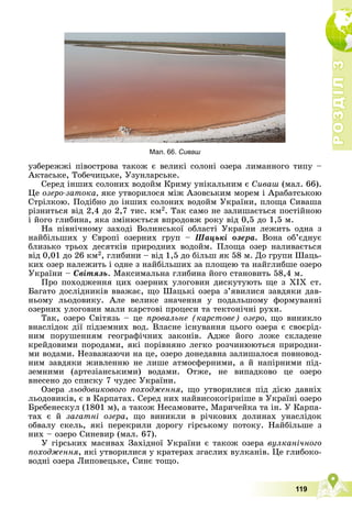 Р
О
З
Д
І
Л
Р
О
З
Д
І
Л
3
3
119
óçáåðåææі ïіâîñòðîâà òàêîæ є âåëèêі ñîëîíі îçåðà ëèìàííîãî òèïó –
Àêòàñüêå, Òîáå÷èöüêå, Óçóíëàðñüêå.
Ñåðåä іíøèõ ñîëîíèõ âîäîéì Êðèìó óíіêàëüíèì є Ñèâàø (ìàë. 66).
Öå îçåðî-çàòîêà, ÿêå óòâîðèëîñÿ ìіæ Àçîâñüêèì ìîðåì і Àðàáàòñüêîþ
Ñòðіëêîþ. Ïîäіáíî äî іíøèõ ñîëîíèõ âîäîéì Óêðàїíè, ïëîùà Ñèâàøà
ðіçíèòüñÿ âіä 2,4 äî 2,7 òèñ. êì2. Òàê ñàìî íå çàëèøàєòüñÿ ïîñòіéíîþ
і éîãî ãëèáèíà, ÿêà çìіíþєòüñÿ âïðîäîâæ ðîêó âіä 0,5 äî 1,5 ì.
Íà ïіâíі÷íîìó çàõîäі Âîëèíñüêîї îáëàñòі Óêðàїíè ëåæèòü îäíà ç
íàéáіëüøèõ ó Єâðîïі îçåðíèõ ãðóï – Øàöüêі îçåðà. Âîíà îá’єäíóє
áëèçüêî òðüîõ äåñÿòêіâ ïðèðîäíèõ âîäîéì. Ïëîùà îçåð íàëèâàєòüñÿ
âіä 0,01 äî 26 êì2, ãëèáèíè – âіä 1,5 äî áіëüø ÿê 58 ì. Äî ãðóïè Øàöü-
êèõ îçåð íàëåæèòü і îäíå ç íàéáіëüøèõ çà ïëîùåþ òà íàéãëèáøå îçåðî
Óêðàїíè – Ñâіòÿçü. Ìàêñèìàëüíà ãëèáèíà éîãî ñòàíîâèòü 58,4 ì.
Ïðî ïîõîäæåííÿ öèõ îçåðíèõ óëîãîâèí äèñêóòóþòü ùå ç ÕІÕ ñò.
Áàãàòî äîñëіäíèêіâ ââàæàє, ùî Øàöüêі îçåðà ç’ÿâèëèñÿ çàâäÿêè äàâ-
íüîìó ëüîäîâèêó. Àëå âåëèêå çíà÷åííÿ ó ïîäàëüøîìó ôîðìóâàííi
îçåðíèõ óëîãîâèí ìàëè êàðñòîâi ïðîöåñè òà òåêòîíi÷íi ðóõè.
Òàê, îçåðî Ñâіòÿçü – öå ïðîâàëüíå (êàðñòîâå) îçåðî, ùî âèíèêëî
âíàñëіäîê äії ïіäçåìíèõ âîä. Âëàñíå іñíóâàííÿ öüîãî îçåðà є ñâîєðіä-
íèì ïîðóøåííÿì ãåîãðàôі÷íèõ çàêîíіâ. Àäæå éîãî ëîæå ñêëàäåíå
êðåéäîâèìè ïîðîäàìè, ÿêі ïîðіâíÿíî ëåãêî ðîç÷èíþþòüñÿ ïðèðîäíè-
ìè âîäàìè. Íåçâàæàþ÷è íà öå, îçåðî äîíåäàâíà çàëèøàëîñÿ ïîâíîâîä-
íèì çàâäÿêè æèâëåííþ íå ëèøå àòìîñôåðíèìè, à é íàïіðíèìè ïіä-
çåìíèìè (àðòåçіàíñüêèìè) âîäàìè. Îòæå, íå âèïàäêîâî öå îçåðî
âíåñåíî äî ñïèñêó 7 ÷óäåñ Óêðàїíè.
Îçåðà ëüîäîâèêîâîãî ïîõîäæåííÿ, ùî óòâîðèëèñÿ ïіä äієþ äàâíіõ
ëüîäîâèêіâ, є â Êàðïàòàõ. Ñåðåä íèõ íàéâèñîêîãіðíіøå â Óêðàїíі îçåðî
Áðåáåíåñêóë (1801 ì), à òàêîæ Íåñàìîâèòå, Ìàðè÷åéêà òà іí. Ó Êàðïà-
òàõ є é çàãàòíі îçåðà, ùî âèíèêëè â ðі÷êîâèõ äîëèíàõ óíàñëіäîê
îáâàëó ñêåëü, ÿêі ïåðåêðèëè äîðîãó ãіðñüêîìó ïîòîêó. Íàéáіëüøå ç
íèõ – îçåðî Ñèíåâèð (ìàë. 67).
Ó ãіðñüêèõ ìàñèâàõ Çàõіäíîї Óêðàїíè є òàêîæ îçåðà âóëêàíі÷íîãî
ïîõîäæåííÿ, ÿêі óòâîðèëèñÿ ó êðàòåðàõ çãàñëèõ âóëêàíіâ. Öå ãëèáîêî-
âîäíі îçåðà Ëèïîâåöüêå, Ñèíє òîùî.
Мал. 66. Сиваш
 