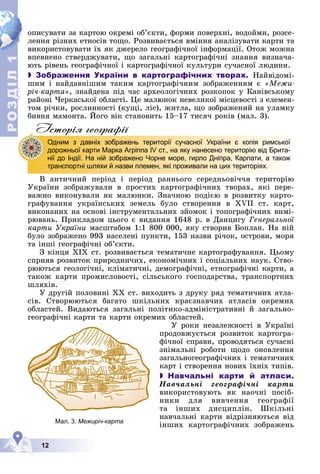 Р
О
З
Д
Д
Д
Д
Д
Д
І
Л
Р
О
З
Д
Д
І
Л
1
1
12
îïèñóâàòè çà êàðòîþ îêðåìі îá’єêòè, ôîðìè ïîâåðõíі, âîäîéìè, ðîçñå-
ëåííÿ ðіçíèõ åòíîñіâ òîùî. Ðîçâèâàєòüñÿ âìіííÿ àíàëіçóâàòè êàðòè òà
âèêîðèñòîâóâàòè їõ ÿê äæåðåëî ãåîãðàôі÷íîї іíôîðìàöії. Îòîæ ìîæíà
âïåâíåíî ñòâåðäæóâàòè, ùî çàãàëüíі êàðòîãðàôі÷íі çíàííÿ âèçíà÷à-
þòü ðіâåíü ãåîãðàôі÷íîї і êàðòîãðàôі÷íîї êóëüòóðè ñó÷àñíîї ëþäèíè.
 Зображення України в картографічних творах. Íàéâіäîìі-
øèì і íàéäàâíіøèì òàêèì êàðòîãðàôі÷íèì çîáðàæåííÿì є «Ìåæè-
ðі÷-êàðòà», çíàéäåíà ïіä ÷àñ àðõåîëîãі÷íèõ ðîçêîïîê ó Êàíіâñüêîìó
ðàéîíі ×åðêàñüêîї îáëàñòі. Öå ìàëþíîê íåâåëèêîї ìіñöåâîñòі ç åëåìåí-
òîì ðі÷êè, ðîñëèííîñòі (êóùі, ëіñ), æèòëà, ùî çîáðàæåíèé íà óëàìêó
áèâíÿ ìàìîíòà. Éîãî âіê ñòàíîâèòü 15–17 òèñÿ÷ ðîêіâ (ìàë. 3).
Iсторiя географiï
Â àíòè÷íèé ïåðіîä і ïåðіîä ðàííüîãî ñåðåäíüîâі÷÷ÿ òåðèòîðіþ
Óêðàїíè çîáðàæóâàëè â ïðîñòèõ êàðòîãðàôі÷íèõ òâîðàõ, ÿêі ïåðå-
âàæíî âèêîíóâàëè ÿê ìàëþíêè. Çíà÷íîþ ïîäієþ â ðîçâèòêó êàðòî-
ãðàôóâàííÿ óêðàїíñüêèõ çåìåëü áóëî ñòâîðåííÿ â XVII ñò. êàðò,
âèêîíàíèõ íà îñíîâі іíñòðóìåíòàëüíèõ çéîìîê і òîïîãðàôі÷íèõ âèìі-
ðþâàíü. Ïðèêëàäîì öüîãî є âèäàííÿ 1648 ð. â Äàíöèãó Ãåíåðàëüíîї
êàðòè Óêðàїíè ìàñøòàáîì 1:1 800 000, ÿêó ñòâîðèâ Áîïëàí. Íà íіé
áóëî çîáðàæåíî 993 íàñåëåíі ïóíêòè, 153 íàçâè ðі÷îê, îñòðîâè, ìîðÿ
òà іíøі ãåîãðàôі÷íі îá’єêòè.
Ç êіíöÿ ÕІÕ ñò. ðîçâèâàєòüñÿ òåìàòè÷íå êàðòîãðàôóâàííÿ. Öüîìó
ñïðèÿâ ðîçâèòîê ïðèðîäíè÷èõ, åêîíîìі÷íèõ і ñîöіàëüíèõ íàóê. Ñòâî-
ðþþòüñÿ ãåîëîãі÷íі, êëіìàòè÷íі, äåìîãðàôі÷íі, åòíîãðàôі÷íі êàðòè, à
òàêîæ êàðòè ïðîìèñëîâîñòі, ñіëüñüêîãî ãîñïîäàðñòâà, òðàíñïîðòíèõ
øëÿõіâ.
Ó äðóãіé ïîëîâèíі ÕÕ ñò. âèõîäèòü ç äðóêó ðÿä òåìàòè÷íèõ àòëà-
ñіâ. Ñòâîðþþòüñÿ áàãàòî øêіëüíèõ êðàєçíàâ÷èõ àòëàñіâ îêðåìèõ
îáëàñòåé. Âèäàþòüñÿ çàãàëüíі ïîëіòèêî-àäìіíіñòðàòèâíі é çàãàëüíî-
ãåîãðàôі÷íі êàðòè òà êàðòè îêðåìèõ îáëàñòåé.
Ó ðîêè íåçàëåæíîñòі â Óêðàїíі
ïðîäîâæóєòüñÿ ðîçâèòîê êàðòîãðà-
ôі÷íîї ñïðàâè, ïðîâîäÿòüñÿ ñó÷àñíі
çíіìàëüíі ðîáîòè ùîäî îíîâëåííÿ
çàãàëüíîãåîãðàôі÷íèõ і òåìàòè÷íèõ
êàðò і ñòâîðåííÿ íîâèõ їõíіõ òèïіâ.
 Навчальні карти й атласи.
Íàâ÷àëüíі ãåîãðàôі÷íі êàðòè
âèêîðèñòîâóþòü ÿê íàî÷íі ïîñіá-
íèêè äëÿ âèâ÷åííÿ ãåîãðàôії
òà іíøèõ äèñöèïëіí. Øêіëüíі
íàâ÷àëüíі êàðòè âіäðіçíÿþòüñÿ âіä
іíøèõ êàðòîãðàôі÷íèõ çîáðàæåíü
Одним з давніх зображень території сучасної України є копія римської
дорожньої карти Марка Агріппа IV ст., на яку нанесено територію від Брита-
нії до Індії. На ній зображено Чорне море, гирло Дніпра, Карпати, а також
транспортні шляхи й назви племен, які проживали на цих територіях.
Мал. 3. Межиріч-карта
 