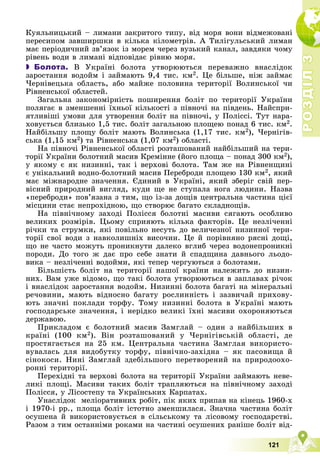 Р
О
З
Д
І
Л
Р
О
З
Д
І
Л
3
3
121
Êóÿëüíèöüêèé – ëèìàíè çàêðèòîãî òèïó, âіä ìîðÿ âîíè âіäìåæîâàíі
ïåðåñèïîì çàâøèðøêè â êіëüêà êіëîìåòðіâ. À Òèëіãóëüñüêèé ëèìàí
ìàє ïåðіîäè÷íèé çâ’ÿçîê іç ìîðåì ÷åðåç âóçüêèé êàíàë, çàâäÿêè ÷îìó
ðіâåíü âîäè â ëèìàíі âіäïîâіäàє ðіâíþ ìîðÿ.
 Болота. Â Óêðàїíі áîëîòà óòâîðþþòüñÿ ïåðåâàæíî âíàñëіäîê
çàðîñòàííÿ âîäîéì і çàéìàþòü 9,4 òèñ. êì2. Öå áіëüøå, íіæ çàéìàє
×åðíіâåöüêà îáëàñòü, àáî ìàéæå ïîëîâèíà òåðèòîðії Âîëèíñüêîї ÷è
Ðіâíåíñüêîї îáëàñòåé.
Çàãàëüíà çàêîíîìіðíіñòü ïîøèðåííÿ áîëіò ïî òåðèòîðії Óêðàїíè
ïîëÿãàє â çìåíøåííі їõíüîї êіëüêîñòі ç ïіâíî÷і íà ïіâäåíü. Íàéñïðè-
ÿòëèâіøі óìîâè äëÿ óòâîðåííÿ áîëіò íà ïіâíî÷і, ó Ïîëіññі. Òóò íàðà-
õîâóєòüñÿ áëèçüêî 1,5 òèñ. áîëіò çàãàëüíîþ ïëîùåþ ïîíàä 6 òèñ. êì2.
Íàéáіëüøó ïëîùó áîëіò ìàþòü Âîëèíñüêà (1,17 òèñ. êì2), ×åðíіãіâ-
ñüêà (1,15 êì2) òà Ðіâíåíñüêà (1,07 êì2) îáëàñòі.
Íà ïіâíî÷і Ðіâíåíñüêîї îáëàñòі ðîçòàøîâàíèé íàéáіëüøèé íà òåðè-
òîðії Óêðàїíè áîëîòíèé ìàñèâ Êðåìіííå (éîãî ïëîùà – ïîíàä 300 êì2),
ó ÿêîìó є ÿê íèçèííі, òàê і âåðõîâі áîëîòà. Òàì æå íà Ðіâíåíùèíі
є óíіêàëüíèé âîäíî-áîëîòíèé ìàñèâ Ïåðåáðîäè ïëîùåþ 130 êì2, ÿêèé
ìàє ìіæíàðîäíå çíà÷åííÿ. Єäèíèé â Óêðàїíі, ÿêèé çáåðіã ñâіé ïåð-
âіñíèé ïðèðîäíèé âèãëÿä, êóäè ùå íå ñòóïàëà íîãà ëþäèíè. Íàçâà
«ïåðåáðîäè» ïîâ’ÿçàíà ç òèì, ùî іç-çà äîùіâ öåíòðàëüíà ÷àñòèíà öієї
ìіñöèíè ñòàє íåïðîõіäíîþ, ùî ñòâîðþє áàãàòî ñêëàäíîùіâ.
Íà ïіâíі÷íîìó çàõîäі Ïîëіññÿ áîëîòíі ìàñèâè ñÿãàþòü îñîáëèâî
âåëèêèõ ðîçìіðіâ. Öüîìó ñïðèÿþòü êіëüêà ôàêòîðіâ. Öå íåçëі÷åííі
ðі÷êè òà ñòðóìêè, ÿêі ïîâіëüíî íåñóòü äî âåëè÷åçíîї íèçèííîї òåðè-
òîðії ñâîї âîäè ç íàâêîëèøíіõ âèñî÷èí. Öå é ïîðіâíÿíî ðÿñíі äîùі,
ùî íå ÷àñòî ìîæóòü ïðîíèêíóòè äàëåêî âãëèá ÷åðåç âîäîíåïðîíèêíі
ïîðîäè. Äî òîãî æ äàє ïðî ñåáå çíàòè é ñïàäùèíà äàâíüîãî ëüîäî-
âèêà – íåçëі÷åííі âîäîéìè, ÿêі òåïåð ÷åðãóþòüñÿ ç áîëîòàìè.
Áіëüøіñòü áîëіò íà òåðèòîðії íàøîї êðàїíè íàëåæèòü äî íèçèí-
íèõ. Âàì óæå âіäîìî, ùî òàêі áîëîòà óòâîðþþòüñÿ â çàïëàâàõ ðі÷îê
і âíàñëіäîê çàðîñòàííÿ âîäîéì. Íèçèííі áîëîòà áàãàòі íà ìіíåðàëüíі
ðå÷îâèíè, ìàþòü âіäíîñíî áàãàòó ðîñëèííіñòü і çàçâè÷àé ïðèõîâó-
þòü çíà÷íі ïîêëàäè òîðôó. Òîìó íèçèííі áîëîòà â Óêðàїíі ìàþòü
ãîñïîäàðñüêå çíà÷åííÿ, і íåðіäêî âåëèêі їõíі ìàñèâè îõîðîíÿþòüñÿ
äåðæàâîþ.
Ïðèêëàäîì є áîëîòíèé ìàñèâ Çàìãëàé – îäèí ç íàéáіëüøèõ â
êðàїíі (100 êì2). Âіí ðîçòàøîâàíèé ó ×åðíіãіâñüêіé îáëàñòі, äå
ïðîñòÿãàєòüñÿ íà 25 êì. Öåíòðàëüíà ÷àñòèíà Çàìãëàÿ âèêîðèñòî-
âóâàëàñü äëÿ âèäîáóòêó òîðôó, ïіâíі÷íî-çàõіäíà – ÿê ïàñîâèùà é
ñіíîêîñè. Íèíі Çàìãëàé çäåáіëüøîãî ïåðåòâîðåíèé íà ïðèðîäîîõî-
ðîííі òåðèòîðії.
Ïåðåõіäíі òà âåðõîâі áîëîòà íà òåðèòîðії Óêðàїíè çàéìàþòü íåâå-
ëèêі ïëîùі. Ìàñèâè òàêèõ áîëіò òðàïëÿþòüñÿ íà ïіâíі÷íîìó çàõîäі
Ïîëіññÿ, ó Ëіñîñòåïó òà Óêðàїíñüêèõ Êàðïàòàõ.
Óíàñëіäîê ìåëіîðàòèâíèõ ðîáіò, ïіê ÿêèõ ïðèïàâ íà êіíåöü 1960-õ
і 1970-і ðð., ïëîùà áîëіò іñòîòíî çìåíøèëàñÿ. Çíà÷íà ÷àñòèíà áîëіò
îñóøåíà é âèêîðèñòîâóєòüñÿ â ñіëüñüêîìó òà ëіñîâîìó ãîñïîäàðñòâі.
Ðàçîì ç òèì îñòàííіìè ðîêàìè íà ÷àñòèíі îñóøåíèõ ðàíіøå áîëіò âіä-
 