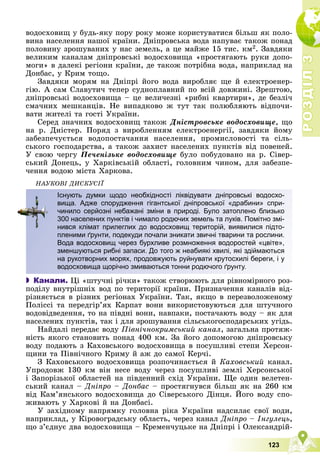 Р
О
З
Д
І
Л
Р
О
З
Д
І
Л
3
3
123
âîäîñõîâèù ó áóäü-ÿêó ïîðó ðîêó ìîæå êîðèñòóâàòèñÿ áіëüø ÿê ïîëî-
âèíà íàñåëåííÿ íàøîї êðàїíè. Äíіïðîâñüêà âîäà íàïóâàє òàêîæ ïîíàä
ïîëîâèíó çðîøóâàíèõ ó íàñ çåìåëü, à öå ìàéæå 15 òèñ. êì2. Çàâäÿêè
âåëèêèì êàíàëàì äíіïðîâñüêі âîäîñõîâèùà «ïðîñòÿãàþòü ðóêè äîïî-
ìîãè» â äàëåêі ðåãіîíè êðàїíè, äå òàêîæ ïîòðіáíà âîäà, íàïðèêëàä íà
Äîíáàñ, ó Êðèì òîùî.
Çàâäÿêè ìîðÿì íà Äíіïðі éîãî âîäà âèðîáëÿє ùå é åëåêòðîåíåð-
ãіþ. À ñàì Ñëàâóòè÷ òåïåð ñóäíîïëàâíèé ïî âñіé äîâæèíі. Çðåøòîþ,
äíіïðîâñüêі âîäîñõîâèùà – öå âåëè÷åçíі «ðèáíі êâàðòèðè», äå áåçëі÷
ñìà÷íèõ ìåøêàíöіâ. Íå âèïàäêîâî æ òóò òàê ïîëþáëÿþòü âіäïî÷è-
âàòè æèòåëі òà ãîñòі Óêðàїíè.
Ñåðåä çíà÷íèõ âîäîñõîâèù òàêîæ Äíіñòðîâñüêå âîäîñõîâèùå, ùî
íà ð. Äíіñòåð. Ïîðÿä ç âèðîáëåííÿì åëåêòðîåíåðãії, çàâäÿêè éîìó
çàáåçïå÷óєòüñÿ âîäîïîñòà÷àííÿ íàñåëåííÿ, ïðîìèñëîâîñòі òà ñіëü-
ñüêîãî ãîñïîäàðñòâà, à òàêîæ çàõèñò íàñåëåíèõ ïóíêòіâ âіä ïîâåíåé.
Ó ñâîþ ÷åðãó Ïå÷åíіçüêå âîäîñõîâèùå áóëî ïîáóäîâàíî íà ð. Ñіâåð-
ñüêèé Äîíåöü, ó Õàðêіâñüêіé îáëàñòі, ãîëîâíèì ÷èíîì, äëÿ çàáåçïå-
÷åííÿ âîäîþ ìіñòà Õàðêîâà.
ÍÀÓÊÎÂІ ÄÈÑÊÓÑІЇ
 Канали. Öі «øòó÷íі ðі÷êè» òàêîæ ñòâîðþþòü äëÿ ðіâíîìіðíîãî ðîç-
ïîäіëó âíóòðіøíіõ âîä ïî òåðèòîðії êðàїíè. Ïðèçíà÷åííÿ êàíàëіâ âіä-
ðіçíÿєòüñÿ â ðіçíèõ ðåãіîíàõ Óêðàїíè. Òàê, ÿêùî â ïåðåçâîëîæåíîìó
Ïîëіññі òà ïåðåäãіð’ÿõ Êàðïàò âîíè âèêîðèñòîâóþòüñÿ äëÿ øòó÷íîãî
âîäîâіäâåäåííÿ, òî íà ïіâäíі âîíè, íàâïàêè, ïîñòà÷àþòü âîäó – ÿê äëÿ
íàñåëåíèõ ïóíêòіâ, òàê і äëÿ çðîøóâàííÿ ñіëüñüêîãîñïîäàðñüêèõ óãіäü.
Íàéäàëі ïåðåäàє âîäó Ïіâíі÷íîêðèìñüêèé êàíàë, çàãàëüíà ïðîòÿæ-
íіñòü ÿêîãî ñòàíîâèòü ïîíàä 400 êì. Çà éîãî äîïîìîãîþ äíіïðîâñüêó
âîäó ïîäàþòü ç Êàõîâñüêîãî âîäîñõîâèùà â ïîñóøëèâі ñòåïè Õåðñîí-
ùèíè òà Ïіâíі÷íîãî Êðèìó é àæ äî ñàìîї Êåð÷і.
Ç Êàõîâñüêîãî âîäîñõîâèùà ðîçïî÷èíàєòüñÿ é Êàõîâñüêèé êàíàë.
Óïðîäîâæ 130 êì âіí íåñå âîäó ÷åðåç ïîñóøëèâі çåìëі Õåðñîíñüêîї
і Çàïîðіçüêîї îáëàñòåé íà ïіâäåííèé ñõіä Óêðàїíè. Ùå îäèí âåëåòåí-
ñüêèé êàíàë – Äíіïðî – Äîíáàñ – ïðîñòÿãíóâñÿ áіëüø ÿê íà 260 êì
âіä Êàì’ÿíñüêîãî âîäîñõîâèùà äî Ñіâåðñüêîãî Äіíöÿ. Éîãî âîäó ñïî-
Ä ð Ä
æèâàþòü ó Õàðêîâі é íà Äîíáàñі.
Ó çàõіäíîìó íàïðÿìêó ãîëîâíà ðіêà Óêðàїíè íàäñèëàє ñâîї âîäè,
íàïðèêëàä, ó Êіðîâîãðàäñüêó îáëàñòü, ÷åðåç êàíàë Äíіïðî – Іíãóëåöü,
ùî ç’єäíóє äâà âîäîñõîâèùà – Êðåìåí÷óöüêå íà Äíіïðі і Îëåêñàíäðіé-
Існують думки щодо необхідності ліквідувати дніпровські водосхо-
вища. Адже спорудження гігантської дніпровської «драбини» спри-
чинило серйозні небажані зміни в природі. Було затоплено близько
300 населених пунктів і чимало родючих земель та луків. Помітно змі-
нився клімат прилеглих до водосховищ територій, виявилися підто-
пленими ґрунти, подекуди почали зникати звичні тварини та рослини.
Вода водосховищ через бурхливе розмноження водоростей «цвіте»,
зменшуються рибні запаси. До того ж неабиякі хвилі, які здіймаються
на рукотворних морях, продовжують руйнувати крутосхилі береги, і у
водосховища щорічно змиваються тонни родючого ґрунту.
 