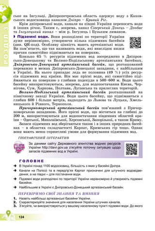 Р
О
З
Д
І
Л
Р
О
З
Д
І
Л
3
3
124
ñüêå íà Іíãóëüöі. Äíіïðîïåòðîâñüêà îáëàñòü îäåðæóє âîäó ç Êàõîâ-
ñüêîãî âîäîñõîâèùà êàíàëîì Äíіïðî – Êðèâèé Ðіã.
Êðіì äíіïðîâñüêîї âîäè, êàíàëè íà ïіâäíі Óêðàїíè ïåðåíîñÿòü âîäè
é іíøèõ ðі÷îê. Òàêèì є, çîêðåìà, êàíàë Ñіâåðñüêèé Äîíåöü – Äîíáàñ
òà Іíãóëåöüêèé êàíàë – ìіæ ð. Іíãóëåöü і Áóçüêèì ëèìàíîì.
 Підземні води. Âîíè ðîçïîäіëåíі ïî òåðèòîðії Óêðàїíè
äóæå íåðіâíîìіðíî, óòâîðþþ÷è êіëüêà ïіäçåìíèõ áàñåéíіâ
(äèâ. QR-êîä). Îñîáëèâó öіííіñòü ìàþòü àðòåçіàíñüêі âîäè.
Âè ïàì’ÿòàєòå, ùî òàê íàçèâàþòü âîäè, ÿêі âíàñëіäîê íèçêè
ïðè÷èí ñàìîñòіéíî ïіäíіìàþòüñÿ íà ïîâåðõíþ.
Áëèçüêî 65 % ðåñóðñіâ ïіäçåìíèõ âîä çîñåðåäæåíî â Äíіïðîâ-
ñüêî-Äîíåöüêîìó òà Âîëèíî-Ïîäіëüñüêîìó àðòåçіàíñüêèõ áàñåéíàõ.
Äíіïðîâñüêî-Äîíåöüêèé àðòåçіàíñüêèé áàñåéí, ùî ðîçòàøîâàíèé
ïåðåâàæíî â ìåæàõ Äíіïðîâñüêî-Äîíåöüêîї çàïàäèíè, є íàéáіëüøèì
â Óêðàїíі. Íà íüîãî ïðèïàäàє ëåäü íå ïîëîâèíà (49 %) óñіõ ðåñóð-
ñіâ ïіäçåìíèõ âîä êðàїíè. Âіí ìàє ïðіñíі âîäè, ÿêі ñàìîñòіéíî ïіäі-
éìàþòüñÿ íà ïîâåðõíþ ç ãëèáèíè ïîäåêóäè â 500–600 ì. Âîäè öüîãî
áàñåéíó âèêîðèñòîâóþòüñÿ, çîêðåìà, äëÿ âîäîïîñòà÷àííÿ Êèєâà, ×åð-
íіãîâà, Ñóì, Õàðêîâà, Ïîëòàâè, Ëóãàíñüêà òà ïðèëåãëèõ òåðèòîðіé.
Âîëèíî-Ïîäіëüñüêèé àðòåçіàíñüêèé áàñåéí ðîçòàøîâàíèé íà
ïіâíі÷íîìó çàõîäі Óêðàїíè. Âîäè öüîãî áàñåéíó, ùî ïіäíіìàþòüñÿ ç
ãëèáèí 600 і áіëüøå ìåòðіâ, íàäõîäÿòü äî Ëüâîâà òà Ëóöüêà, Õìåëü-
íèöüêîãî é Ðіâíîãî, Òåðíîïîëÿ.
Ïðè÷îðíîìîðñüêèé àðòåçіàíñüêèé áàñåéí ïîâ’ÿçàíèé ç Ïðè÷îð-
íîìîðñüêîþ çàïàäèíîþ. Éîãî ïðіñíі âîäè, ùî ìіñòÿòüñÿ íà ãëèáèíі äî
ð ð ð ð
ð
200 ì, âèêîðèñòîâóþòüñÿ äëÿ âîäîïîñòà÷àííÿ ïіâäåííèõ îáëàñòåé êðà-
їíè – Îäåñüêîї, Ìèêîëàїâñüêîї, Õåðñîíñüêîї, Çàïîðіçüêîї, à òàêîæ Êðèìó.
Çàïàñè ïіäçåìíèõ âîä çáåðіãàþòüñÿ òàêîæ і â іíøèõ ïðèðîäíèõ áàñåé-
íàõ – â îáëàñòÿõ ñêëàä÷àñòîñòі Êàðïàò, Êðèìñüêèõ ãіð òîùî. Îäíàê
âîíè ìàþòü ìåíø ñïðèÿòëèâі óìîâè äëÿ ôîðìóâàííÿ ïіäçåìíèõ âîä.
ÃÅÎÃÐÀÔІ×ÍÈÉ ІÍÒÅÐÀÊÒÈÂ
Г О Л О В Н Е
 В Україні понад 1100 водосховищ, більшість з яких у басейні Дніпра.
 Канали на Поліссі та в передгір’ях Карпат призначені для штучного водовідве-
дення, а на півдні – для постачання води.
 Підземні води розподілені по території України нерівномірно й утворюють підземні
басейни.
 Найбільшим в Україні є Дніпровсько-Донецький артезіанський басейн.
ÏÅÐÅÂІÐÈÌÎ ÑÂÎЇ ÇÍÀÍÍß ÒÀ ÂÌІÍÍß
1. Назвіть найбільші артезіанські басейни України.
2. Схарактеризуйте значення для населення України штучних каналів.
3. З’ясуйте, чи використовуються у вашому населеному пункті підземні води. До якого
За даними сайту Державного агентства водних ресурсів
України http://davr.gov.ua з’ясуйте поточну ситуацію щодо
запасів підземних вод в Україні.
 