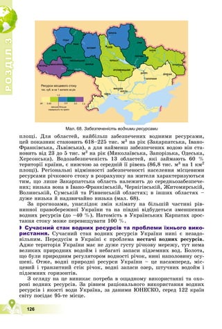 Р
О
З
Д
І
Л
Р
О
З
Д
І
Л
3
3
126
ïëîùі. Äëÿ îáëàñòåé, íàéáіëüø çàáåçïå÷åíèõ âîäíèìè ðåñóðñàìè,
öåé ïîêàçíèê ñòàíîâèòü 618–225 òèñ. ì3 íà ðіê (Çàêàðïàòñüêà, Іâàíî-
Ôðàíêіâñüêà, Ëüâіâñüêà), à äëÿ íàéìåíø çàáåçïå÷åíèõ âîäîþ âіí ñòà-
íîâèòü âіä 23 äî 5 òèñ. ì3 íà ðіê (Ìèêîëàїâñüêà, Çàïîðіçüêà, Îäåñüêà,
Õåðñîíñüêà). Âîäîçàáåçïå÷åíіñòü 13 îáëàñòåé, ÿêі çàéìàþòü 60 %
òåðèòîðії êðàїíè, є íèæ÷îþ çà ñåðåäíіé її ðіâåíü (86,8 òèñ. ì3 íà 1 êì2
ïëîùі). Ðåãіîíàëüíі âіäìіííîñòі çàáåçïå÷åíîñòі íàñåëåííÿ ìіñöåâèìè
ðåñóðñàìè ðі÷êîâîãî ñòîêó â ðîçðàõóíêó íà æèòåëÿ õàðàêòåðèçóþòüñÿ
òèì, ùî ëèøå Çàêàðïàòñüêà îáëàñòü íàëåæèòü äî ñåðåäíüîçàáåçïå÷å-
íèõ; íèçüêà âîíà â Іâàíî-Ôðàíêіâñüêіé, ×åðíіãіâñüêіé, Æèòîìèðñüêіé,
Âîëèíñüêіé, Ñóìñüêіé òà Ðіâíåíñüêіé îáëàñòÿõ; â іíøèõ îáëàñòÿõ –
äóæå íèçüêà é íàäçâè÷àéíî íèçüêà (ìàë. 68).
Çà ïðîãíîçàìè, óíàñëіäîê çìіí êëіìàòó íà áіëüøіé ÷àñòèíі ðіâ-
íèííîї ïðàâîáåðåæíîї Óêðàїíè òà íà ïіâäíі âіäáóäåòüñÿ çìåíøåííÿ
âîäíèõ ðåñóðñіâ (äî –40 %). Íàòîìіñòü â Óêðàїíñüêèõ Êàðïàòàõ çðîñ-
òàííÿ ñòîêó ìîæå ïåðåâèùóâàòè 100 %.
 Сучасний стан водних ресурсів та проблеми їхнього вико-
ристання. Ñó÷àñíèé ñòàí âîäíèõ ðåñóðñіâ Óêðàїíè íèíі є íåçàäî-
âіëüíèì. Ïåðåäóñіì â Óêðàїíі є ïðîáëåìà íåñòà÷і âîäíèõ ðåñóðñіâ.
Àäæå òåðèòîðіÿ Óêðàїíè ìàє íå äóæå ãóñòó ðі÷êîâó ìåðåæó, òóò íåìà
âåëèêèõ ïðèðîäíèõ âîäîéì і íåáàãàòі çàïàñè ïіäçåìíèõ âîä. Áîëîòà,
ùî áóëè ïðèðîäíèì ðåãóëÿòîðîì âîäíîñòі ðі÷îê, íèíі íàïîëîâèíó îñó-
øåíі. Îòæå, âîäíі ïðèðîäíі ðåñóðñè Óêðàїíè – öå íàñàìïåðåä, ìіñ-
öåâèé і òðàíçèòíèé ñòіê ðі÷îê, âîäíі çàïàñè îçåð, øòó÷íèõ âîäîéì і
ïіäçåìíèõ ãîðèçîíòіâ.
Ç îãëÿäó íà öå âèíèêàє ïîòðåáà â îùàäíîìó âèêîðèñòàííі òà îõî-
ðîíі âîäíèõ ðåñóðñіâ. Çà ðіâíåì ðàöіîíàëüíîãî âèêîðèñòàííÿ âîäíèõ
ðåñóðñіâ і ÿêîñòі âîäè Óêðàїíà, çà äàíèìè ÞÍÅÑÊÎ, ñåðåä 122 êðàїí
ñâіòó ïîñіäàє 95-òå ìіñöå.
Мал. 68. Забезпеченість водними ресурсами
 