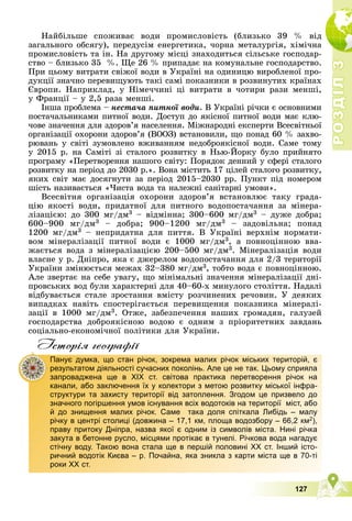 Р
О
З
Д
І
Л
Р
О
З
Д
І
Л
3
3
127
Íàéáіëüøå ñïîæèâàє âîäè ïðîìèñëîâіñòü (áëèçüêî 39 % âіä
çàãàëüíîãî îáñÿãó), ïåðåäóñіì åíåðãåòèêà, ÷îðíà ìåòàëóðãіÿ, õіìі÷íà
ïðîìèñëîâіñòü òà іí. Íà äðóãîìó ìіñöі çíàõîäèòüñÿ ñіëüñüêå ãîñïîäàð-
ñòâî – áëèçüêî 35 %. Ùå 26 % ïðèïàäàє íà êîìóíàëüíå ãîñïîäàðñòâî.
Ïðè öüîìó âèòðàòè ñâіæîї âîäè â Óêðàїíі íà îäèíèöþ âèðîáëåíîї ïðî-
äóêöії çíà÷íî ïåðåâèùóþòü òàêі ñàìі ïîêàçíèêè â ðîçâèíóòèõ êðàїíàõ
Єâðîïè. Íàïðèêëàä, ó Íіìå÷÷èíі öі âèòðàòè â ÷îòèðè ðàçè ìåíøі,
ó Ôðàíöії – ó 2,5 ðàçà ìåíøі.
Іíøà ïðîáëåìà – íåñòà÷à ïèòíîї âîäè. Â Óêðàїíі ðі÷êè є îñíîâíèìè
ïîñòà÷àëüíèêàìè ïèòíîї âîäè. Äîñòóï äî ÿêіñíîї ïèòíîї âîäè ìàє êëþ-
÷îâå çíà÷åííÿ äëÿ çäîðîâ’ÿ íàñåëåííÿ. Ìіæíàðîäíі åêñïåðòè Âñåñâіòíüîї
îðãàíіçàöії îõîðîíè çäîðîâ’ÿ (ÂÎÎÇ) âñòàíîâèëè, ùî ïîíàä 60 % çàõâî-
ðþâàíü ó ñâіòі çóìîâëåíî âæèâàííÿì íåäîáðîÿêіñíîї âîäè. Ñàìå òîìó
ó 2015 ð. íà Ñàìіòі çі ñòàëîãî ðîçâèòêó â Íüþ-Éîðêó áóëî ïðèéíÿòî
ïðîãðàìó «Ïåðåòâîðåííÿ íàøîãî ñâіòó: Ïîðÿäîê äåííèé ó ñôåðі ñòàëîãî
ðîçâèòêó íà ïåðіîä äî 2030 ð.». Âîíà ìіñòèòü 17 öіëåé ñòàëîãî ðîçâèòêó,
ÿêèõ ñâіò ìàє äîñÿãíóòè çà ïåðіîä 2015–2030 ðð. Ïóíêò ïіä íîìåðîì
øіñòü íàçèâàєòüñÿ «×èñòà âîäà òà íàëåæíі ñàíіòàðíі óìîâè».
Âñåñâіòíÿ îðãàíіçàöіÿ îõîðîíè çäîðîâ’ÿ âñòàíîâëþє òàêó ãðàäà-
öіþ ÿêîñòі âîäè, ïðèäàòíîї äëÿ ïèòíîãî âîäîïîñòà÷àííÿ çà ìіíåðà-
ëіçàöієþ: äî 300 ìã/äì3 – âіäìіííà; 300–600 ìã/äì3 – äóæå äîáðà;
600–900 ìã/äì3 – äîáðà; 900–1200 ìã/äì3 – çàäîâіëüíà; ïîíàä
1200 ìã/äì3 – íåïðèäàòíà äëÿ ïèòòÿ. Â Óêðàїíі âåðõíіì íîðìàòè-
âîì ìіíåðàëіçàöії ïèòíîї âîäè є 1000 ìã/äì3, à ïîâíîöіííîþ ââà-
æàєòüñÿ âîäà ç ìіíåðàëіçàöієþ 200–500 ìã/äì3. Ìіíåðàëіçàöіÿ âîäè
âëàñíå ó ð. Äíіïðî, ÿêà є äæåðåëîì âîäîïîñòà÷àííÿ äëÿ 2/3 òåðèòîðії
Óêðàїíè çìіíþєòüñÿ ìåæàõ 32–380 ìã/äì3, òîáòî âîäà є ïîâíîöіííîþ.
Àëå çâåðòàє íà ñåáå óâàãó, ùî ìіíіìàëüíі çíà÷åííÿ ìіíåðàëіçàöії äíі-
ïðîâñüêèõ âîä áóëè õàðàêòåðíі äëÿ 40–60-õ ìèíóëîãî ñòîëіòòÿ. Íàäàëі
âіäáóâàєòüñÿ ñòàëå çðîñòàííÿ âìіñòó ðîç÷èíåíèõ ðå÷îâèí. Ó äåÿêèõ
âèïàäêàõ íàâіòü ñïîñòåðіãàєòüñÿ ïåðåâèùåííÿ ïîêàçíèêà ìіíåðàëі-
çàöії â 1000 ìã/äì3. Îòæå, çàáåçïå÷åííÿ íàøèõ ãðîìàäÿí, ãàëóçåé
ãîñïîäàðñòâà äîáðîÿêіñíîþ âîäîþ є îäíèì ç ïðіîðèòåòíèõ çàâäàíü
ñîöіàëüíî-åêîíîìі÷íîї ïîëіòèêè äëÿ Óêðàїíè.
Iсторiя географiï
Панує думка, що стан річок, зокрема малих річок міських територій, є
результатом діяльності сучасних поколінь. Але це не так. Цьому сприяла
запроваджена ще в ХІХ ст. світова практика перетворення річок на
канали, або заключення їх у колектори з метою розвитку міської інфра-
структури та захисту території від затоплення. Згодом це призвело до
значного погіршення умов існування всіх водотоків на території міст, або
й до знищення малих річок. Саме така доля спіткала Либідь – малу
річку в центрі столиці (довжина – 17,1 км, площа водозбору – 66,2 км2),
праву притоку Дніпра, назва якої є одним із символів міста. Нині річка
закута в бетонне русло, місцями протікає в тунелі. Річкова вода нагадує
стічну воду. Такою вона стала ще в першій половині ХХ ст. Інший істо-
ричний водотік Києва – р. Почайна, яка зникла з карти міста ще в 70-ті
роки ХХ ст.
 