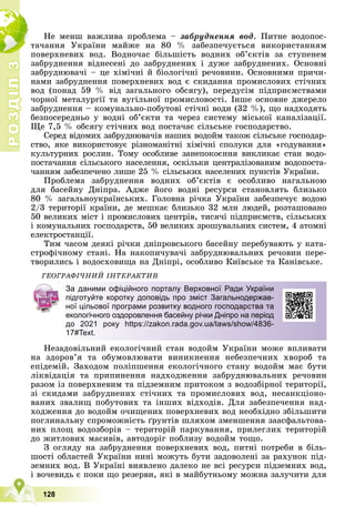 Р
О
З
Д
І
Л
Р
О
З
Д
І
Л
3
3
128
Íå ìåíø âàæëèâà ïðîáëåìà – çàáðóäíåííÿ âîä. Ïèòíå âîäîïîñ-
òà÷àííÿ Óêðàїíè ìàéæå íà 80 % çàáåçïå÷óєòüñÿ âèêîðèñòàííÿì
ïîâåðõíåâèõ âîä. Âîäíî÷àñ áіëüøіñòü âîäíèõ îá’єêòіâ çà ñòóïåíåì
çàáðóäíåííÿ âіäíåñåíі äî çàáðóäíåíèõ і äóæå çàáðóäíåíèõ. Îñíîâíі
çàáðóäíþâà÷і – öå õіìі÷íі é áіîëîãі÷íі ðå÷îâèíè. Îñíîâíèìè ïðè÷è-
íàìè çàáðóäíåííÿ ïîâåðõíåâèõ âîä є ñêèäàííÿ ïðîìèñëîâèõ ñòі÷íèõ
âîä (ïîíàä 59 % âіä çàãàëüíîãî îáñÿãó), ïåðåäóñіì ïіäïðèєìñòâàìè
÷îðíîї ìåòàëóðãії òà âóãіëüíîї ïðîìèñëîâîñòі. Іíøå îñíîâíå äæåðåëî
çàáðóäíåííÿ – êîìóíàëüíî-ïîáóòîâі ñòі÷íі âîäè (32 %), ùî íàäõîäÿòü
áåçïîñåðåäíüî ó âîäíі îá’єêòè òà ÷åðåç ñèñòåìó ìіñüêîї êàíàëіçàöії.
Ùå 7,5 % îáñÿãó ñòі÷íèõ âîä ïîñòà÷àє ñіëüñüêå ãîñïîäàðñòâî.
Ñåðåä âіäîìèõ çàáðóäíþâà÷іâ íàøèõ âîäîéì òàêîæ ñіëüñüêå ãîñïîäàð-
ñòâî, ÿêå âèêîðèñòîâóє ðіçíîìàíіòíі õіìі÷íі ñïîëóêè äëÿ «ãîäóâàííÿ»
êóëüòóðíèõ ðîñëèí. Òîìó îñîáëèâå çàíåïîêîєííÿ âèêëèêàє ñòàí âîäî-
ïîñòà÷àííÿ ñіëüñüêîãî íàñåëåííÿ, îñêіëüêè öåíòðàëіçîâàíèì âîäîïîñòà-
÷àííÿì çàáåçïå÷åíî ëèøå 25 % ñіëüñüêèõ íàñåëåíèõ ïóíêòіâ Óêðàїíè.
Ïðîáëåìà çàáðóäíåííÿ âîäíèõ îá’єêòіâ є îñîáëèâî íàãàëüíîþ
äëÿ áàñåéíó Äíіïðà. Àäæå éîãî âîäíі ðåñóðñè ñòàíîâëÿòü áëèçüêî
80 % çàãàëüíîóêðàїíñüêèõ. Ãîëîâíà ðі÷êà Óêðàїíè çàáåçïå÷óє âîäîþ
2/3 òåðèòîðії êðàїíè, äå ìåøêàє áëèçüêî 32 ìëí ëþäåé, ðîçòàøîâàíî
50 âåëèêèõ ìіñò і ïðîìèñëîâèõ öåíòðіâ, òèñÿ÷і ïіäïðèєìñòâ, ñіëüñüêèõ
і êîìóíàëüíèõ ãîñïîäàðñòâ, 50 âåëèêèõ çðîøóâàëüíèõ ñèñòåì, 4 àòîìíі
åëåêòðîñòàíöії.
Òèì ÷àñîì äåÿêі ðі÷êè äíіïðîâñüêîãî áàñåéíó ïåðåáóâàþòü ó êàòà-
ñòðîôі÷íîìó ñòàíі. Íà íàêîïè÷óâà÷і çàáðóäíþâàëüíèõ ðå÷îâèí ïåðå-
òâîðèëèñü і âîäîñõîâèùà íà Äíіïðі, îñîáëèâî Êèїâñüêå òà Êàíіâñüêå.
ÃÅÎÃÐÀÔІ×ÍÈÉ ІÍÒÅÐÀÊÒÈÂ
Íåçàäîâіëüíèé åêîëîãі÷íèé ñòàí âîäîéì Óêðàїíè ìîæå âïëèâàòè
íà çäîðîâ’ÿ òà îáóìîâëþâàòè âèíèêíåííÿ íåáåçïå÷íèõ õâîðîá òà
åïіäåìіé. Çàõîäîì ïîëіïøåííÿ åêîëîãі÷íîãî ñòàíó âîäîéì ìàє áóòè
ëіêâіäàöіÿ òà ïðèïèíåííÿ íàäõîäæåííÿ çàáðóäíþâàëüíèõ ðå÷îâèí
ðàçîì іç ïîâåðõíåâèì òà ïіäçåìíèì ïðèòîêîì ç âîäîçáіðíîї òåðèòîðії,
çі ñêèäàìè çàáðóäíåíèõ ñòі÷íèõ òà ïðîìèñëîâèõ âîä, íåñàíêöіîíî-
âàíèõ çâàëèù ïîáóòîâèõ òà іíøèõ âіäõîäіâ. Äëÿ çàáåçïå÷åííÿ íàä-
õîäæåííÿ äî âîäîéì î÷èùåíèõ ïîâåðõíåâèõ âîä íåîáõіäíî çáіëüøèòè
ïîãëèíàëüíó ñïðîìîæíіñòü ґðóíòіâ øëÿõîì çìåíøåííÿ çààñôàëüòîâà-
íèõ ïëîù âîäîçáîðіâ – òåðèòîðіé ïàðêóâàííÿ, ïðèëåãëèõ òåðèòîðіé
äî æèòëîâèõ ìàñèâіâ, àâòîäîðіã ïîáëèçó âîäîéì òîùî.
Ç îãëÿäó íà çàáðóäíåííÿ ïîâåðõíåâèõ âîä, ïèòíі ïîòðåáè â áіëü-
øîñòі îáëàñòåé Óêðàїíè íèíі ìîæóòü áóòè çàäîâîëåíі çà ðàõóíîê ïіä-
çåìíèõ âîä. Â Óêðàїíі âèÿâëåíî äàëåêî íå âñі ðåñóðñè ïіäçåìíèõ âîä,
і âî÷åâèäü є ïîêè ùî ðåçåðâè, ÿêі â ìàéáóòíüîìó ìîæíà çàëó÷èòè äëÿ
За даними офіційного порталу Верховної Ради України
підготуйте коротку доповідь про зміст Загальнодержав-
ної цільової програми розвитку водного господарства та
екологічного оздоровлення басейну річки Дніпро на період
до 2021 року https://zakon.rada.gov.ua/laws/show/4836-
17#Text.
 