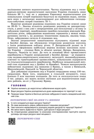 Р
О
З
Д
І
Л
Р
О
З
Д
І
Л
3
3
129
ïîëіïøåííÿ ïèòíîãî âîäîïîñòà÷àííÿ. ×àñòêà ïіäçåìíèõ âîä ó ãîñïî-
äàðñüêî-ïèòíîìó âîäîïîñòà÷àííі íàñåëåííÿ Óêðàїíè ñòàíîâèòü ëèøå
áëèçüêî 30 %, òîäі ÿê ó äåðæàâàõ Єâðîñîþçó âîäîïîñòà÷àííÿ äëÿ
êîìóíàëüíèõ ïîòðåá ïåðåâàæíî áàçóєòüñÿ íà ïіäçåìíèõ âîäàõ, ïèòîìà
âàãà ÿêèõ ó çàãàëüíîìó âîäîñïîæèâàííі äëÿ çàáåçïå÷åííÿ ãîñïîäàð-
ñüêî-ïîáóòîâèõ ïîòðåá ñòàíîâèòü 70 %.
Âîäíî÷àñ ðîçâіäàíі ðîäîâèùà ïіäçåìíèõ âîä Óêðàїíè îñâîєíі ëèøå
íà 20-25 %. Çíà÷íà êіëüêіñòü ðîçâіäàíèõ ðîäîâèù íå âèêîðèñòîâó-
єòüñÿ, à äåÿêі ç íèõ óæå є íåïðèäàòíèìè äëÿ åêñïëóàòàöії ó çâ'ÿçêó іç
çàáóäîâîþ òåðèòîðії, âèäîáóâàííÿì ãðàâіéíî-ãàëüêîâèõ âіäêëàäіâ Êàð-
ïàòñüêèõ ðі÷îê, çàáðóäíåííÿì âîäîíîñíèõ ãîðèçîíòіâ ó ìåæàõ ìåëіî-
ðàòèâíèõ ñèñòåì і, íà äіëÿíêàõ òåõíîãåííèõ âіäâàëіâ, çâàëèù òîùî.
Îòæå, çàáðóäíåííÿ ñÿãíóëî é ïіäçåìíèõ âîä.
Çíà÷íå àíòðîïîãåííå íàâàíòàæåííÿ âіä÷óâàþòü ïіäçåìíі âîäè
â áàñåéíі Äíіïðà, ùî îáóìîâëåíî іñòîðè÷íèì ðîçâèòêîì ïîñåëåíü
ç їõíіì ðîçìіùåííÿì ïîáëèçó ðі÷îê. Ó Äíіïðîâñüêіé äîëèíі òà її
ïðèòîêàõ ñôîðìîâàíà íàéáіëüøà ìåðåæà âåëèêèõ íàñåëåíèõ ïóíê-
òіâ Óêðàїíè – ñòîëèöÿ Êèїâ òà îáëàñíі öåíòðè: Äíіïðî, Çàïîðіææÿ,
×åðêàñè, ×åðíіãіâ òà іíøі. Äî òîãî æ îñíîâíèé îáñÿã ïðîìèñëîâîãî
âèðîáíèöòâà â Óêðàїíі çîñåðåäæåíèé ó áàñåéíі Äíіïðà – öå ïіäïðèєì-
ñòâà ïàëèâíî-åíåðãåòè÷íîãî êîìïëåêñó, ìåòàëóðãії, ìàøèíîáóäóâàííÿ,
õіìі÷íîї òà ãіðíè÷îäîáóâíîї ïðîìèñëîâîñòі, êîìóíàëüíèõ ïіäïðèєìñòâ
òà ñіëüñüêîãîñïîäàðñüêîãî âèðîáíèöòâà. Íàéáіëüø íåçàäîâіëüíèé ÿêіñ-
íèé ñòàí ïіäçåìíèõ âîä ó Äîíáàñі òà Êðèâáàñі. ×èìàëî íàêîïè÷óâà÷іâ
íåáåçïå÷íèõ ïіäçåìíèõ âîä âèÿâëåíî â Êðèìó, à òàêîæ ó Êèїâñüêіé,
Ìèêîëàїâñüêіé, Îäåñüêіé òà ×åðêàñüêіé îáëàñòÿõ.
Äëÿ äîáóâàííÿ ïіäçåìíèõ âîä â Óêðàїíі ñïîðóäæåíî ïîíàä 110 òèñ.
ñâåðäëîâèí. Êðіì òîãî, ïåðåâàæíî â ñіëüñüêіé ìіñöåâîñòі, іñíóє
áëèçüêî 2 ìëí øàõòíèõ êîëîäÿçіâ. Äî òîãî æ åêñïëóàòóєòüñÿ ïîíàä
2 òèñ. äæåðåë, ÿêі ìàþòü âåëèêå çíà÷åííÿ äëÿ âîäîïîñòà÷àííÿ îêðå-
ìèõ ðàéîíіâ, ÿê-îò ó Ãіðñüêîìó Êðèìó.
Г О Л О В Н Е
 Україна належить до недостатньо забезпечених водою країн.
 Водні ресурси України розподіляються дуже нерівномірно по території і в часі.
 Природні води України в багатьох регіонах забруднені й мають незадовільний якіс-
ний стан.
ÏÅÐÅÂІÐÈÌÎ ÑÂÎЇ ÇÍÀÍÍß ÒÀ ÂÌІÍÍß
1. Із чого складаються водні ресурси України?
2. Як саме визначають рівень забезпеченості водними ресурсами?
3. Чим пояснити нерівномірність розподілу водних ресурсів по території України?
4. Які зміни мають відбутися в Україні, щоб зросли її водні ресурси?
5. За літературними джерелами та власними спостереженнями підготуйте коротку
доповідь про водні ресурси своєї місцевості.
ÏÅÐÅÂІÐÈÌÎ ÑÅÁÅ
 